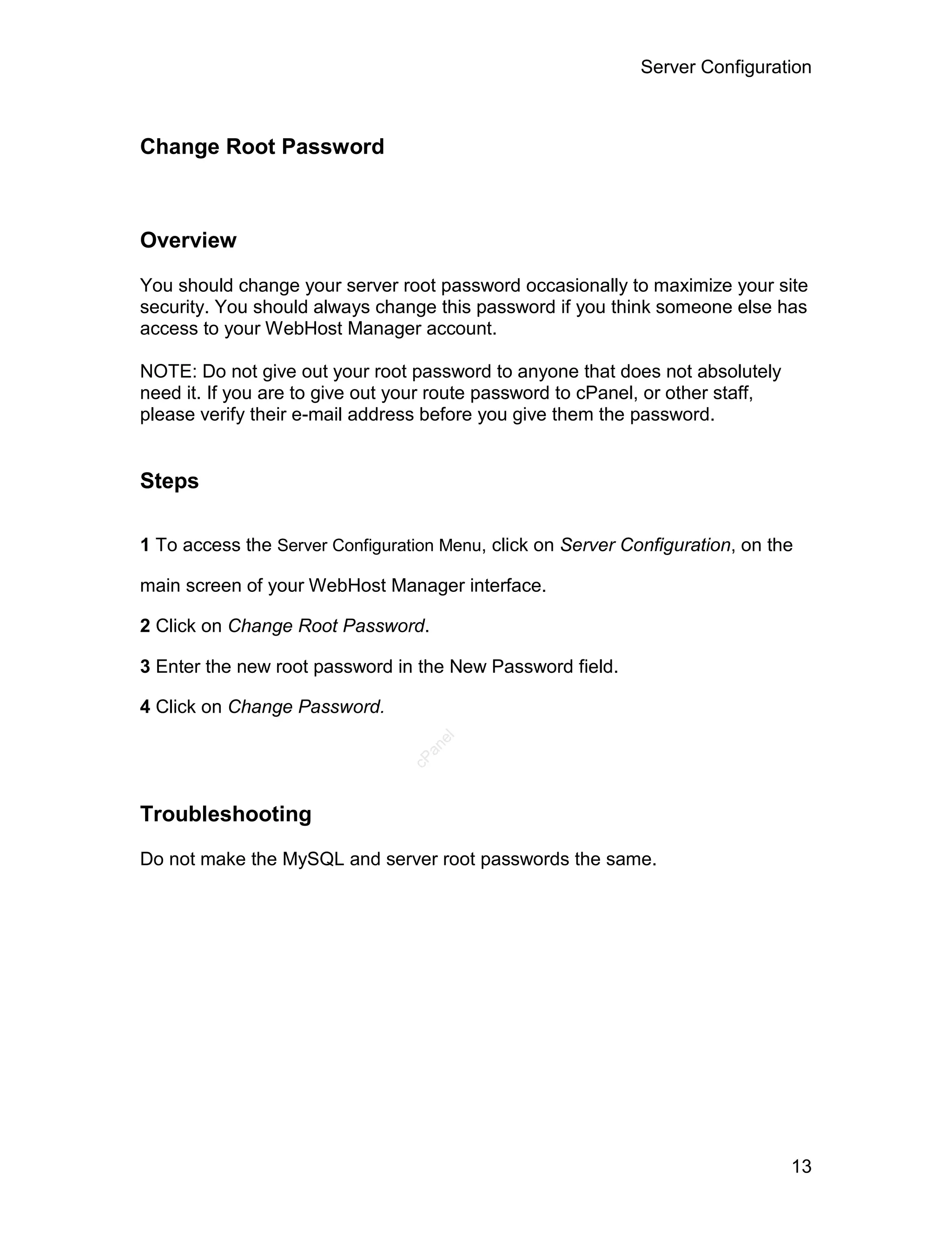 Server Configuration



Change Root Password



Overview

You should change your server root password occasionally to maximize your site
security. You should always change this password if you think someone else has
access to your WebHost Manager account.

NOTE: Do not give out your root password to anyone that does not absolutely
need it. If you are to give out your route password to cPanel, or other staff,
please verify their e-mail address before you give them the password.


Steps

1 To access the Server Configuration Menu, click on Server Configuration, on the

main screen of your WebHost Manager interface.

2 Click on Change Root Password.

3 Enter the new root password in the New Password field.

4 Click on Change Password.
                                    el
                                   an
                                 cP




Troubleshooting

Do not make the MySQL and server root passwords the same.




                                                                                 13
 
