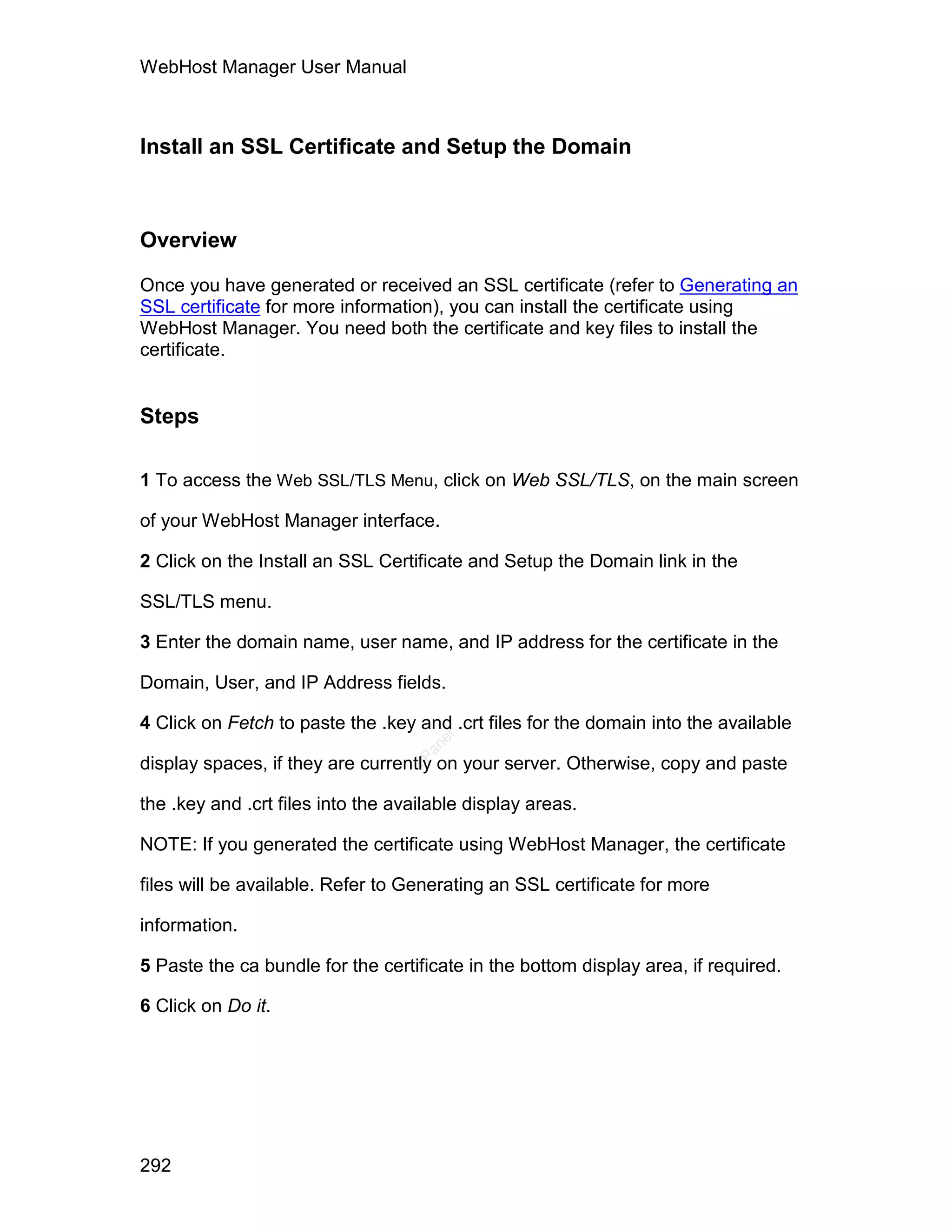 WebHost Manager User Manual



Install an SSL Certificate and Setup the Domain



Overview

Once you have generated or received an SSL certificate (refer to Generating an
SSL certificate for more information), you can install the certificate using
WebHost Manager. You need both the certificate and key files to install the
certificate.


Steps

1 To access the Web SSL/TLS Menu, click on Web SSL/TLS, on the main screen

of your WebHost Manager interface.

2 Click on the Install an SSL Certificate and Setup the Domain link in the

SSL/TLS menu.

3 Enter the domain name, user name, and IP address for the certificate in the

Domain, User, and IP Address fields.

4 Click on Fetch to paste the .key and .crt files for the domain into the available
                                      el
                                     an
                                   cP




display spaces, if they are currently on your server. Otherwise, copy and paste

the .key and .crt files into the available display areas.

NOTE: If you generated the certificate using WebHost Manager, the certificate

files will be available. Refer to Generating an SSL certificate for more

information.

5 Paste the ca bundle for the certificate in the bottom display area, if required.

6 Click on Do it.




292
 