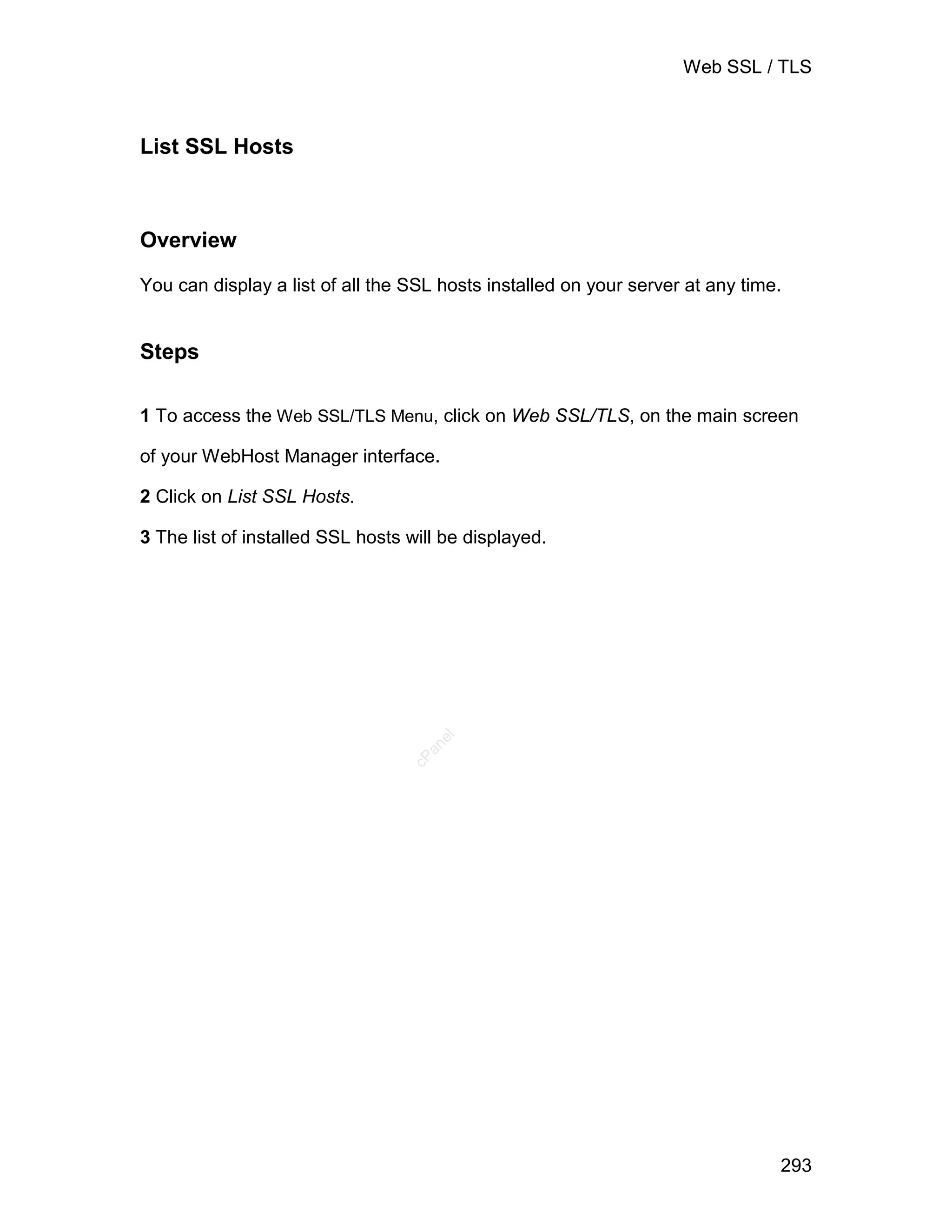 Web SSL / TLS



List SSL Hosts



Overview

You can display a list of all the SSL hosts installed on your server at any time.


Steps

1 To access the Web SSL/TLS Menu, click on Web SSL/TLS, on the main screen

of your WebHost Manager interface.

2 Click on List SSL Hosts.

3 The list of installed SSL hosts will be displayed.
                                     el
                                    an
                                  cP




                                                                                293
 