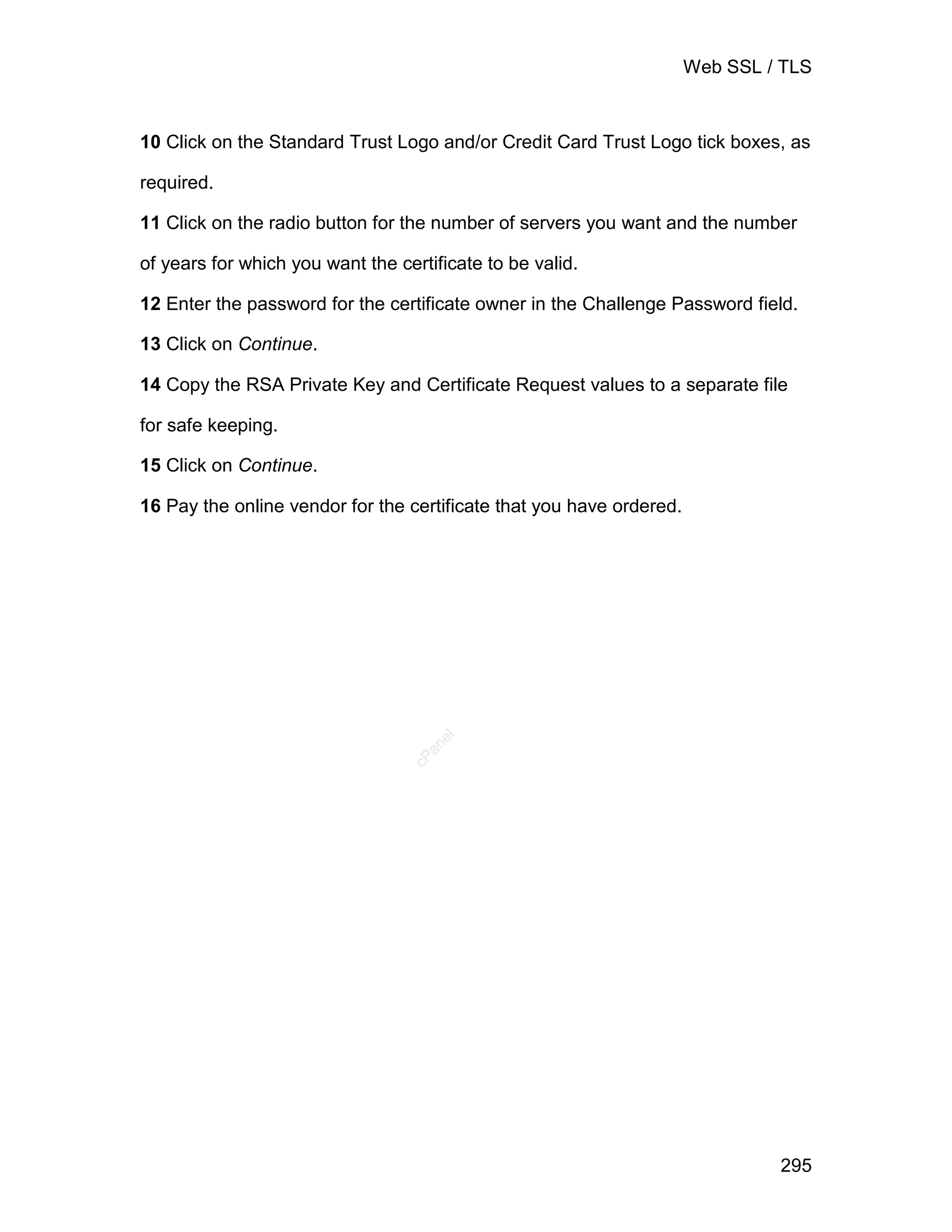 Web SSL / TLS



10 Click on the Standard Trust Logo and/or Credit Card Trust Logo tick boxes, as

required.

11 Click on the radio button for the number of servers you want and the number

of years for which you want the certificate to be valid.

12 Enter the password for the certificate owner in the Challenge Password field.

13 Click on Continue.

14 Copy the RSA Private Key and Certificate Request values to a separate file

for safe keeping.

15 Click on Continue.

16 Pay the online vendor for the certificate that you have ordered.
                                     el
                                    an
                                  cP




                                                                               295
 