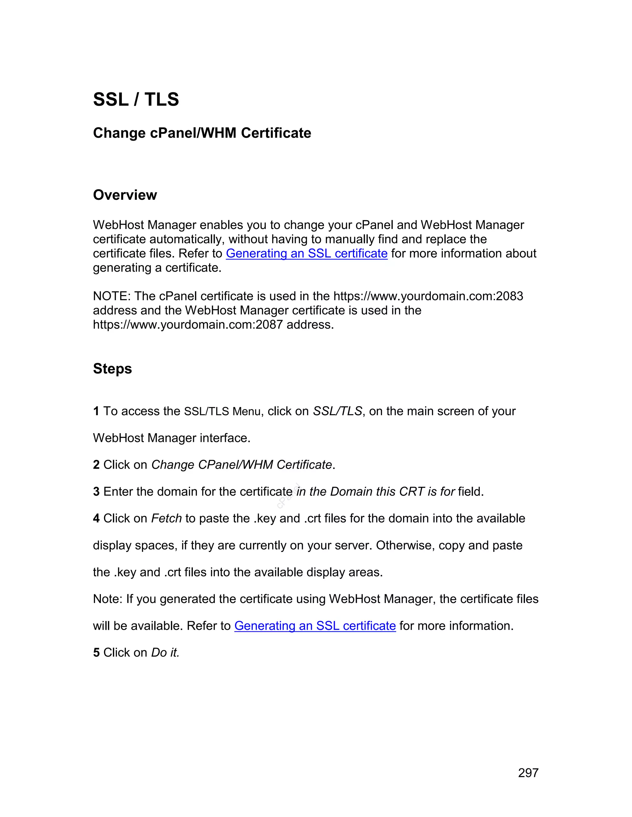 SSL / TLS
Change cPanel/WHM Certificate



Overview

WebHost Manager enables you to change your cPanel and WebHost Manager
certificate automatically, without having to manually find and replace the
certificate files. Refer to Generating an SSL certificate for more information about
generating a certificate.

NOTE: The cPanel certificate is used in the https://www.yourdomain.com:2083
address and the WebHost Manager certificate is used in the
https://www.yourdomain.com:2087 address.


Steps

1 To access the SSL/TLS Menu, click on SSL/TLS, on the main screen of your

WebHost Manager interface.

2 Click on Change CPanel/WHM Certificate.

3 Enter the domain for the certificate in the Domain this CRT is for field.
                                      el
                                     an
                                   cP




4 Click on Fetch to paste the .key and .crt files for the domain into the available

display spaces, if they are currently on your server. Otherwise, copy and paste

the .key and .crt files into the available display areas.

Note: If you generated the certificate using WebHost Manager, the certificate files

will be available. Refer to Generating an SSL certificate for more information.

5 Click on Do it.




                                                                                  297
 