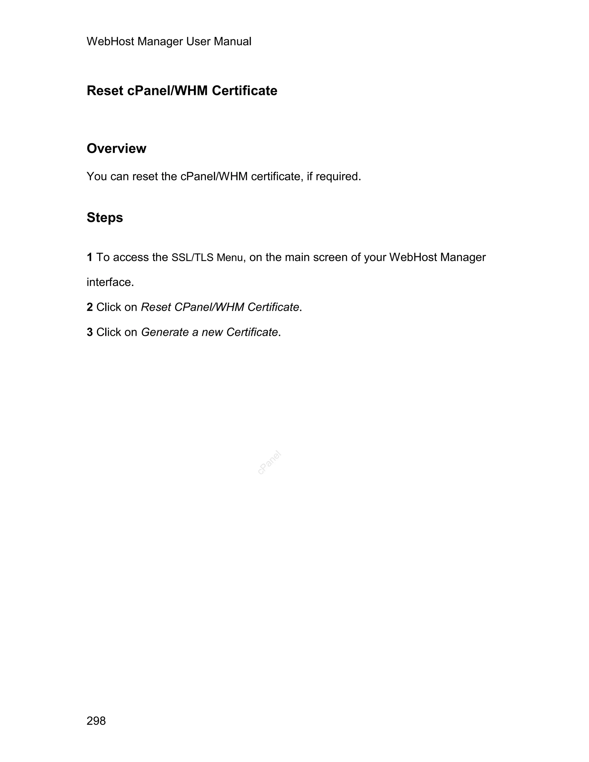WebHost Manager User Manual



Reset cPanel/WHM Certificate



Overview

You can reset the cPanel/WHM certificate, if required.


Steps

1 To access the SSL/TLS Menu, on the main screen of your WebHost Manager

interface.

2 Click on Reset CPanel/WHM Certificate.

3 Click on Generate a new Certificate.
                                   el
                                  an
                                cP




298
 