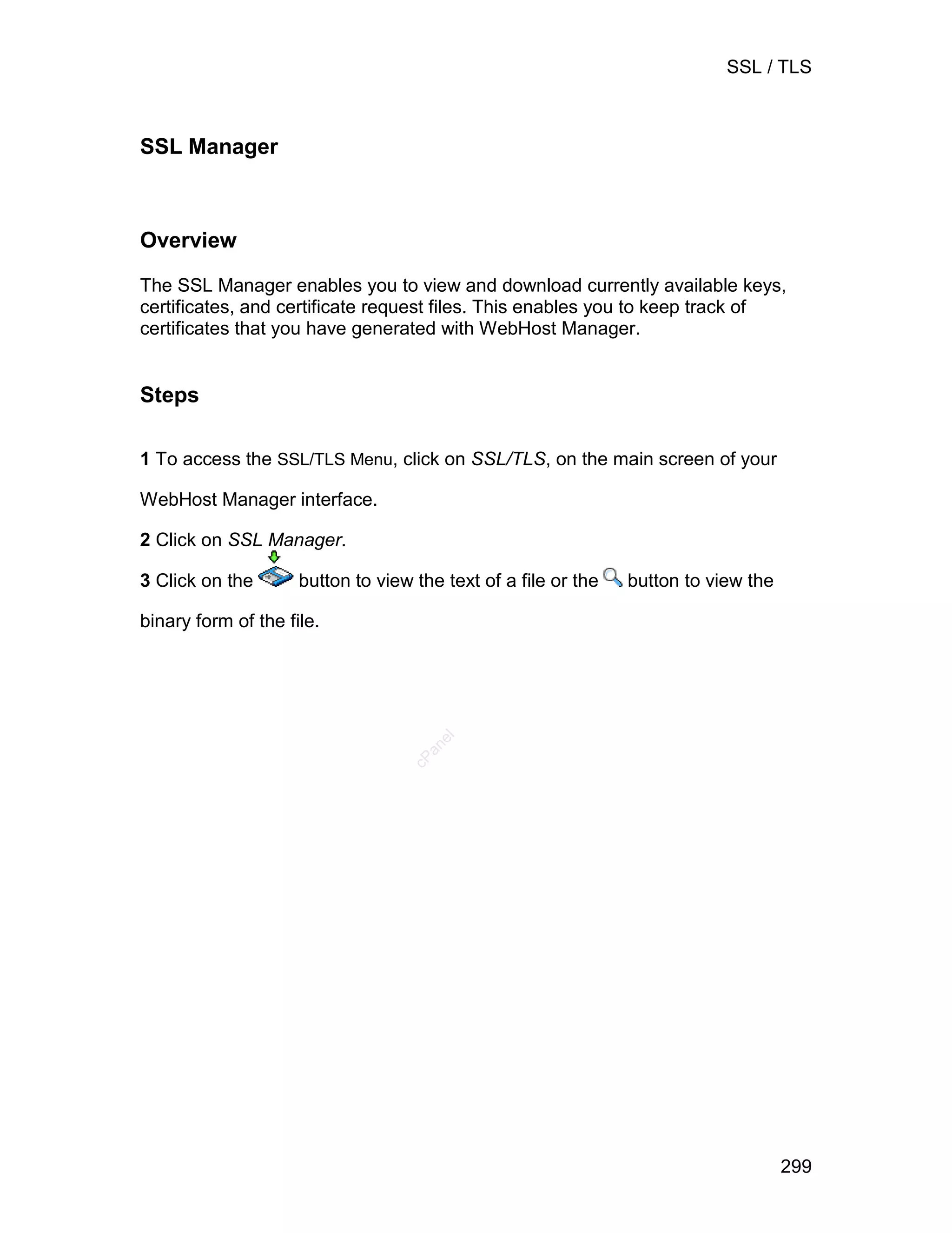 SSL / TLS



SSL Manager



Overview

The SSL Manager enables you to view and download currently available keys,
certificates, and certificate request files. This enables you to keep track of
certificates that you have generated with WebHost Manager.


Steps

1 To access the SSL/TLS Menu, click on SSL/TLS, on the main screen of your

WebHost Manager interface.

2 Click on SSL Manager.

3 Click on the       button to view the text of a file or the   button to view the

binary form of the file.
                                       el
                                     an
                                   cP




                                                                                     299
 