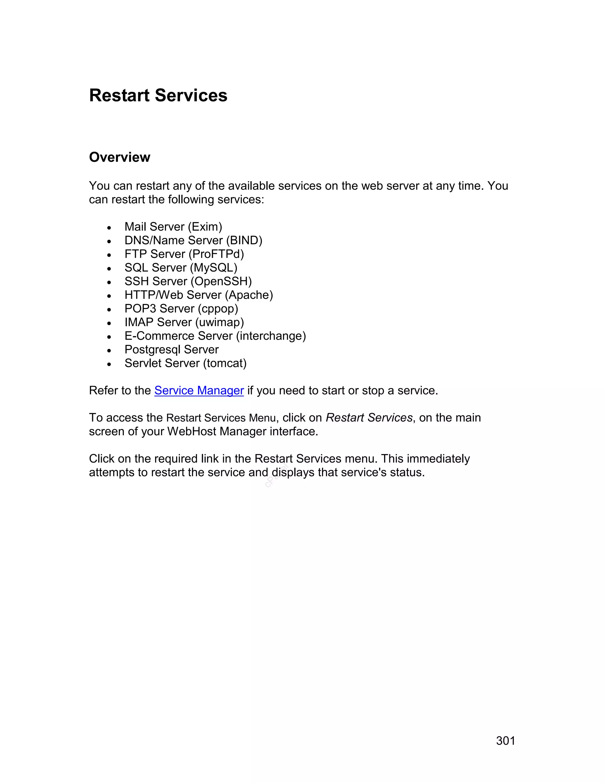 Restart Services


Overview

You can restart any of the available services on the web server at any time. You
can restart the following services:

      Mail Server (Exim)
      DNS/Name Server (BIND)
      FTP Server (ProFTPd)
      SQL Server (MySQL)
      SSH Server (OpenSSH)
      HTTP/Web Server (Apache)
      POP3 Server (cppop)
      IMAP Server (uwimap)
      E-Commerce Server (interchange)
      Postgresql Server
      Servlet Server (tomcat)

Refer to the Service Manager if you need to start or stop a service.

To access the Restart Services Menu, click on Restart Services, on the main
screen of your WebHost Manager interface.

Click on the required link in the Restart Services menu. This immediately
                                    el




attempts to restart the service and displays that service's status.
                                   an
                                 cP




                                                                              301
 