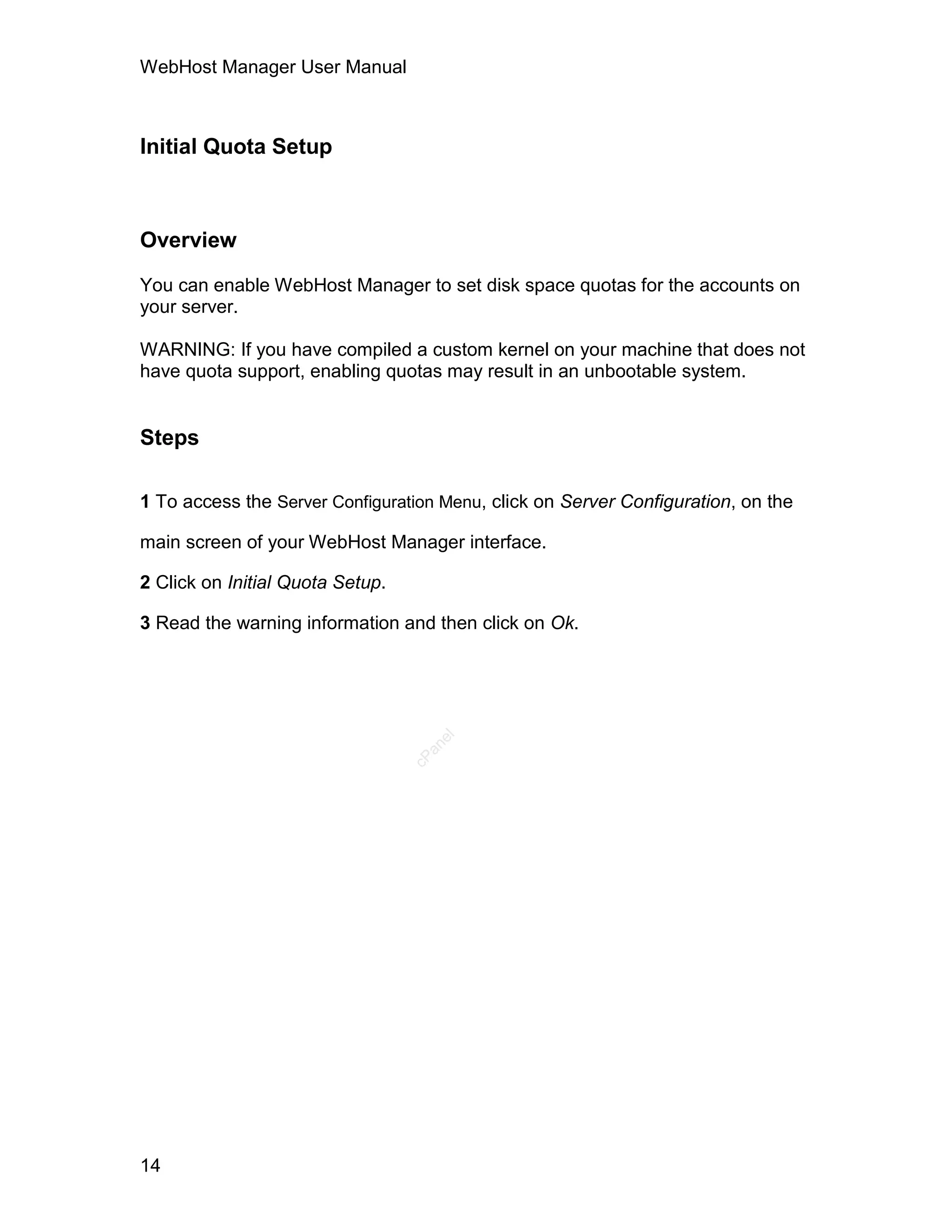WebHost Manager User Manual



Initial Quota Setup



Overview

You can enable WebHost Manager to set disk space quotas for the accounts on
your server.

WARNING: If you have compiled a custom kernel on your machine that does not
have quota support, enabling quotas may result in an unbootable system.


Steps

1 To access the Server Configuration Menu, click on Server Configuration, on the

main screen of your WebHost Manager interface.

2 Click on Initial Quota Setup.

3 Read the warning information and then click on Ok.
                                     el
                                    an
                                  cP




14
 