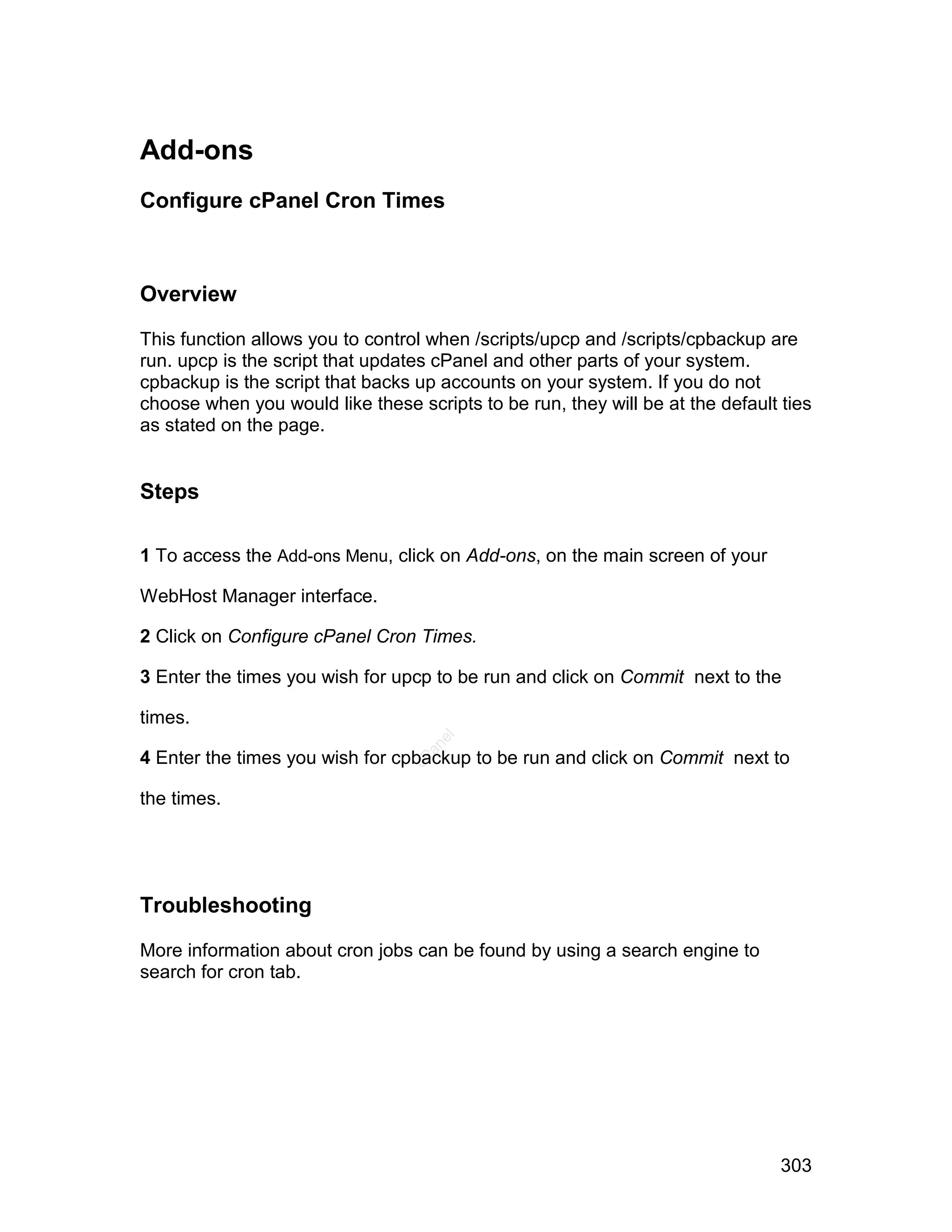 Add-ons
Configure cPanel Cron Times



Overview

This function allows you to control when /scripts/upcp and /scripts/cpbackup are
run. upcp is the script that updates cPanel and other parts of your system.
cpbackup is the script that backs up accounts on your system. If you do not
choose when you would like these scripts to be run, they will be at the default ties
as stated on the page.


Steps

1 To access the Add-ons Menu, click on Add-ons, on the main screen of your

WebHost Manager interface.

2 Click on Configure cPanel Cron Times.

3 Enter the times you wish for upcp to be run and click on Commit next to the

times.
                                    el
                                   an




4 Enter the times you wish for cpbackup to be run and click on Commit next to
                                 cP




the times.




Troubleshooting

More information about cron jobs can be found by using a search engine to
search for cron tab.




                                                                                303
 