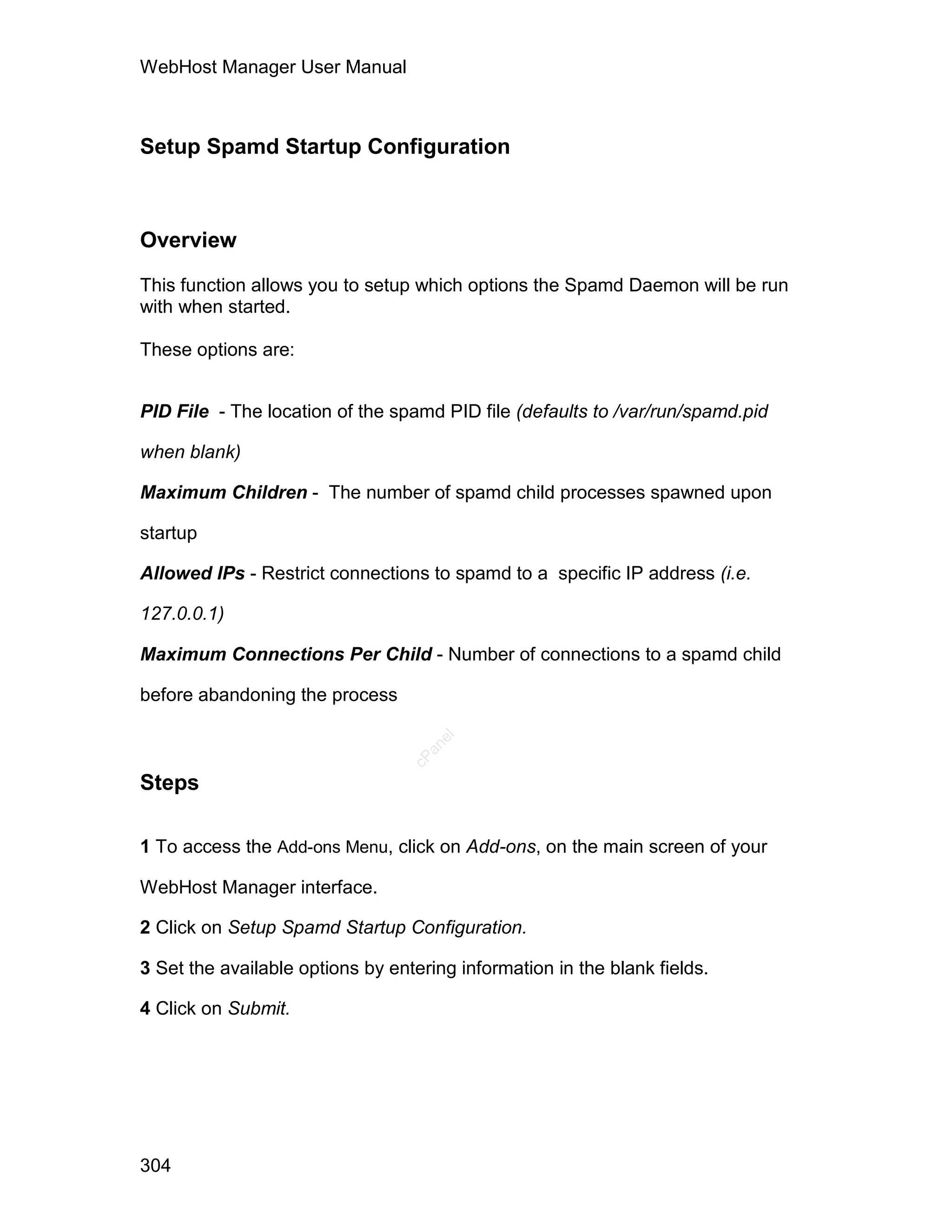 WebHost Manager User Manual



Setup Spamd Startup Configuration



Overview

This function allows you to setup which options the Spamd Daemon will be run
with when started.

These options are:


PID File - The location of the spamd PID file (defaults to /var/run/spamd.pid

when blank)

Maximum Children - The number of spamd child processes spawned upon

startup

Allowed IPs - Restrict connections to spamd to a specific IP address (i.e.

127.0.0.1)

Maximum Connections Per Child - Number of connections to a spamd child

before abandoning the process
                                     el
                                    an
                                  cP




Steps

1 To access the Add-ons Menu, click on Add-ons, on the main screen of your

WebHost Manager interface.

2 Click on Setup Spamd Startup Configuration.

3 Set the available options by entering information in the blank fields.

4 Click on Submit.




304
 