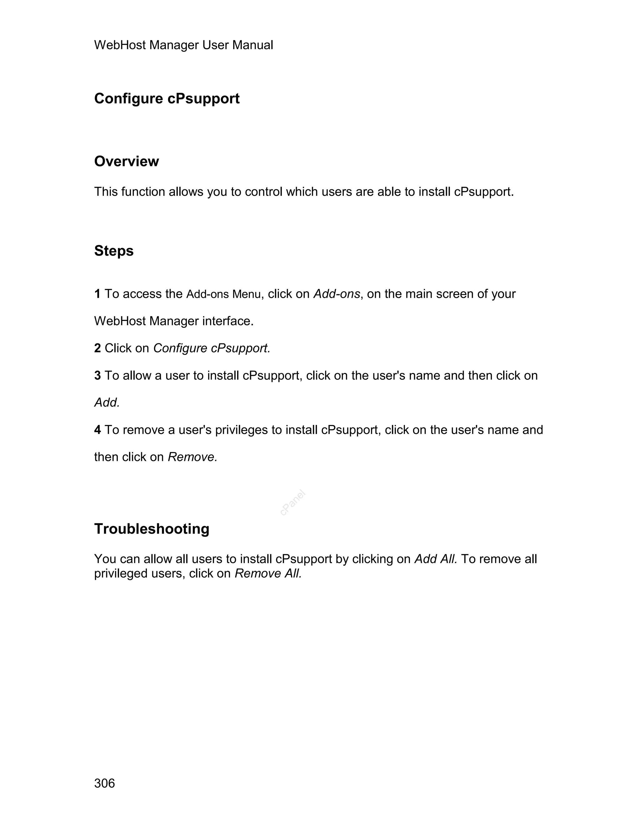 WebHost Manager User Manual



Configure cPsupport



Overview

This function allows you to control which users are able to install cPsupport.



Steps

1 To access the Add-ons Menu, click on Add-ons, on the main screen of your

WebHost Manager interface.

2 Click on Configure cPsupport.

3 To allow a user to install cPsupport, click on the user's name and then click on

Add.

4 To remove a user's privileges to install cPsupport, click on the user's name and

then click on Remove.
                                     el
                                    an
                                  cP




Troubleshooting

You can allow all users to install cPsupport by clicking on Add All. To remove all
privileged users, click on Remove All.




306
 