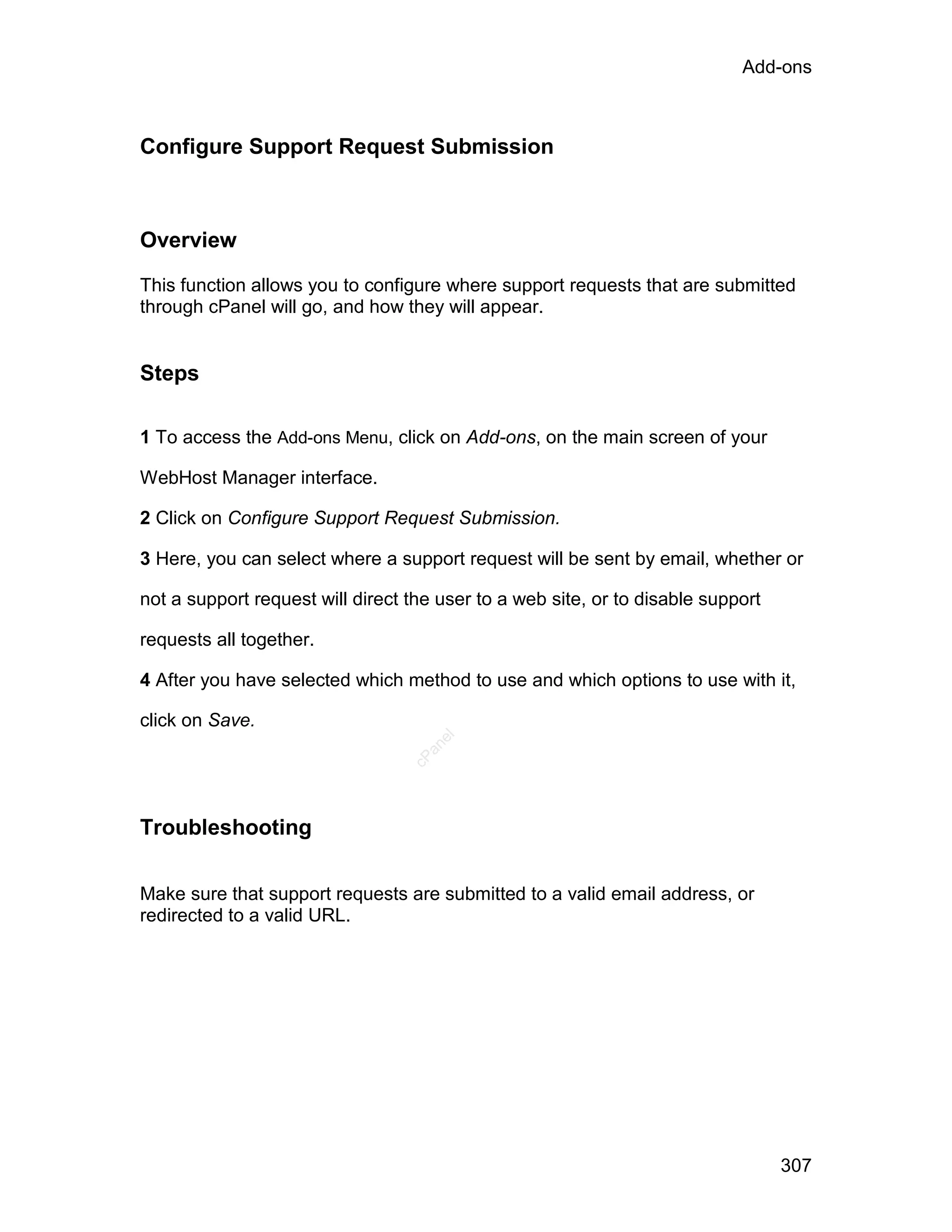 Add-ons



Configure Support Request Submission



Overview

This function allows you to configure where support requests that are submitted
through cPanel will go, and how they will appear.


Steps

1 To access the Add-ons Menu, click on Add-ons, on the main screen of your

WebHost Manager interface.

2 Click on Configure Support Request Submission.

3 Here, you can select where a support request will be sent by email, whether or

not a support request will direct the user to a web site, or to disable support

requests all together.

4 After you have selected which method to use and which options to use with it,

click on Save.
                                     el
                                    an
                                  cP




Troubleshooting

Make sure that support requests are submitted to a valid email address, or
redirected to a valid URL.




                                                                                  307
 