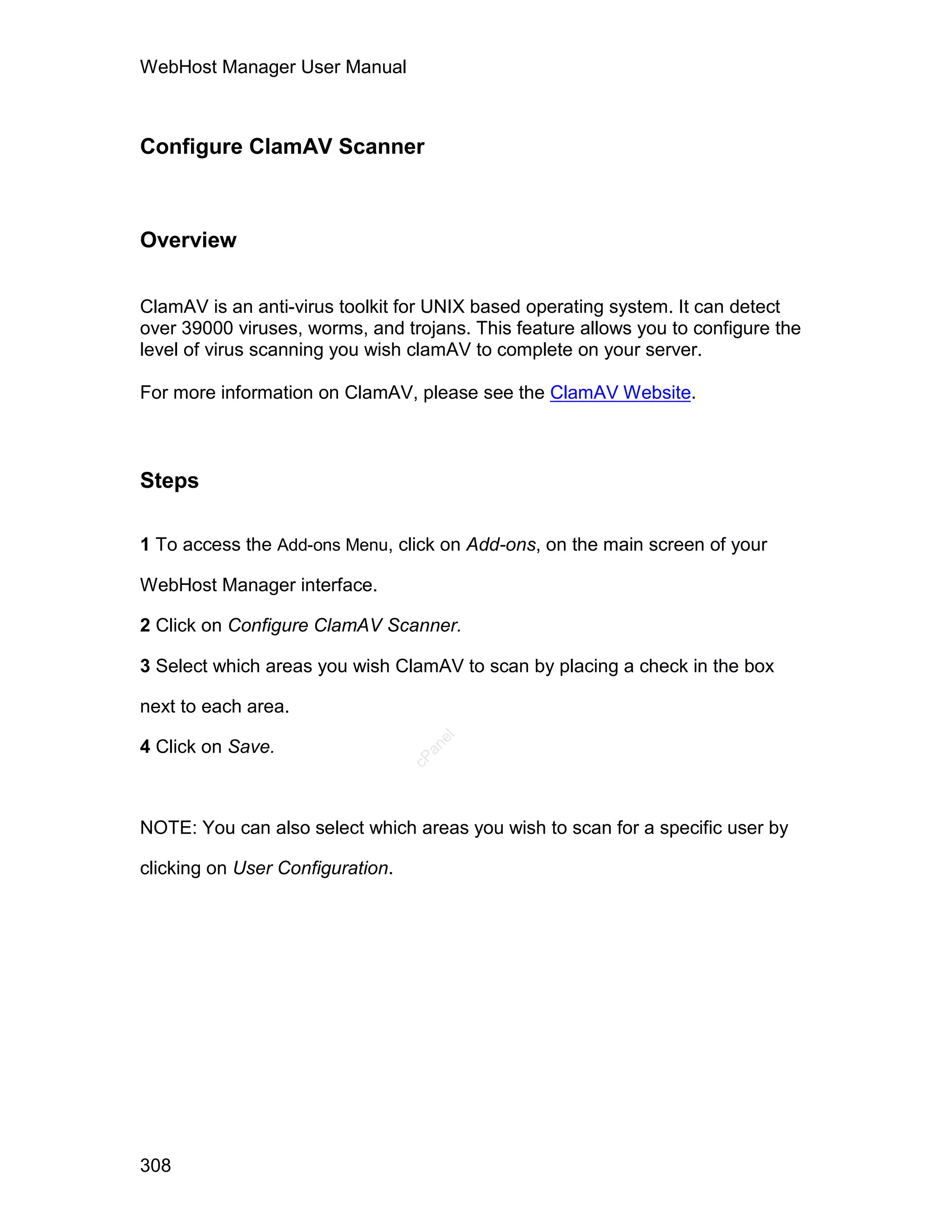 WebHost Manager User Manual



Configure ClamAV Scanner



Overview


ClamAV is an anti-virus toolkit for UNIX based operating system. It can detect
over 39000 viruses, worms, and trojans. This feature allows you to configure the
level of virus scanning you wish clamAV to complete on your server.

For more information on ClamAV, please see the ClamAV Website.



Steps

1 To access the Add-ons Menu, click on Add-ons, on the main screen of your

WebHost Manager interface.

2 Click on Configure ClamAV Scanner.

3 Select which areas you wish ClamAV to scan by placing a check in the box

next to each area.
                                     el




4 Click on Save.
                                    an
                                  cP




NOTE: You can also select which areas you wish to scan for a specific user by

clicking on User Configuration.




308
 