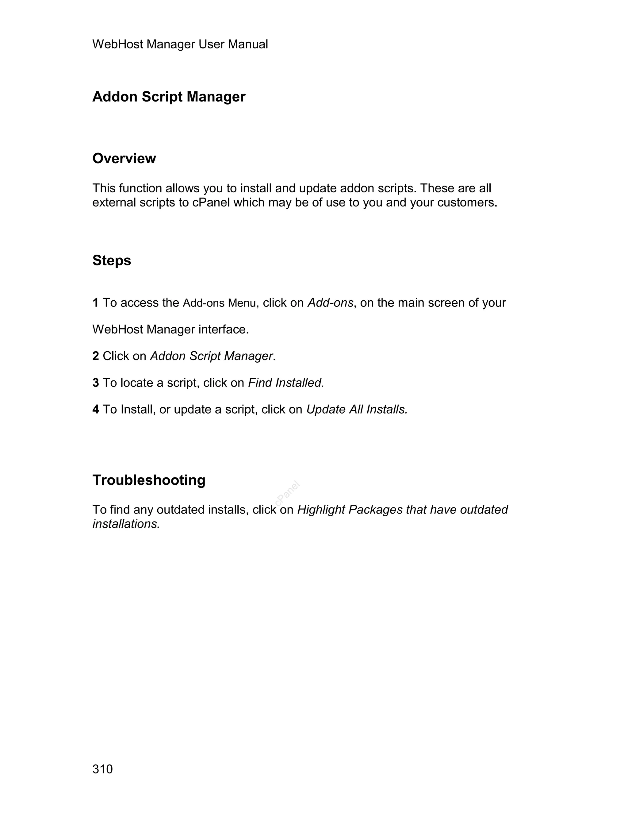 WebHost Manager User Manual



Addon Script Manager



Overview

This function allows you to install and update addon scripts. These are all
external scripts to cPanel which may be of use to you and your customers.



Steps

1 To access the Add-ons Menu, click on Add-ons, on the main screen of your

WebHost Manager interface.

2 Click on Addon Script Manager.

3 To locate a script, click on Find Installed.

4 To Install, or update a script, click on Update All Installs.




Troubleshooting
                                      el
                                     an
                                   cP




To find any outdated installs, click on Highlight Packages that have outdated
installations.




310
 