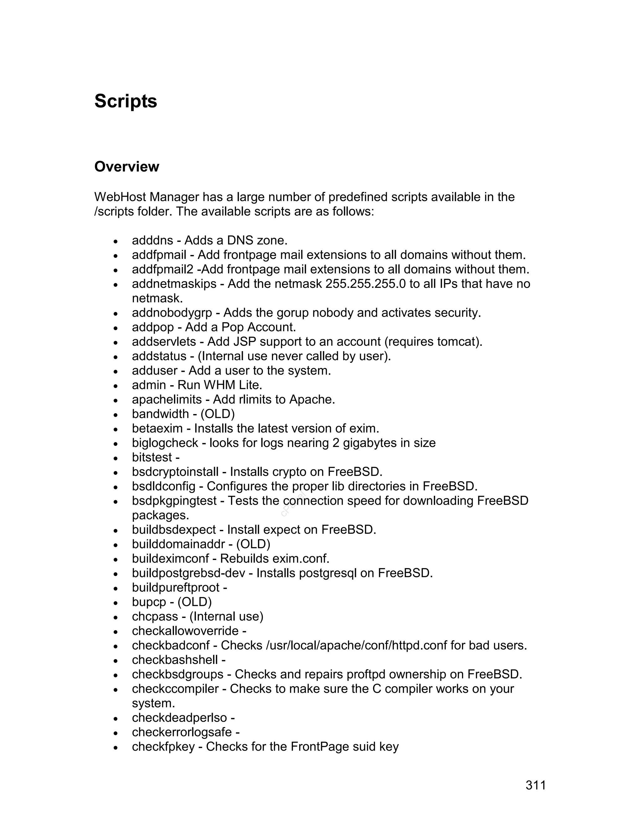 Scripts


Overview

WebHost Manager has a large number of predefined scripts available in the
/scripts folder. The available scripts are as follows:

      adddns - Adds a DNS zone.
      addfpmail - Add frontpage mail extensions to all domains without them.
      addfpmail2 -Add frontpage mail extensions to all domains without them.
      addnetmaskips - Add the netmask 255.255.255.0 to all IPs that have no
       netmask.
      addnobodygrp - Adds the gorup nobody and activates security.
      addpop - Add a Pop Account.
      addservlets - Add JSP support to an account (requires tomcat).
      addstatus - (Internal use never called by user).
      adduser - Add a user to the system.
      admin - Run WHM Lite.
      apachelimits - Add rlimits to Apache.
      bandwidth - (OLD)
      betaexim - Installs the latest version of exim.
      biglogcheck - looks for logs nearing 2 gigabytes in size
      bitstest -
      bsdcryptoinstall - Installs crypto on FreeBSD.
      bsdldconfig - Configures the proper lib directories in FreeBSD.
   
                                   el




       bsdpkgpingtest - Tests the connection speed for downloading FreeBSD
                                  an
                                cP




       packages.
      buildbsdexpect - Install expect on FreeBSD.
      builddomainaddr - (OLD)
      buildeximconf - Rebuilds exim.conf.
      buildpostgrebsd-dev - Installs postgresql on FreeBSD.
      buildpureftproot -
      bupcp - (OLD)
      chcpass - (Internal use)
      checkallowoverride -
      checkbadconf - Checks /usr/local/apache/conf/httpd.conf for bad users.
      checkbashshell -
      checkbsdgroups - Checks and repairs proftpd ownership on FreeBSD.
      checkccompiler - Checks to make sure the C compiler works on your
       system.
      checkdeadperlso -
      checkerrorlogsafe -
      checkfpkey - Checks for the FrontPage suid key


                                                                            311
 