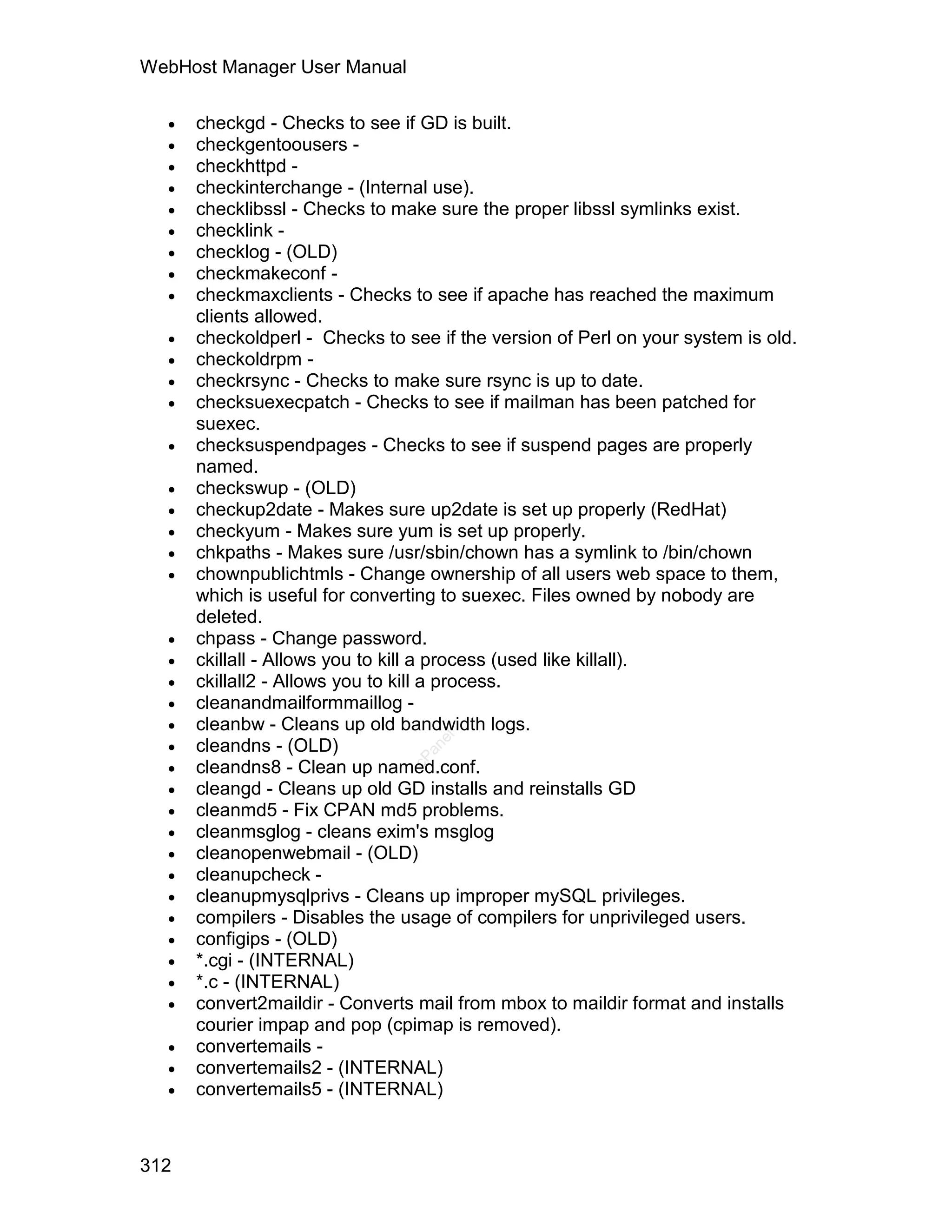 WebHost Manager User Manual

     checkgd - Checks to see if GD is built.
     checkgentoousers -
     checkhttpd -
     checkinterchange - (Internal use).
     checklibssl - Checks to make sure the proper libssl symlinks exist.
     checklink -
     checklog - (OLD)
     checkmakeconf -
     checkmaxclients - Checks to see if apache has reached the maximum
      clients allowed.
     checkoldperl - Checks to see if the version of Perl on your system is old.
     checkoldrpm -
     checkrsync - Checks to make sure rsync is up to date.
     checksuexecpatch - Checks to see if mailman has been patched for
      suexec.
     checksuspendpages - Checks to see if suspend pages are properly
      named.
     checkswup - (OLD)
     checkup2date - Makes sure up2date is set up properly (RedHat)
     checkyum - Makes sure yum is set up properly.
     chkpaths - Makes sure /usr/sbin/chown has a symlink to /bin/chown
     chownpublichtmls - Change ownership of all users web space to them,
      which is useful for converting to suexec. Files owned by nobody are
      deleted.
     chpass - Change password.
     ckillall - Allows you to kill a process (used like killall).
     ckillall2 - Allows you to kill a process.
     cleanandmailformmaillog -
     cleanbw - Cleans up old bandwidth logs.
  
                                   el




      cleandns - (OLD)
                                  an




  
                                cP




      cleandns8 - Clean up named.conf.
     cleangd - Cleans up old GD installs and reinstalls GD
     cleanmd5 - Fix CPAN md5 problems.
     cleanmsglog - cleans exim's msglog
     cleanopenwebmail - (OLD)
     cleanupcheck -
     cleanupmysqlprivs - Cleans up improper mySQL privileges.
     compilers - Disables the usage of compilers for unprivileged users.
     configips - (OLD)
     *.cgi - (INTERNAL)
     *.c - (INTERNAL)
     convert2maildir - Converts mail from mbox to maildir format and installs
      courier impap and pop (cpimap is removed).
     convertemails -
     convertemails2 - (INTERNAL)
     convertemails5 - (INTERNAL)



312
 