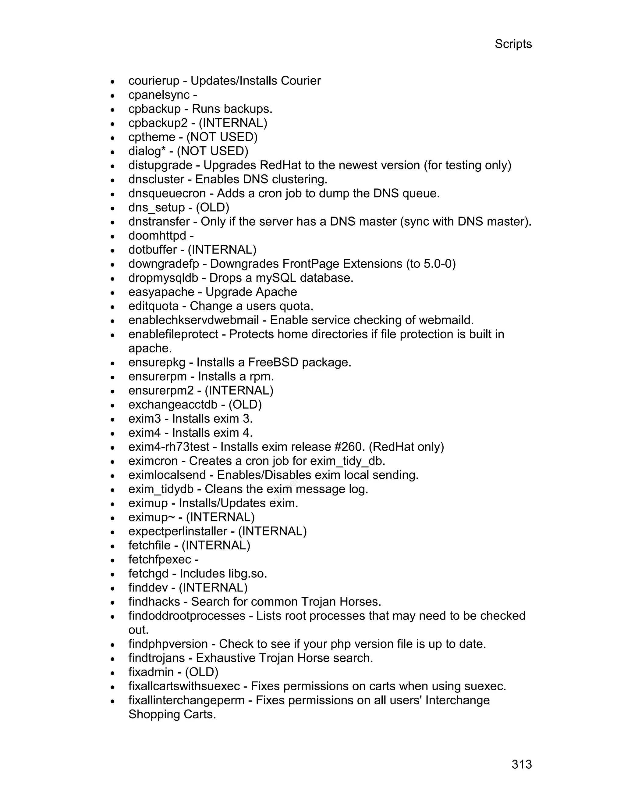 Scripts

   courierup - Updates/Installs Courier
   cpanelsync -
   cpbackup - Runs backups.
   cpbackup2 - (INTERNAL)
   cptheme - (NOT USED)
   dialog* - (NOT USED)
   distupgrade - Upgrades RedHat to the newest version (for testing only)
   dnscluster - Enables DNS clustering.
   dnsqueuecron - Adds a cron job to dump the DNS queue.
   dns_setup - (OLD)
   dnstransfer - Only if the server has a DNS master (sync with DNS master).
   doomhttpd -
   dotbuffer - (INTERNAL)
   downgradefp - Downgrades FrontPage Extensions (to 5.0-0)
   dropmysqldb - Drops a mySQL database.
   easyapache - Upgrade Apache
   editquota - Change a users quota.
   enablechkservdwebmail - Enable service checking of webmaild.
   enablefileprotect - Protects home directories if file protection is built in
    apache.
   ensurepkg - Installs a FreeBSD package.
   ensurerpm - Installs a rpm.
   ensurerpm2 - (INTERNAL)
   exchangeacctdb - (OLD)
   exim3 - Installs exim 3.
   exim4 - Installs exim 4.
   exim4-rh73test - Installs exim release #260. (RedHat only)
   eximcron - Creates a cron job for exim_tidy_db.
   eximlocalsend - Enables/Disables exim local sending.

                                 el




    exim_tidydb - Cleans the exim message log.
                                an





                              cP




    eximup - Installs/Updates exim.
   eximup~ - (INTERNAL)
   expectperlinstaller - (INTERNAL)
   fetchfile - (INTERNAL)
   fetchfpexec -
   fetchgd - Includes libg.so.
   finddev - (INTERNAL)
   findhacks - Search for common Trojan Horses.
   findoddrootprocesses - Lists root processes that may need to be checked
    out.
   findphpversion - Check to see if your php version file is up to date.
   findtrojans - Exhaustive Trojan Horse search.
   fixadmin - (OLD)
   fixallcartswithsuexec - Fixes permissions on carts when using suexec.
   fixallinterchangeperm - Fixes permissions on all users' Interchange
    Shopping Carts.



                                                                            313
 