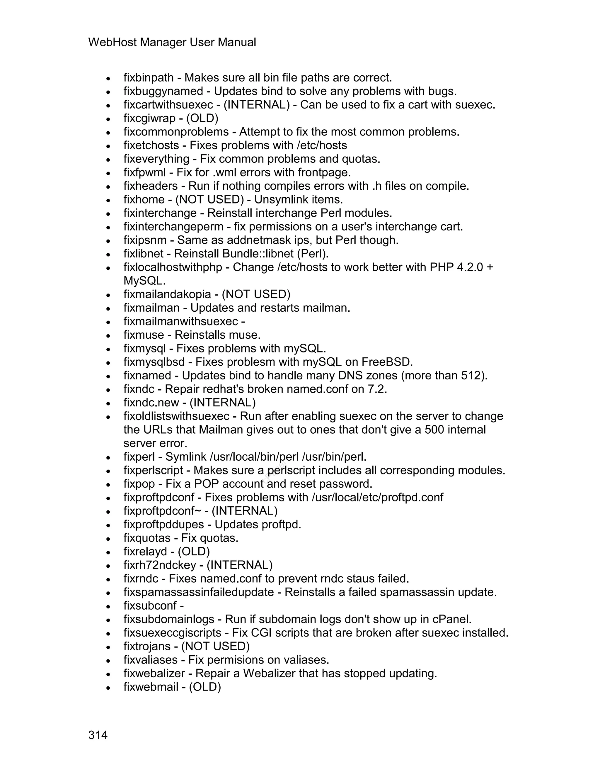 WebHost Manager User Manual

     fixbinpath - Makes sure all bin file paths are correct.
     fixbuggynamed - Updates bind to solve any problems with bugs.
     fixcartwithsuexec - (INTERNAL) - Can be used to fix a cart with suexec.
     fixcgiwrap - (OLD)
     fixcommonproblems - Attempt to fix the most common problems.
     fixetchosts - Fixes problems with /etc/hosts
     fixeverything - Fix common problems and quotas.
     fixfpwml - Fix for .wml errors with frontpage.
     fixheaders - Run if nothing compiles errors with .h files on compile.
     fixhome - (NOT USED) - Unsymlink items.
     fixinterchange - Reinstall interchange Perl modules.
     fixinterchangeperm - fix permissions on a user's interchange cart.
     fixipsnm - Same as addnetmask ips, but Perl though.
     fixlibnet - Reinstall Bundle::libnet (Perl).
     fixlocalhostwithphp - Change /etc/hosts to work better with PHP 4.2.0 +
      MySQL.
     fixmailandakopia - (NOT USED)
     fixmailman - Updates and restarts mailman.
     fixmailmanwithsuexec -
     fixmuse - Reinstalls muse.
     fixmysql - Fixes problems with mySQL.
     fixmysqlbsd - Fixes problesm with mySQL on FreeBSD.
     fixnamed - Updates bind to handle many DNS zones (more than 512).
     fixndc - Repair redhat's broken named.conf on 7.2.
     fixndc.new - (INTERNAL)
     fixoldlistswithsuexec - Run after enabling suexec on the server to change
      the URLs that Mailman gives out to ones that don't give a 500 internal
      server error.
     fixperl - Symlink /usr/local/bin/perl /usr/bin/perl.
  
                                    el




      fixperlscript - Makes sure a perlscript includes all corresponding modules.
                                   an




  
                                 cP




      fixpop - Fix a POP account and reset password.
     fixproftpdconf - Fixes problems with /usr/local/etc/proftpd.conf
     fixproftpdconf~ - (INTERNAL)
     fixproftpddupes - Updates proftpd.
     fixquotas - Fix quotas.
     fixrelayd - (OLD)
     fixrh72ndckey - (INTERNAL)
     fixrndc - Fixes named.conf to prevent rndc staus failed.
     fixspamassassinfailedupdate - Reinstalls a failed spamassassin update.
     fixsubconf -
     fixsubdomainlogs - Run if subdomain logs don't show up in cPanel.
     fixsuexeccgiscripts - Fix CGI scripts that are broken after suexec installed.
     fixtrojans - (NOT USED)
     fixvaliases - Fix permisions on valiases.
     fixwebalizer - Repair a Webalizer that has stopped updating.
     fixwebmail - (OLD)



314
 