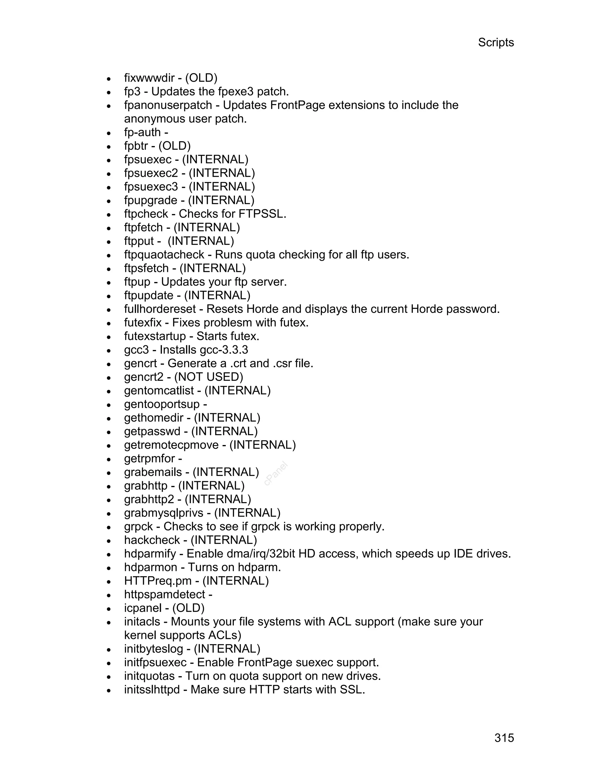 Scripts

   fixwwwdir - (OLD)
   fp3 - Updates the fpexe3 patch.
   fpanonuserpatch - Updates FrontPage extensions to include the
    anonymous user patch.
   fp-auth -
   fpbtr - (OLD)
   fpsuexec - (INTERNAL)
   fpsuexec2 - (INTERNAL)
   fpsuexec3 - (INTERNAL)
   fpupgrade - (INTERNAL)
   ftpcheck - Checks for FTPSSL.
   ftpfetch - (INTERNAL)
   ftpput - (INTERNAL)
   ftpquaotacheck - Runs quota checking for all ftp users.
   ftpsfetch - (INTERNAL)
   ftpup - Updates your ftp server.
   ftpupdate - (INTERNAL)
   fullhordereset - Resets Horde and displays the current Horde password.
   futexfix - Fixes problesm with futex.
   futexstartup - Starts futex.
   gcc3 - Installs gcc-3.3.3
   gencrt - Generate a .crt and .csr file.
   gencrt2 - (NOT USED)
   gentomcatlist - (INTERNAL)
   gentooportsup -
   gethomedir - (INTERNAL)
   getpasswd - (INTERNAL)
   getremotecpmove - (INTERNAL)
   getrpmfor -

                               el




    grabemails - (INTERNAL)
                              an





                            cP




    grabhttp - (INTERNAL)
   grabhttp2 - (INTERNAL)
   grabmysqlprivs - (INTERNAL)
   grpck - Checks to see if grpck is working properly.
   hackcheck - (INTERNAL)
   hdparmify - Enable dma/irq/32bit HD access, which speeds up IDE drives.
   hdparmon - Turns on hdparm.
   HTTPreq.pm - (INTERNAL)
   httpspamdetect -
   icpanel - (OLD)
   initacls - Mounts your file systems with ACL support (make sure your
    kernel supports ACLs)
   initbyteslog - (INTERNAL)
   initfpsuexec - Enable FrontPage suexec support.
   initquotas - Turn on quota support on new drives.
   initsslhttpd - Make sure HTTP starts with SSL.



                                                                       315
 