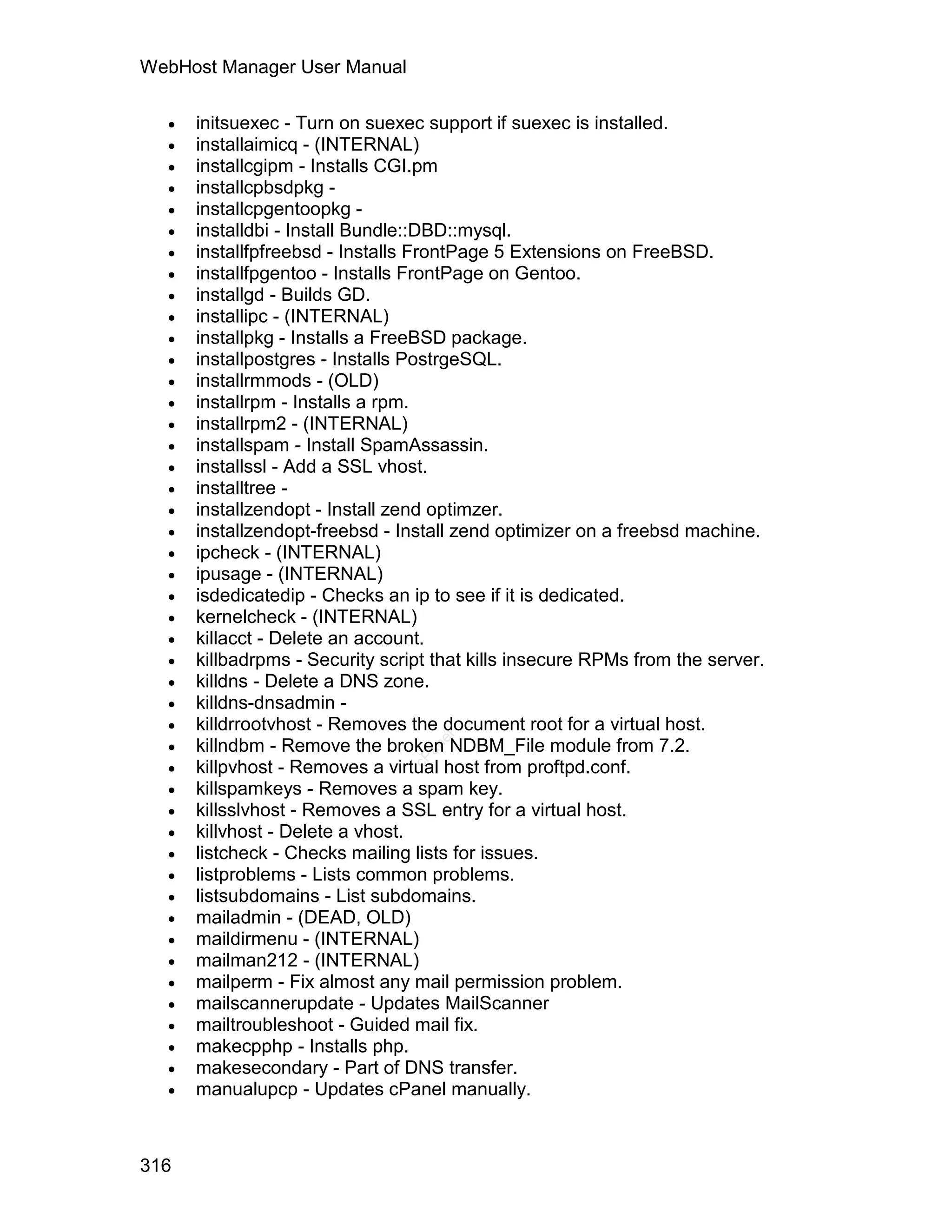 WebHost Manager User Manual

     initsuexec - Turn on suexec support if suexec is installed.
     installaimicq - (INTERNAL)
     installcgipm - Installs CGI.pm
     installcpbsdpkg -
     installcpgentoopkg -
     installdbi - Install Bundle::DBD::mysql.
     installfpfreebsd - Installs FrontPage 5 Extensions on FreeBSD.
     installfpgentoo - Installs FrontPage on Gentoo.
     installgd - Builds GD.
     installipc - (INTERNAL)
     installpkg - Installs a FreeBSD package.
     installpostgres - Installs PostrgeSQL.
     installrmmods - (OLD)
     installrpm - Installs a rpm.
     installrpm2 - (INTERNAL)
     installspam - Install SpamAssassin.
     installssl - Add a SSL vhost.
     installtree -
     installzendopt - Install zend optimzer.
     installzendopt-freebsd - Install zend optimizer on a freebsd machine.
     ipcheck - (INTERNAL)
     ipusage - (INTERNAL)
     isdedicatedip - Checks an ip to see if it is dedicated.
     kernelcheck - (INTERNAL)
     killacct - Delete an account.
     killbadrpms - Security script that kills insecure RPMs from the server.
     killdns - Delete a DNS zone.
     killdns-dnsadmin -
     killdrrootvhost - Removes the document root for a virtual host.
  
                                   el




      killndbm - Remove the broken NDBM_File module from 7.2.
                                  an




  
                                cP




      killpvhost - Removes a virtual host from proftpd.conf.
     killspamkeys - Removes a spam key.
     killsslvhost - Removes a SSL entry for a virtual host.
     killvhost - Delete a vhost.
     listcheck - Checks mailing lists for issues.
     listproblems - Lists common problems.
     listsubdomains - List subdomains.
     mailadmin - (DEAD, OLD)
     maildirmenu - (INTERNAL)
     mailman212 - (INTERNAL)
     mailperm - Fix almost any mail permission problem.
     mailscannerupdate - Updates MailScanner
     mailtroubleshoot - Guided mail fix.
     makecpphp - Installs php.
     makesecondary - Part of DNS transfer.
     manualupcp - Updates cPanel manually.



316
 