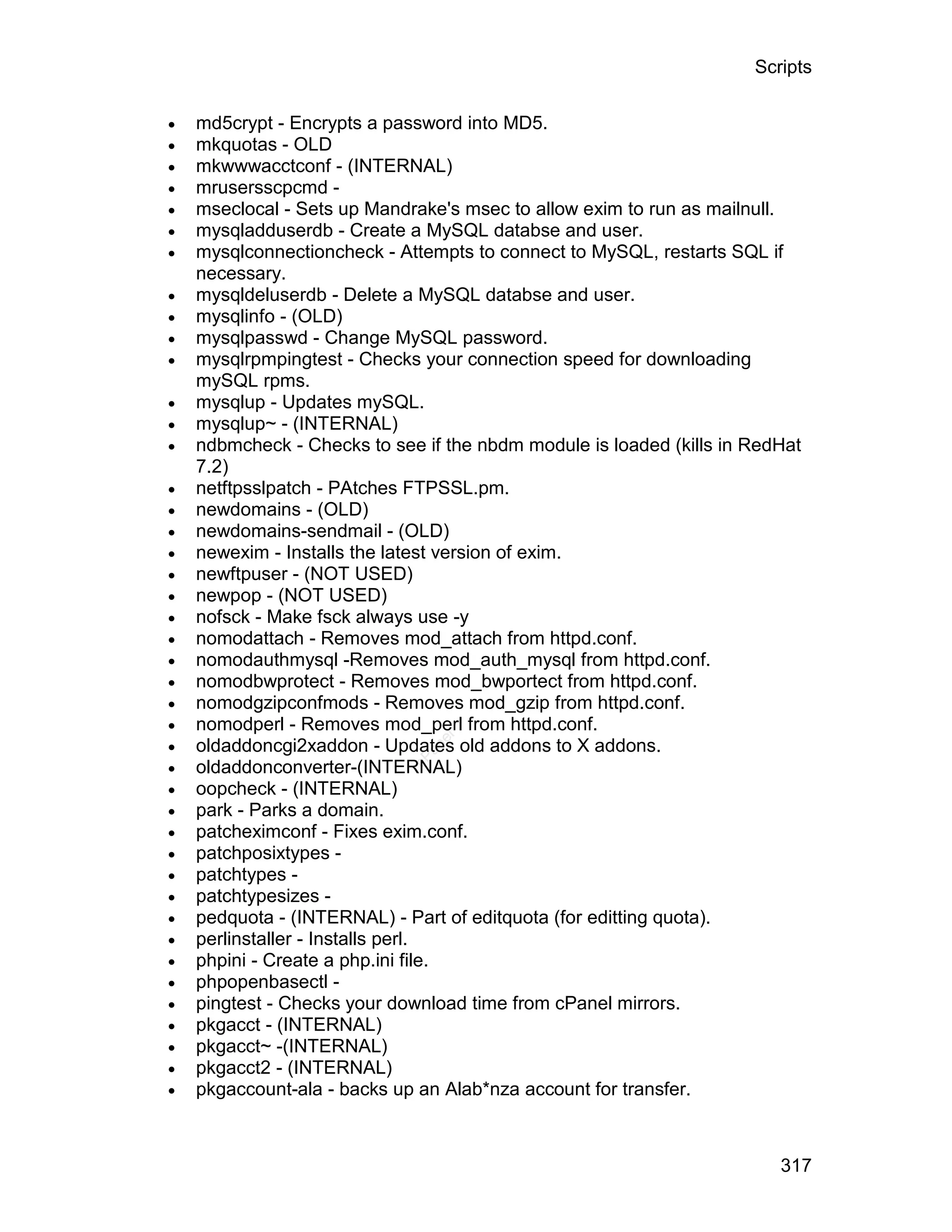 Scripts

   md5crypt - Encrypts a password into MD5.
   mkquotas - OLD
   mkwwwacctconf - (INTERNAL)
   mrusersscpcmd -
   mseclocal - Sets up Mandrake's msec to allow exim to run as mailnull.
   mysqladduserdb - Create a MySQL databse and user.
   mysqlconnectioncheck - Attempts to connect to MySQL, restarts SQL if
    necessary.
   mysqldeluserdb - Delete a MySQL databse and user.
   mysqlinfo - (OLD)
   mysqlpasswd - Change MySQL password.
   mysqlrpmpingtest - Checks your connection speed for downloading
    mySQL rpms.
   mysqlup - Updates mySQL.
   mysqlup~ - (INTERNAL)
   ndbmcheck - Checks to see if the nbdm module is loaded (kills in RedHat
    7.2)
   netftpsslpatch - PAtches FTPSSL.pm.
   newdomains - (OLD)
   newdomains-sendmail - (OLD)
   newexim - Installs the latest version of exim.
   newftpuser - (NOT USED)
   newpop - (NOT USED)
   nofsck - Make fsck always use -y
   nomodattach - Removes mod_attach from httpd.conf.
   nomodauthmysql -Removes mod_auth_mysql from httpd.conf.
   nomodbwprotect - Removes mod_bwportect from httpd.conf.
   nomodgzipconfmods - Removes mod_gzip from httpd.conf.
   nomodperl - Removes mod_perl from httpd.conf.

                                el




    oldaddoncgi2xaddon - Updates old addons to X addons.
                               an





                             cP




    oldaddonconverter-(INTERNAL)
   oopcheck - (INTERNAL)
   park - Parks a domain.
   patcheximconf - Fixes exim.conf.
   patchposixtypes -
   patchtypes -
   patchtypesizes -
   pedquota - (INTERNAL) - Part of editquota (for editting quota).
   perlinstaller - Installs perl.
   phpini - Create a php.ini file.
   phpopenbasectl -
   pingtest - Checks your download time from cPanel mirrors.
   pkgacct - (INTERNAL)
   pkgacct~ -(INTERNAL)
   pkgacct2 - (INTERNAL)
   pkgaccount-ala - backs up an Alab*nza account for transfer.



                                                                        317
 
