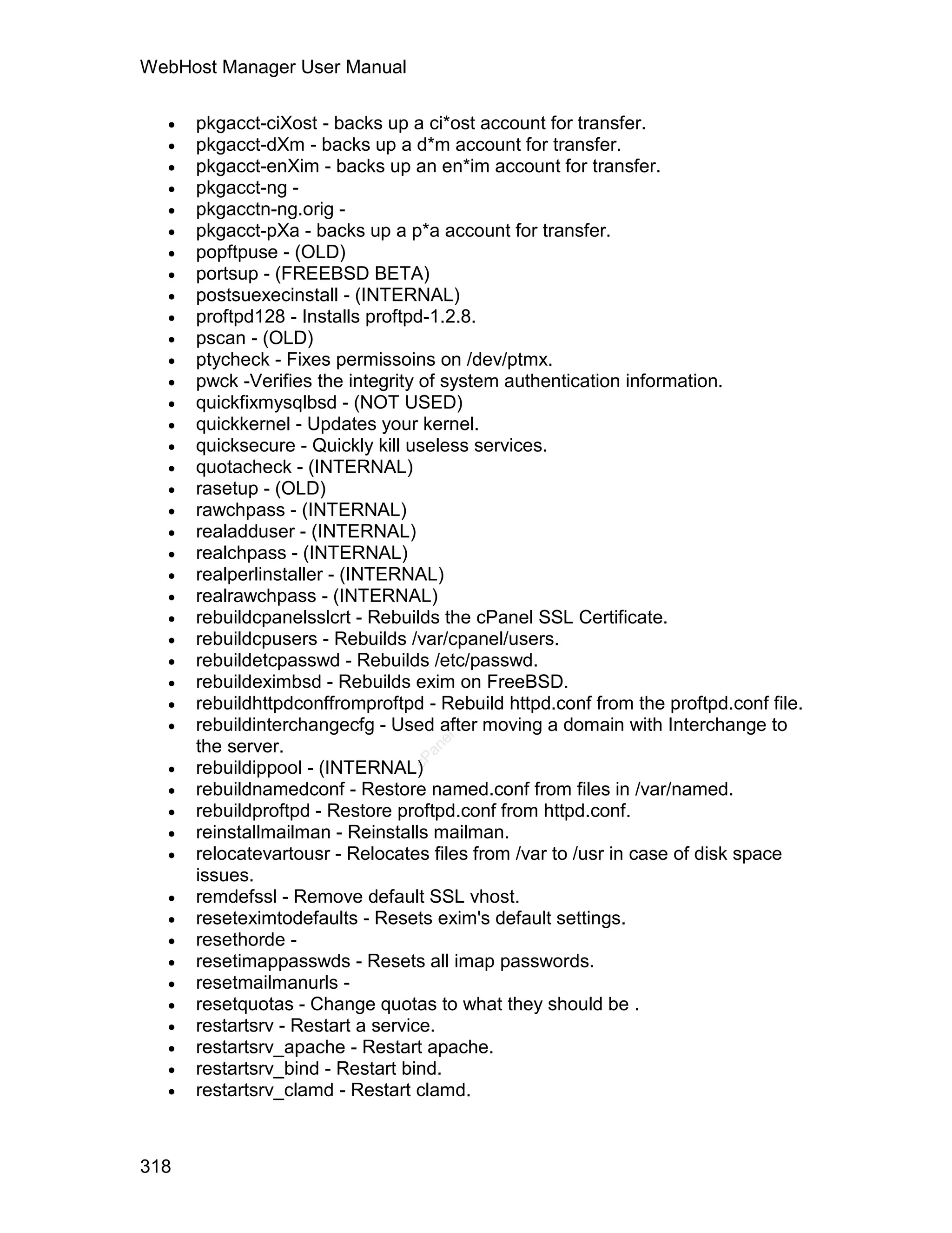WebHost Manager User Manual

     pkgacct-ciXost - backs up a ci*ost account for transfer.
     pkgacct-dXm - backs up a d*m account for transfer.
     pkgacct-enXim - backs up an en*im account for transfer.
     pkgacct-ng -
     pkgacctn-ng.orig -
     pkgacct-pXa - backs up a p*a account for transfer.
     popftpuse - (OLD)
     portsup - (FREEBSD BETA)
     postsuexecinstall - (INTERNAL)
     proftpd128 - Installs proftpd-1.2.8.
     pscan - (OLD)
     ptycheck - Fixes permissoins on /dev/ptmx.
     pwck -Verifies the integrity of system authentication information.
     quickfixmysqlbsd - (NOT USED)
     quickkernel - Updates your kernel.
     quicksecure - Quickly kill useless services.
     quotacheck - (INTERNAL)
     rasetup - (OLD)
     rawchpass - (INTERNAL)
     realadduser - (INTERNAL)
     realchpass - (INTERNAL)
     realperlinstaller - (INTERNAL)
     realrawchpass - (INTERNAL)
     rebuildcpanelsslcrt - Rebuilds the cPanel SSL Certificate.
     rebuildcpusers - Rebuilds /var/cpanel/users.
     rebuildetcpasswd - Rebuilds /etc/passwd.
     rebuildeximbsd - Rebuilds exim on FreeBSD.
     rebuildhttpdconffromproftpd - Rebuild httpd.conf from the proftpd.conf file.
     rebuildinterchangecfg - Used after moving a domain with Interchange to
                                   el




      the server.
                                  an




  
                                cP




      rebuildippool - (INTERNAL)
     rebuildnamedconf - Restore named.conf from files in /var/named.
     rebuildproftpd - Restore proftpd.conf from httpd.conf.
     reinstallmailman - Reinstalls mailman.
     relocatevartousr - Relocates files from /var to /usr in case of disk space
      issues.
     remdefssl - Remove default SSL vhost.
     reseteximtodefaults - Resets exim's default settings.
     resethorde -
     resetimappasswds - Resets all imap passwords.
     resetmailmanurls -
     resetquotas - Change quotas to what they should be .
     restartsrv - Restart a service.
     restartsrv_apache - Restart apache.
     restartsrv_bind - Restart bind.
     restartsrv_clamd - Restart clamd.



318
 