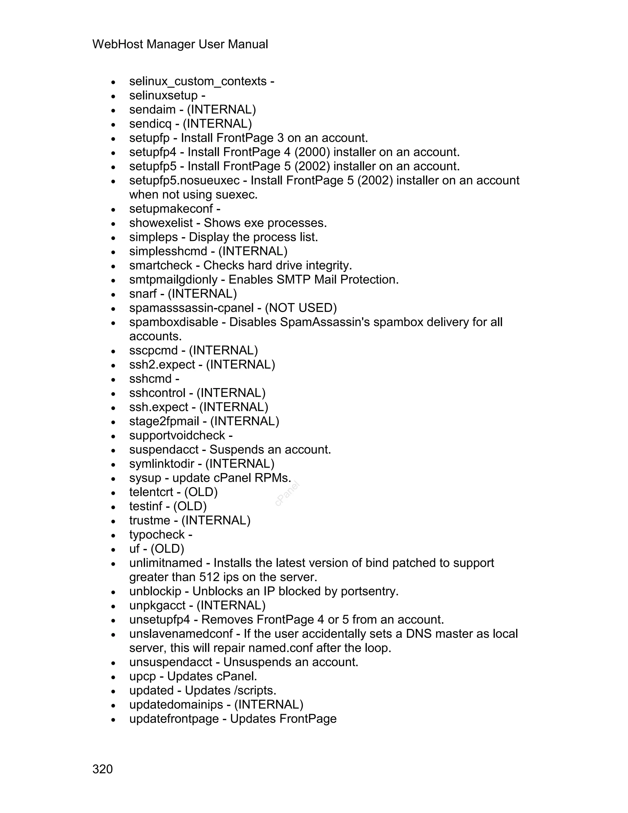 WebHost Manager User Manual

     selinux_custom_contexts -
     selinuxsetup -
     sendaim - (INTERNAL)
     sendicq - (INTERNAL)
     setupfp - Install FrontPage 3 on an account.
     setupfp4 - Install FrontPage 4 (2000) installer on an account.
     setupfp5 - Install FrontPage 5 (2002) installer on an account.
     setupfp5.nosueuxec - Install FrontPage 5 (2002) installer on an account
      when not using suexec.
     setupmakeconf -
     showexelist - Shows exe processes.
     simpleps - Display the process list.
     simplesshcmd - (INTERNAL)
     smartcheck - Checks hard drive integrity.
     smtpmailgdionly - Enables SMTP Mail Protection.
     snarf - (INTERNAL)
     spamasssassin-cpanel - (NOT USED)
     spamboxdisable - Disables SpamAssassin's spambox delivery for all
      accounts.
     sscpcmd - (INTERNAL)
     ssh2.expect - (INTERNAL)
     sshcmd -
     sshcontrol - (INTERNAL)
     ssh.expect - (INTERNAL)
     stage2fpmail - (INTERNAL)
     supportvoidcheck -
     suspendacct - Suspends an account.
     symlinktodir - (INTERNAL)
     sysup - update cPanel RPMs.
  
                                  el




      telentcrt - (OLD)
                                 an




  
                               cP




      testinf - (OLD)
     trustme - (INTERNAL)
     typocheck -
     uf - (OLD)
     unlimitnamed - Installs the latest version of bind patched to support
      greater than 512 ips on the server.
     unblockip - Unblocks an IP blocked by portsentry.
     unpkgacct - (INTERNAL)
     unsetupfp4 - Removes FrontPage 4 or 5 from an account.
     unslavenamedconf - If the user accidentally sets a DNS master as local
      server, this will repair named.conf after the loop.
     unsuspendacct - Unsuspends an account.
     upcp - Updates cPanel.
     updated - Updates /scripts.
     updatedomainips - (INTERNAL)
     updatefrontpage - Updates FrontPage



320
 