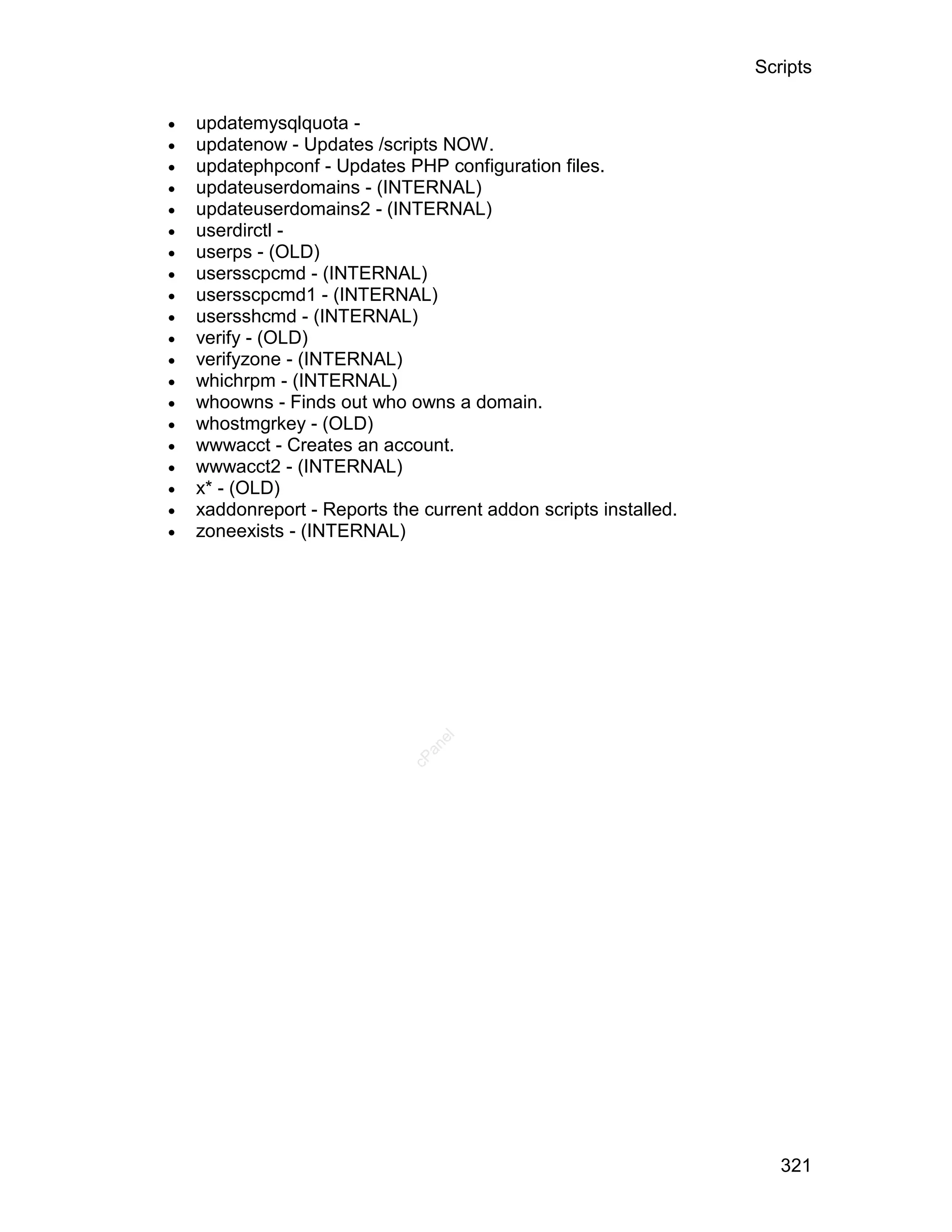 Scripts

   updatemysqlquota -
   updatenow - Updates /scripts NOW.
   updatephpconf - Updates PHP configuration files.
   updateuserdomains - (INTERNAL)
   updateuserdomains2 - (INTERNAL)
   userdirctl -
   userps - (OLD)
   usersscpcmd - (INTERNAL)
   usersscpcmd1 - (INTERNAL)
   usersshcmd - (INTERNAL)
   verify - (OLD)
   verifyzone - (INTERNAL)
   whichrpm - (INTERNAL)
   whoowns - Finds out who owns a domain.
   whostmgrkey - (OLD)
   wwwacct - Creates an account.
   wwwacct2 - (INTERNAL)
   x* - (OLD)
   xaddonreport - Reports the current addon scripts installed.
   zoneexists - (INTERNAL)
                                 el
                                an
                              cP




                                                                     321
 