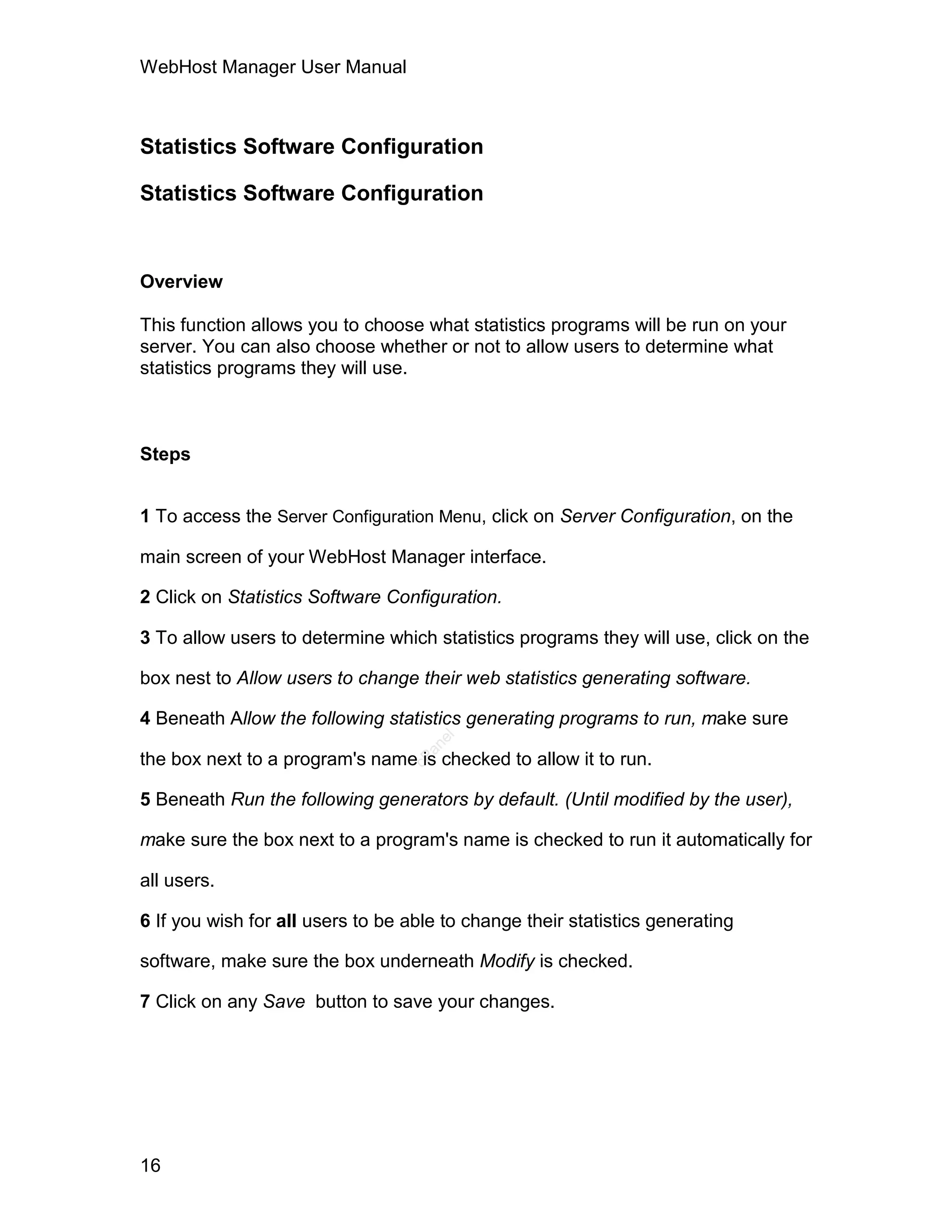 WebHost Manager User Manual



Statistics Software Configuration

Statistics Software Configuration


Overview

This function allows you to choose what statistics programs will be run on your
server. You can also choose whether or not to allow users to determine what
statistics programs they will use.



Steps


1 To access the Server Configuration Menu, click on Server Configuration, on the

main screen of your WebHost Manager interface.

2 Click on Statistics Software Configuration.

3 To allow users to determine which statistics programs they will use, click on the

box nest to Allow users to change their web statistics generating software.

4 Beneath Allow the following statistics generating programs to run, make sure
                                     el
                                    an




the box next to a program's name is checked to allow it to run.
                                  cP




5 Beneath Run the following generators by default. (Until modified by the user),

make sure the box next to a program's name is checked to run it automatically for

all users.

6 If you wish for all users to be able to change their statistics generating

software, make sure the box underneath Modify is checked.

7 Click on any Save button to save your changes.




16
 