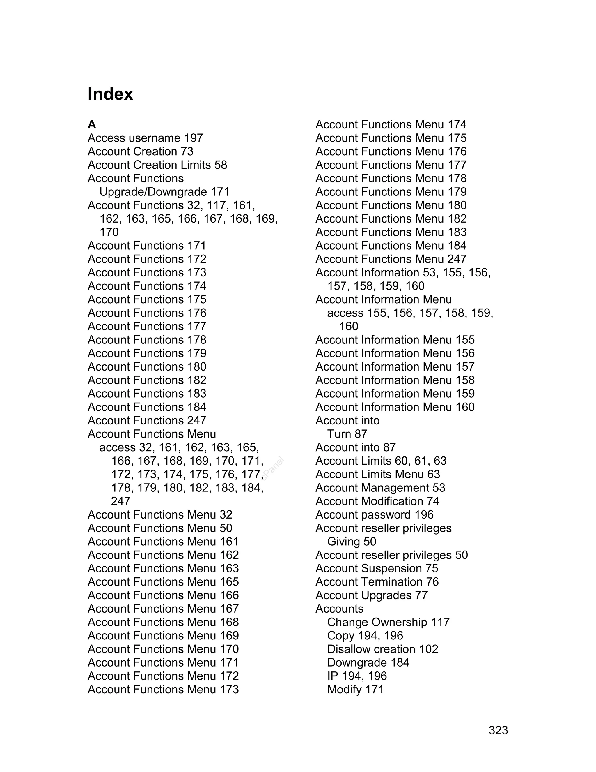 Index
A                                      Account Functions Menu 174
Access username 197                    Account Functions Menu 175
Account Creation 73                    Account Functions Menu 176
Account Creation Limits 58             Account Functions Menu 177
Account Functions                      Account Functions Menu 178
  Upgrade/Downgrade 171                Account Functions Menu 179
Account Functions 32, 117, 161,        Account Functions Menu 180
  162, 163, 165, 166, 167, 168, 169,   Account Functions Menu 182
  170                                  Account Functions Menu 183
Account Functions 171                  Account Functions Menu 184
Account Functions 172                  Account Functions Menu 247
Account Functions 173                  Account Information 53, 155, 156,
Account Functions 174                    157, 158, 159, 160
Account Functions 175                  Account Information Menu
Account Functions 176                    access 155, 156, 157, 158, 159,
Account Functions 177                      160
Account Functions 178                  Account Information Menu 155
Account Functions 179                  Account Information Menu 156
Account Functions 180                  Account Information Menu 157
Account Functions 182                  Account Information Menu 158
Account Functions 183                  Account Information Menu 159
Account Functions 184                  Account Information Menu 160
Account Functions 247                  Account into
Account Functions Menu                   Turn 87
  access 32, 161, 162, 163, 165,       Account into 87
    166, 167, 168, 169, 170, 171,      Account Limits 60, 61, 63
                                  el
                                 an




    172, 173, 174, 175, 176, 177,      Account Limits Menu 63
                               cP




    178, 179, 180, 182, 183, 184,      Account Management 53
    247                                Account Modification 74
Account Functions Menu 32              Account password 196
Account Functions Menu 50              Account reseller privileges
Account Functions Menu 161               Giving 50
Account Functions Menu 162             Account reseller privileges 50
Account Functions Menu 163             Account Suspension 75
Account Functions Menu 165             Account Termination 76
Account Functions Menu 166             Account Upgrades 77
Account Functions Menu 167             Accounts
Account Functions Menu 168               Change Ownership 117
Account Functions Menu 169               Copy 194, 196
Account Functions Menu 170               Disallow creation 102
Account Functions Menu 171               Downgrade 184
Account Functions Menu 172               IP 194, 196
Account Functions Menu 173               Modify 171


                                                                       323
 