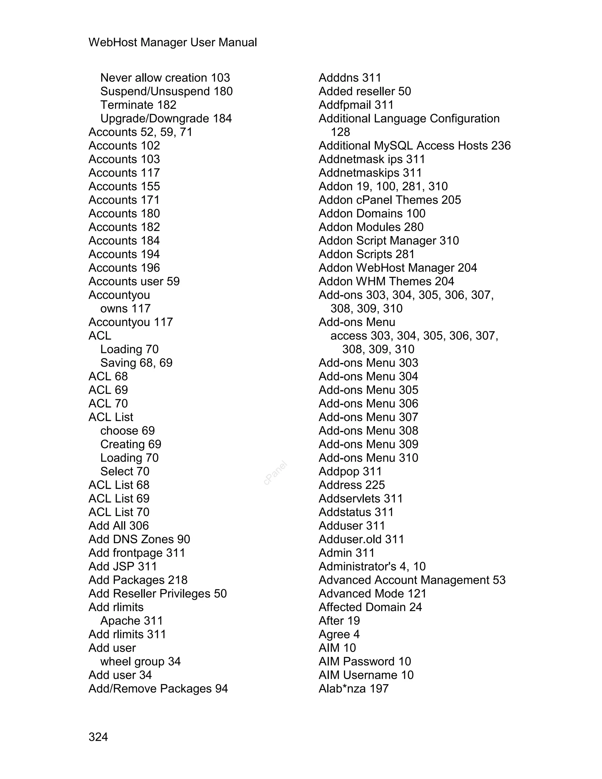 WebHost Manager User Manual

  Never allow creation 103            Adddns 311
  Suspend/Unsuspend 180               Added reseller 50
  Terminate 182                       Addfpmail 311
  Upgrade/Downgrade 184               Additional Language Configuration
Accounts 52, 59, 71                     128
Accounts 102                          Additional MySQL Access Hosts 236
Accounts 103                          Addnetmask ips 311
Accounts 117                          Addnetmaskips 311
Accounts 155                          Addon 19, 100, 281, 310
Accounts 171                          Addon cPanel Themes 205
Accounts 180                          Addon Domains 100
Accounts 182                          Addon Modules 280
Accounts 184                          Addon Script Manager 310
Accounts 194                          Addon Scripts 281
Accounts 196                          Addon WebHost Manager 204
Accounts user 59                      Addon WHM Themes 204
Accountyou                            Add-ons 303, 304, 305, 306, 307,
  owns 117                              308, 309, 310
Accountyou 117                        Add-ons Menu
ACL                                     access 303, 304, 305, 306, 307,
  Loading 70                               308, 309, 310
  Saving 68, 69                       Add-ons Menu 303
ACL 68                                Add-ons Menu 304
ACL 69                                Add-ons Menu 305
ACL 70                                Add-ons Menu 306
ACL List                              Add-ons Menu 307
  choose 69                           Add-ons Menu 308
  Creating 69                         Add-ons Menu 309
  Loading 70                          Add-ons Menu 310
                                 el




  Select 70                           Addpop 311
                                an
                              cP




ACL List 68                           Address 225
ACL List 69                           Addservlets 311
ACL List 70                           Addstatus 311
Add All 306                           Adduser 311
Add DNS Zones 90                      Adduser.old 311
Add frontpage 311                     Admin 311
Add JSP 311                           Administrator's 4, 10
Add Packages 218                      Advanced Account Management 53
Add Reseller Privileges 50            Advanced Mode 121
Add rlimits                           Affected Domain 24
  Apache 311                          After 19
Add rlimits 311                       Agree 4
Add user                              AIM 10
  wheel group 34                      AIM Password 10
Add user 34                           AIM Username 10
Add/Remove Packages 94                Alab*nza 197



324
 