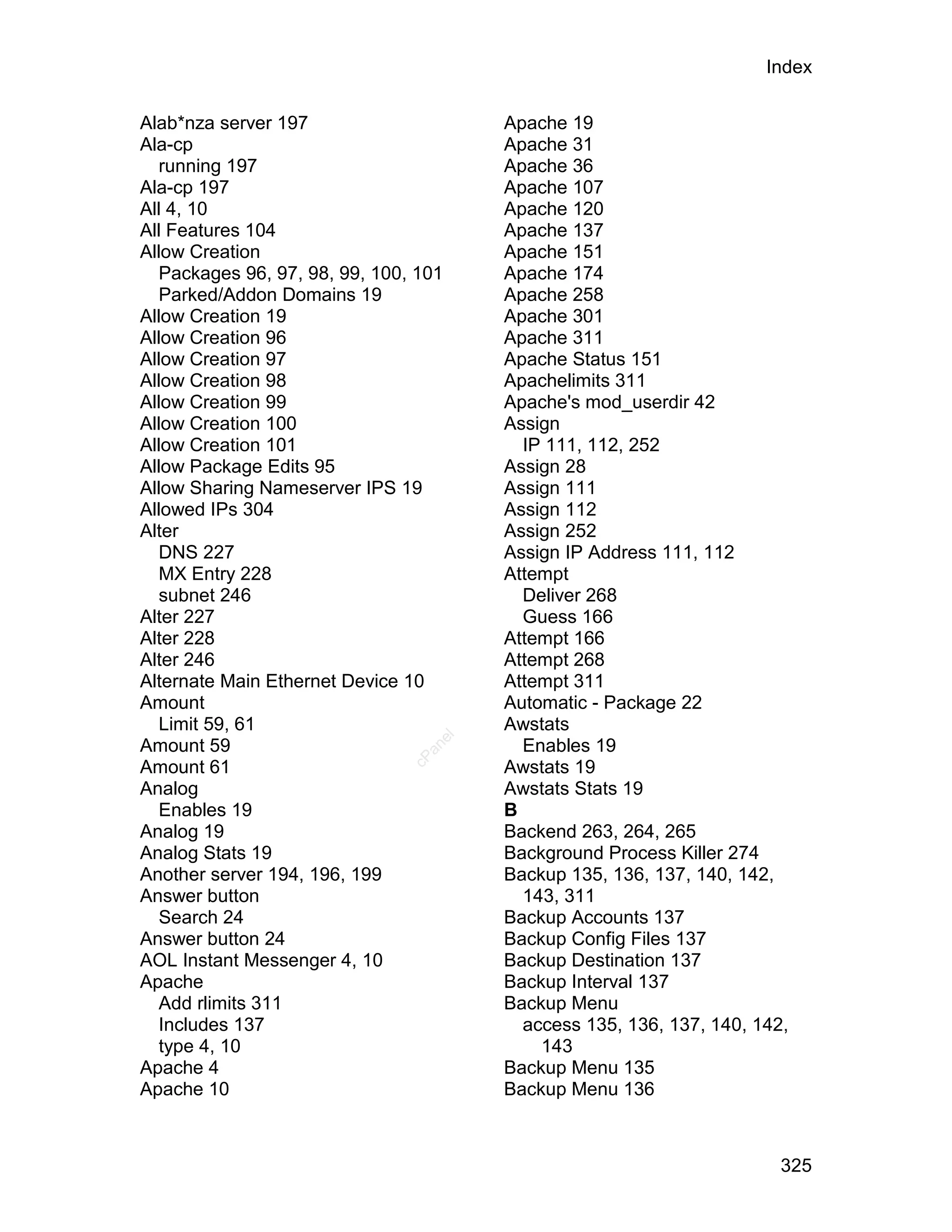 Index

Alab*nza server 197                     Apache 19
Ala-cp                                  Apache 31
   running 197                          Apache 36
Ala-cp 197                              Apache 107
All 4, 10                               Apache 120
All Features 104                        Apache 137
Allow Creation                          Apache 151
   Packages 96, 97, 98, 99, 100, 101    Apache 174
   Parked/Addon Domains 19              Apache 258
Allow Creation 19                       Apache 301
Allow Creation 96                       Apache 311
Allow Creation 97                       Apache Status 151
Allow Creation 98                       Apachelimits 311
Allow Creation 99                       Apache's mod_userdir 42
Allow Creation 100                      Assign
Allow Creation 101                        IP 111, 112, 252
Allow Package Edits 95                  Assign 28
Allow Sharing Nameserver IPS 19         Assign 111
Allowed IPs 304                         Assign 112
Alter                                   Assign 252
   DNS 227                              Assign IP Address 111, 112
   MX Entry 228                         Attempt
   subnet 246                             Deliver 268
Alter 227                                 Guess 166
Alter 228                               Attempt 166
Alter 246                               Attempt 268
Alternate Main Ethernet Device 10       Attempt 311
Amount                                  Automatic - Package 22
   Limit 59, 61                         Awstats
                                   el




Amount 59                                 Enables 19
                                  an
                                cP




Amount 61                               Awstats 19
Analog                                  Awstats Stats 19
   Enables 19                           B
Analog 19                               Backend 263, 264, 265
Analog Stats 19                         Background Process Killer 274
Another server 194, 196, 199            Backup 135, 136, 137, 140, 142,
Answer button                             143, 311
   Search 24                            Backup Accounts 137
Answer button 24                        Backup Config Files 137
AOL Instant Messenger 4, 10             Backup Destination 137
Apache                                  Backup Interval 137
   Add rlimits 311                      Backup Menu
   Includes 137                           access 135, 136, 137, 140, 142,
   type 4, 10                               143
Apache 4                                Backup Menu 135
Apache 10                               Backup Menu 136



                                                                        325
 