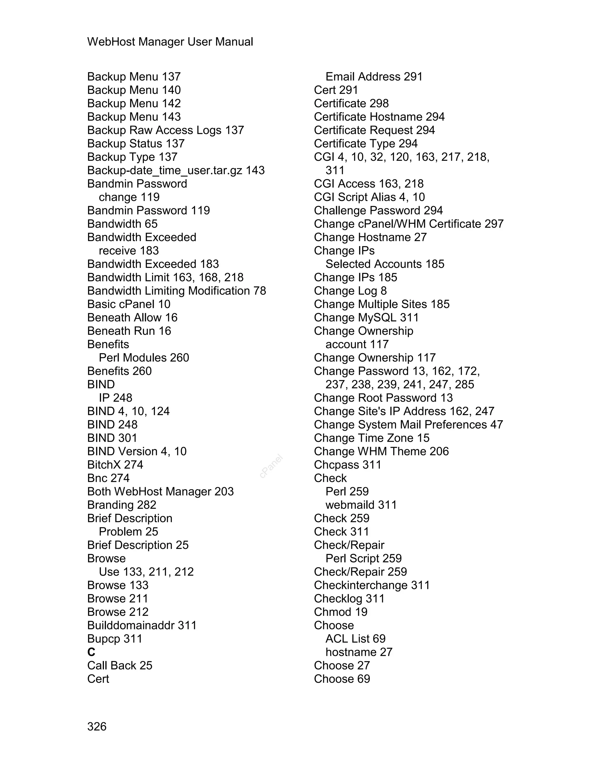 WebHost Manager User Manual

Backup Menu 137                             Email Address 291
Backup Menu 140                           Cert 291
Backup Menu 142                           Certificate 298
Backup Menu 143                           Certificate Hostname 294
Backup Raw Access Logs 137                Certificate Request 294
Backup Status 137                         Certificate Type 294
Backup Type 137                           CGI 4, 10, 32, 120, 163, 217, 218,
Backup-date_time_user.tar.gz 143            311
Bandmin Password                          CGI Access 163, 218
  change 119                              CGI Script Alias 4, 10
Bandmin Password 119                      Challenge Password 294
Bandwidth 65                              Change cPanel/WHM Certificate 297
Bandwidth Exceeded                        Change Hostname 27
  receive 183                             Change IPs
Bandwidth Exceeded 183                      Selected Accounts 185
Bandwidth Limit 163, 168, 218             Change IPs 185
Bandwidth Limiting Modification 78        Change Log 8
Basic cPanel 10                           Change Multiple Sites 185
Beneath Allow 16                          Change MySQL 311
Beneath Run 16                            Change Ownership
Benefits                                    account 117
  Perl Modules 260                        Change Ownership 117
Benefits 260                              Change Password 13, 162, 172,
BIND                                        237, 238, 239, 241, 247, 285
  IP 248                                  Change Root Password 13
BIND 4, 10, 124                           Change Site's IP Address 162, 247
BIND 248                                  Change System Mail Preferences 47
BIND 301                                  Change Time Zone 15
BIND Version 4, 10                        Change WHM Theme 206
                                     el




BitchX 274                                Chcpass 311
                                 an
                               cP




Bnc 274                                   Check
Both WebHost Manager 203                    Perl 259
Branding 282                                webmaild 311
Brief Description                         Check 259
  Problem 25                              Check 311
Brief Description 25                      Check/Repair
Browse                                      Perl Script 259
  Use 133, 211, 212                       Check/Repair 259
Browse 133                                Checkinterchange 311
Browse 211                                Checklog 311
Browse 212                                Chmod 19
Builddomainaddr 311                       Choose
Bupcp 311                                   ACL List 69
C                                           hostname 27
Call Back 25                              Choose 27
Cert                                      Choose 69



326
 