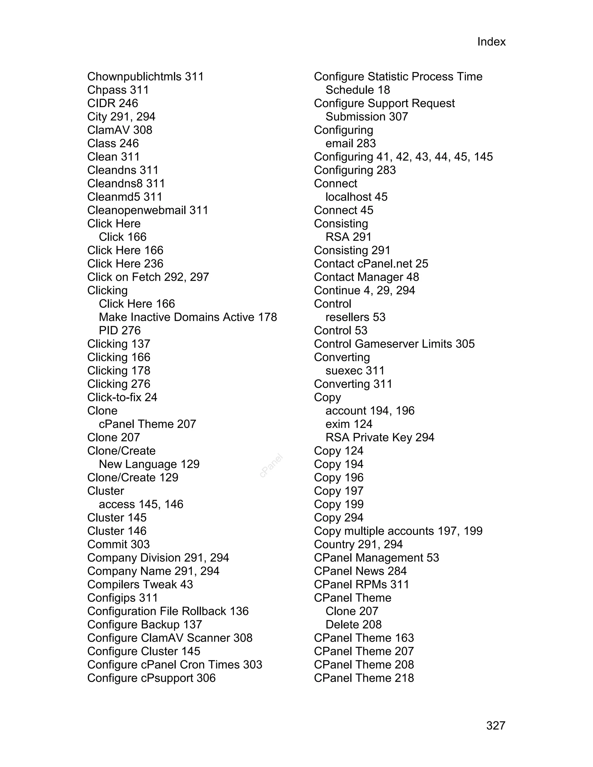 Index

Chownpublichtmls 311                  Configure Statistic Process Time
Chpass 311                              Schedule 18
CIDR 246                              Configure Support Request
City 291, 294                           Submission 307
ClamAV 308                            Configuring
Class 246                               email 283
Clean 311                             Configuring 41, 42, 43, 44, 45, 145
Cleandns 311                          Configuring 283
Cleandns8 311                         Connect
Cleanmd5 311                            localhost 45
Cleanopenwebmail 311                  Connect 45
Click Here                            Consisting
  Click 166                             RSA 291
Click Here 166                        Consisting 291
Click Here 236                        Contact cPanel.net 25
Click on Fetch 292, 297               Contact Manager 48
Clicking                              Continue 4, 29, 294
  Click Here 166                      Control
  Make Inactive Domains Active 178      resellers 53
  PID 276                             Control 53
Clicking 137                          Control Gameserver Limits 305
Clicking 166                          Converting
Clicking 178                            suexec 311
Clicking 276                          Converting 311
Click-to-fix 24                       Copy
Clone                                   account 194, 196
  cPanel Theme 207                      exim 124
Clone 207                               RSA Private Key 294
Clone/Create                          Copy 124
                                 el




  New Language 129                    Copy 194
                                an
                              cP




Clone/Create 129                      Copy 196
Cluster                               Copy 197
  access 145, 146                     Copy 199
Cluster 145                           Copy 294
Cluster 146                           Copy multiple accounts 197, 199
Commit 303                            Country 291, 294
Company Division 291, 294             CPanel Management 53
Company Name 291, 294                 CPanel News 284
Compilers Tweak 43                    CPanel RPMs 311
Configips 311                         CPanel Theme
Configuration File Rollback 136         Clone 207
Configure Backup 137                    Delete 208
Configure ClamAV Scanner 308          CPanel Theme 163
Configure Cluster 145                 CPanel Theme 207
Configure cPanel Cron Times 303       CPanel Theme 208
Configure cPsupport 306               CPanel Theme 218



                                                                       327
 