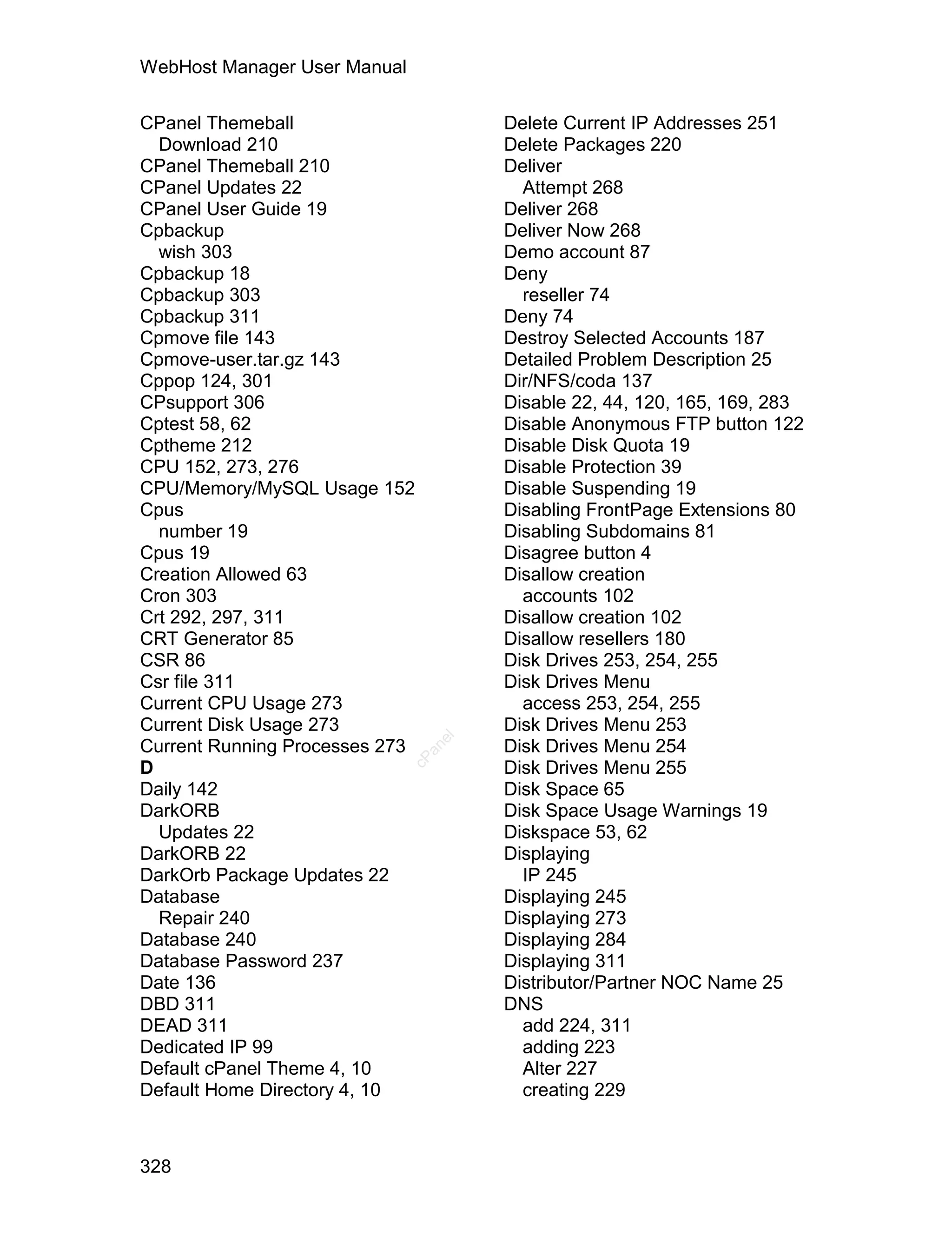 WebHost Manager User Manual

CPanel Themeball                      Delete Current IP Addresses 251
  Download 210                        Delete Packages 220
CPanel Themeball 210                  Deliver
CPanel Updates 22                       Attempt 268
CPanel User Guide 19                  Deliver 268
Cpbackup                              Deliver Now 268
  wish 303                            Demo account 87
Cpbackup 18                           Deny
Cpbackup 303                            reseller 74
Cpbackup 311                          Deny 74
Cpmove file 143                       Destroy Selected Accounts 187
Cpmove-user.tar.gz 143                Detailed Problem Description 25
Cppop 124, 301                        Dir/NFS/coda 137
CPsupport 306                         Disable 22, 44, 120, 165, 169, 283
Cptest 58, 62                         Disable Anonymous FTP button 122
Cptheme 212                           Disable Disk Quota 19
CPU 152, 273, 276                     Disable Protection 39
CPU/Memory/MySQL Usage 152            Disable Suspending 19
Cpus                                  Disabling FrontPage Extensions 80
  number 19                           Disabling Subdomains 81
Cpus 19                               Disagree button 4
Creation Allowed 63                   Disallow creation
Cron 303                                accounts 102
Crt 292, 297, 311                     Disallow creation 102
CRT Generator 85                      Disallow resellers 180
CSR 86                                Disk Drives 253, 254, 255
Csr file 311                          Disk Drives Menu
Current CPU Usage 273                   access 253, 254, 255
Current Disk Usage 273                Disk Drives Menu 253
                                 el




Current Running Processes 273         Disk Drives Menu 254
                                an
                              cP




D                                     Disk Drives Menu 255
Daily 142                             Disk Space 65
DarkORB                               Disk Space Usage Warnings 19
  Updates 22                          Diskspace 53, 62
DarkORB 22                            Displaying
DarkOrb Package Updates 22              IP 245
Database                              Displaying 245
  Repair 240                          Displaying 273
Database 240                          Displaying 284
Database Password 237                 Displaying 311
Date 136                              Distributor/Partner NOC Name 25
DBD 311                               DNS
DEAD 311                                add 224, 311
Dedicated IP 99                         adding 223
Default cPanel Theme 4, 10              Alter 227
Default Home Directory 4, 10            creating 229



328
 