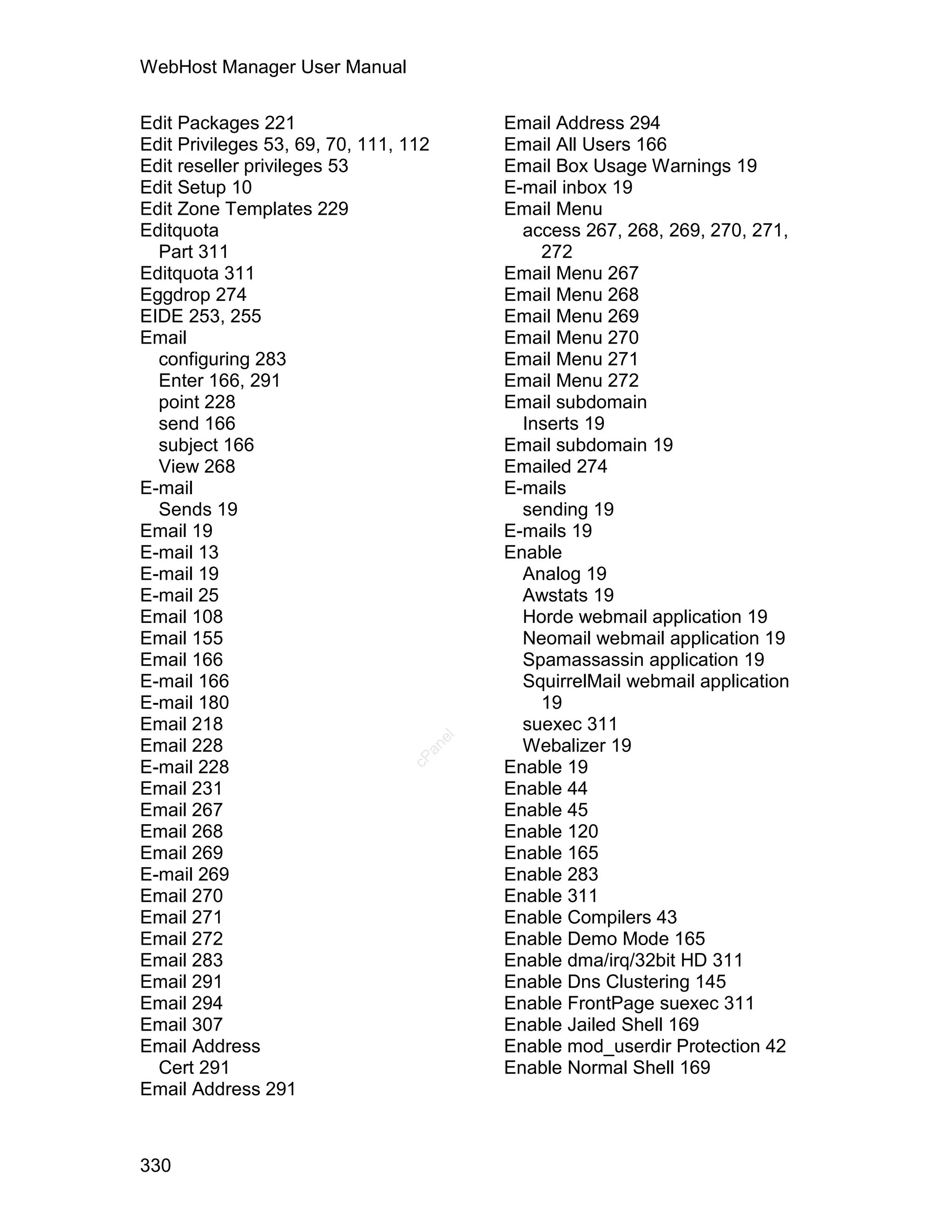 WebHost Manager User Manual

Edit Packages 221                           Email Address 294
Edit Privileges 53, 69, 70, 111, 112        Email All Users 166
Edit reseller privileges 53                 Email Box Usage Warnings 19
Edit Setup 10                               E-mail inbox 19
Edit Zone Templates 229                     Email Menu
Editquota                                     access 267, 268, 269, 270, 271,
  Part 311                                      272
Editquota 311                               Email Menu 267
Eggdrop 274                                 Email Menu 268
EIDE 253, 255                               Email Menu 269
Email                                       Email Menu 270
  configuring 283                           Email Menu 271
  Enter 166, 291                            Email Menu 272
  point 228                                 Email subdomain
  send 166                                    Inserts 19
  subject 166                               Email subdomain 19
  View 268                                  Emailed 274
E-mail                                      E-mails
  Sends 19                                    sending 19
Email 19                                    E-mails 19
E-mail 13                                   Enable
E-mail 19                                     Analog 19
E-mail 25                                     Awstats 19
Email 108                                     Horde webmail application 19
Email 155                                     Neomail webmail application 19
Email 166                                     Spamassassin application 19
E-mail 166                                    SquirrelMail webmail application
E-mail 180                                      19
Email 218                                     suexec 311
                                       el




Email 228                                     Webalizer 19
                                   an
                                 cP




E-mail 228                                  Enable 19
Email 231                                   Enable 44
Email 267                                   Enable 45
Email 268                                   Enable 120
Email 269                                   Enable 165
E-mail 269                                  Enable 283
Email 270                                   Enable 311
Email 271                                   Enable Compilers 43
Email 272                                   Enable Demo Mode 165
Email 283                                   Enable dma/irq/32bit HD 311
Email 291                                   Enable Dns Clustering 145
Email 294                                   Enable FrontPage suexec 311
Email 307                                   Enable Jailed Shell 169
Email Address                               Enable mod_userdir Protection 42
  Cert 291                                  Enable Normal Shell 169
Email Address 291



330
 