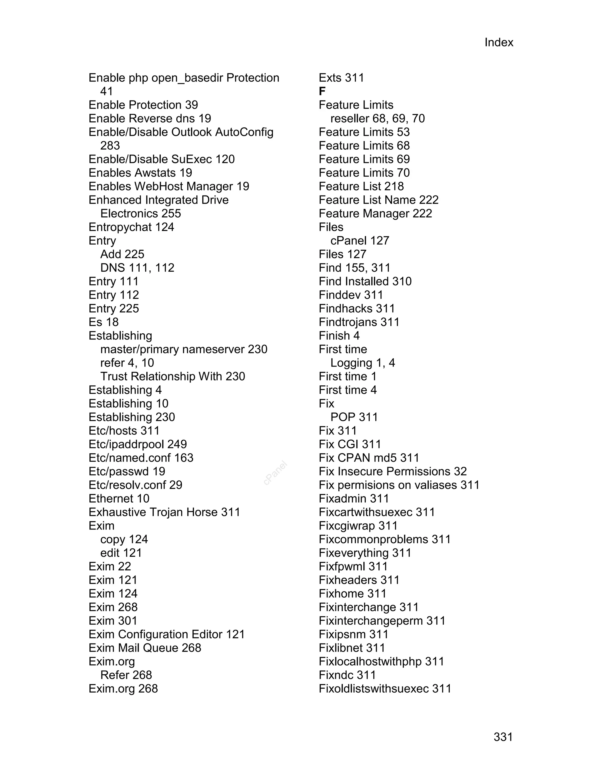Index

Enable php open_basedir Protection    Exts 311
  41                                  F
Enable Protection 39                  Feature Limits
Enable Reverse dns 19                    reseller 68, 69, 70
Enable/Disable Outlook AutoConfig     Feature Limits 53
  283                                 Feature Limits 68
Enable/Disable SuExec 120             Feature Limits 69
Enables Awstats 19                    Feature Limits 70
Enables WebHost Manager 19            Feature List 218
Enhanced Integrated Drive             Feature List Name 222
  Electronics 255                     Feature Manager 222
Entropychat 124                       Files
Entry                                    cPanel 127
  Add 225                             Files 127
  DNS 111, 112                        Find 155, 311
Entry 111                             Find Installed 310
Entry 112                             Finddev 311
Entry 225                             Findhacks 311
Es 18                                 Findtrojans 311
Establishing                          Finish 4
  master/primary nameserver 230       First time
  refer 4, 10                            Logging 1, 4
  Trust Relationship With 230         First time 1
Establishing 4                        First time 4
Establishing 10                       Fix
Establishing 230                         POP 311
Etc/hosts 311                         Fix 311
Etc/ipaddrpool 249                    Fix CGI 311
Etc/named.conf 163                    Fix CPAN md5 311
                                 el




Etc/passwd 19                         Fix Insecure Permissions 32
                                an
                              cP




Etc/resolv.conf 29                    Fix permisions on valiases 311
Ethernet 10                           Fixadmin 311
Exhaustive Trojan Horse 311           Fixcartwithsuexec 311
Exim                                  Fixcgiwrap 311
  copy 124                            Fixcommonproblems 311
  edit 121                            Fixeverything 311
Exim 22                               Fixfpwml 311
Exim 121                              Fixheaders 311
Exim 124                              Fixhome 311
Exim 268                              Fixinterchange 311
Exim 301                              Fixinterchangeperm 311
Exim Configuration Editor 121         Fixipsnm 311
Exim Mail Queue 268                   Fixlibnet 311
Exim.org                              Fixlocalhostwithphp 311
  Refer 268                           Fixndc 311
Exim.org 268                          Fixoldlistswithsuexec 311



                                                                        331
 