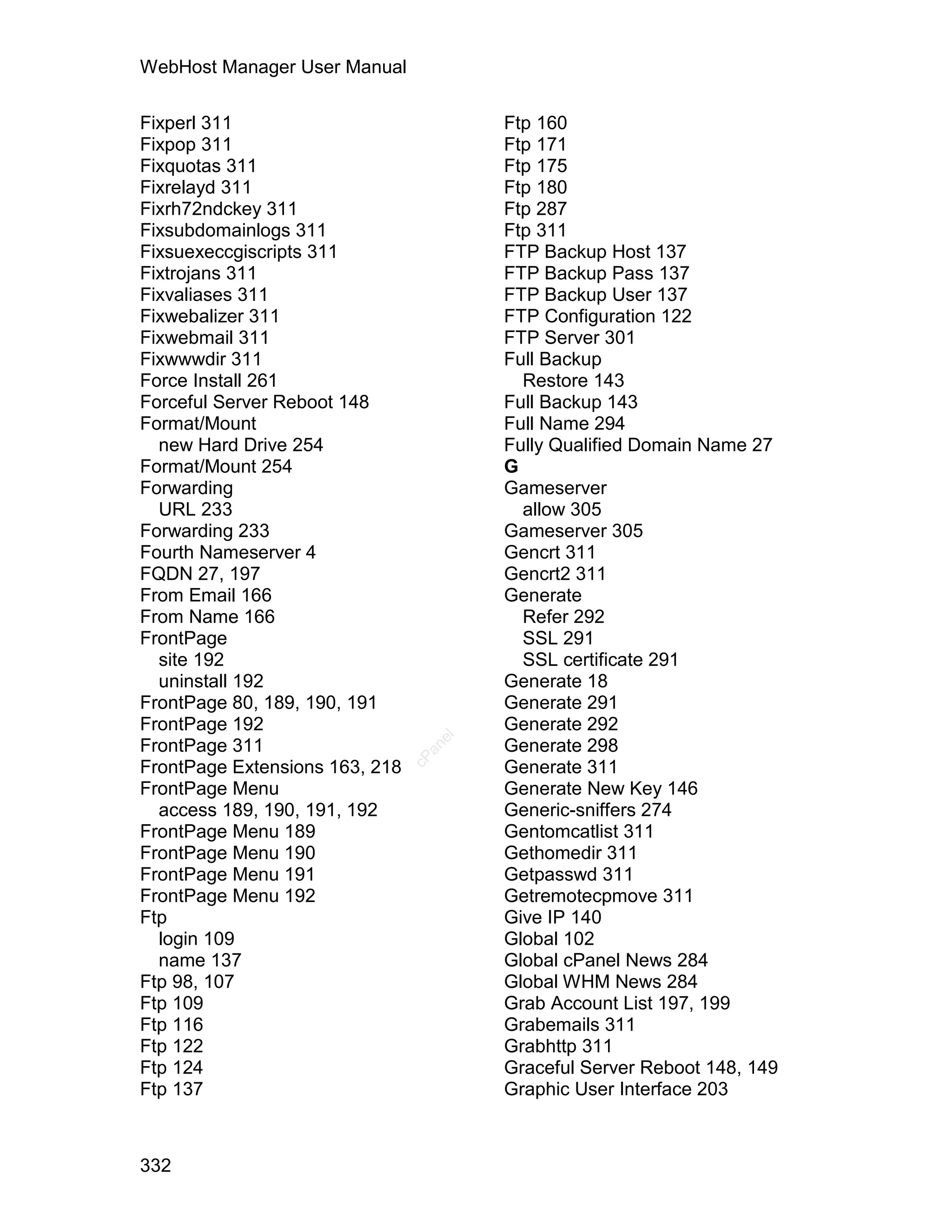 WebHost Manager User Manual

Fixperl 311                             Ftp 160
Fixpop 311                              Ftp 171
Fixquotas 311                           Ftp 175
Fixrelayd 311                           Ftp 180
Fixrh72ndckey 311                       Ftp 287
Fixsubdomainlogs 311                    Ftp 311
Fixsuexeccgiscripts 311                 FTP Backup Host 137
Fixtrojans 311                          FTP Backup Pass 137
Fixvaliases 311                         FTP Backup User 137
Fixwebalizer 311                        FTP Configuration 122
Fixwebmail 311                          FTP Server 301
Fixwwwdir 311                           Full Backup
Force Install 261                         Restore 143
Forceful Server Reboot 148              Full Backup 143
Format/Mount                            Full Name 294
  new Hard Drive 254                    Fully Qualified Domain Name 27
Format/Mount 254                        G
Forwarding                              Gameserver
  URL 233                                 allow 305
Forwarding 233                          Gameserver 305
Fourth Nameserver 4                     Gencrt 311
FQDN 27, 197                            Gencrt2 311
From Email 166                          Generate
From Name 166                             Refer 292
FrontPage                                 SSL 291
  site 192                                SSL certificate 291
  uninstall 192                         Generate 18
FrontPage 80, 189, 190, 191             Generate 291
FrontPage 192                           Generate 292
                                   el




FrontPage 311                           Generate 298
                                  an
                                cP




FrontPage Extensions 163, 218           Generate 311
FrontPage Menu                          Generate New Key 146
  access 189, 190, 191, 192             Generic-sniffers 274
FrontPage Menu 189                      Gentomcatlist 311
FrontPage Menu 190                      Gethomedir 311
FrontPage Menu 191                      Getpasswd 311
FrontPage Menu 192                      Getremotecpmove 311
Ftp                                     Give IP 140
  login 109                             Global 102
  name 137                              Global cPanel News 284
Ftp 98, 107                             Global WHM News 284
Ftp 109                                 Grab Account List 197, 199
Ftp 116                                 Grabemails 311
Ftp 122                                 Grabhttp 311
Ftp 124                                 Graceful Server Reboot 148, 149
Ftp 137                                 Graphic User Interface 203



332
 