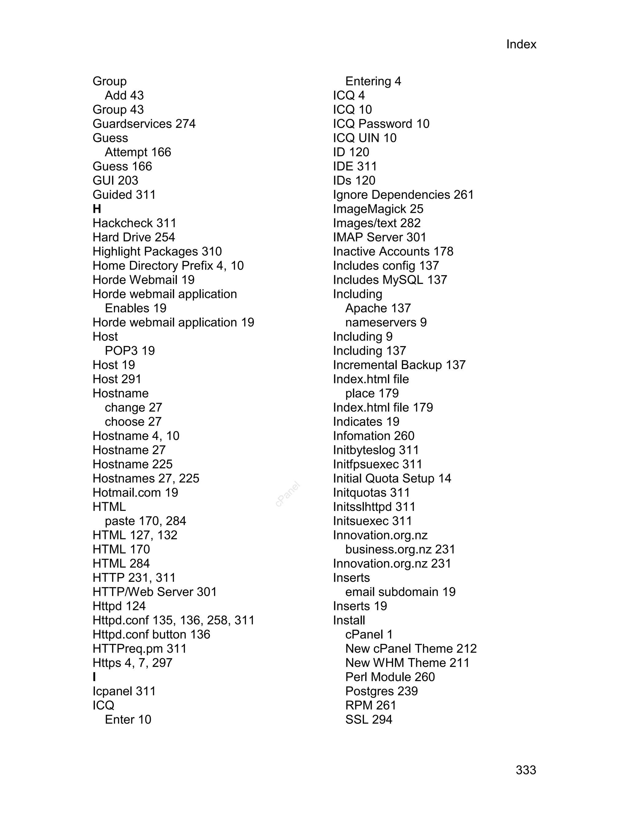 Index

Group                                      Entering 4
  Add 43                                ICQ 4
Group 43                                ICQ 10
Guardservices 274                       ICQ Password 10
Guess                                   ICQ UIN 10
  Attempt 166                           ID 120
Guess 166                               IDE 311
GUI 203                                 IDs 120
Guided 311                              Ignore Dependencies 261
H                                       ImageMagick 25
Hackcheck 311                           Images/text 282
Hard Drive 254                          IMAP Server 301
Highlight Packages 310                  Inactive Accounts 178
Home Directory Prefix 4, 10             Includes config 137
Horde Webmail 19                        Includes MySQL 137
Horde webmail application               Including
  Enables 19                               Apache 137
Horde webmail application 19               nameservers 9
Host                                    Including 9
  POP3 19                               Including 137
Host 19                                 Incremental Backup 137
Host 291                                Index.html file
Hostname                                   place 179
  change 27                             Index.html file 179
  choose 27                             Indicates 19
Hostname 4, 10                          Infomation 260
Hostname 27                             Initbyteslog 311
Hostname 225                            Initfpsuexec 311
Hostnames 27, 225                       Initial Quota Setup 14
                                   el




Hotmail.com 19                          Initquotas 311
                                  an
                                cP




HTML                                    Initsslhttpd 311
  paste 170, 284                        Initsuexec 311
HTML 127, 132                           Innovation.org.nz
HTML 170                                   business.org.nz 231
HTML 284                                Innovation.org.nz 231
HTTP 231, 311                           Inserts
HTTP/Web Server 301                        email subdomain 19
Httpd 124                               Inserts 19
Httpd.conf 135, 136, 258, 311           Install
Httpd.conf button 136                      cPanel 1
HTTPreq.pm 311                             New cPanel Theme 212
Https 4, 7, 297                            New WHM Theme 211
I                                          Perl Module 260
Icpanel 311                                Postgres 239
ICQ                                        RPM 261
  Enter 10                                 SSL 294



                                                                   333
 