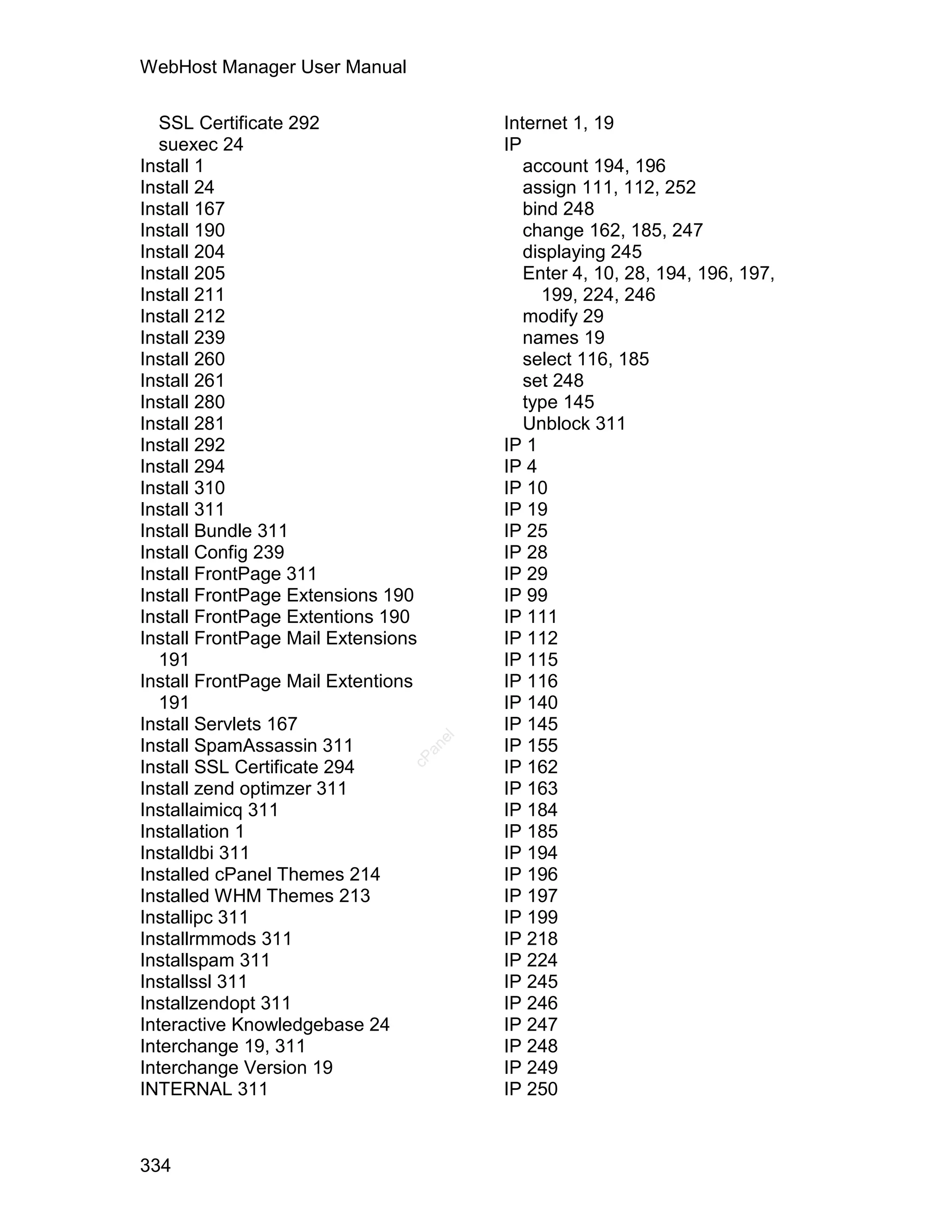 WebHost Manager User Manual

   SSL Certificate 292                   Internet 1, 19
   suexec 24                             IP
Install 1                                   account 194, 196
Install 24                                  assign 111, 112, 252
Install 167                                 bind 248
Install 190                                 change 162, 185, 247
Install 204                                 displaying 245
Install 205                                 Enter 4, 10, 28, 194, 196, 197,
Install 211                                   199, 224, 246
Install 212                                 modify 29
Install 239                                 names 19
Install 260                                 select 116, 185
Install 261                                 set 248
Install 280                                 type 145
Install 281                                 Unblock 311
Install 292                              IP 1
Install 294                              IP 4
Install 310                              IP 10
Install 311                              IP 19
Install Bundle 311                       IP 25
Install Config 239                       IP 28
Install FrontPage 311                    IP 29
Install FrontPage Extensions 190         IP 99
Install FrontPage Extentions 190         IP 111
Install FrontPage Mail Extensions        IP 112
   191                                   IP 115
Install FrontPage Mail Extentions        IP 116
   191                                   IP 140
Install Servlets 167                     IP 145
                                    el




Install SpamAssassin 311                 IP 155
                                  an
                                cP




Install SSL Certificate 294              IP 162
Install zend optimzer 311                IP 163
Installaimicq 311                        IP 184
Installation 1                           IP 185
Installdbi 311                           IP 194
Installed cPanel Themes 214              IP 196
Installed WHM Themes 213                 IP 197
Installipc 311                           IP 199
Installrmmods 311                        IP 218
Installspam 311                          IP 224
Installssl 311                           IP 245
Installzendopt 311                       IP 246
Interactive Knowledgebase 24             IP 247
Interchange 19, 311                      IP 248
Interchange Version 19                   IP 249
INTERNAL 311                             IP 250



334
 