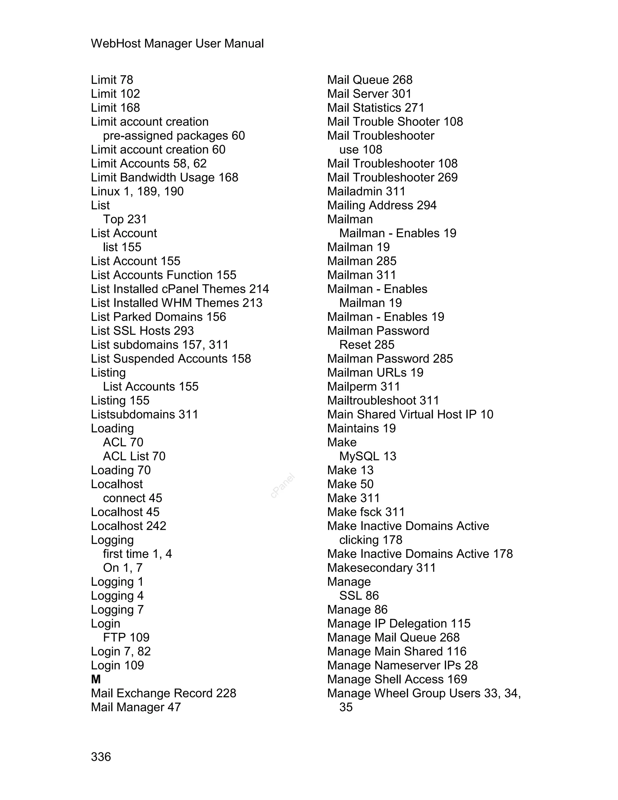 WebHost Manager User Manual

Limit 78                                Mail Queue 268
Limit 102                               Mail Server 301
Limit 168                               Mail Statistics 271
Limit account creation                  Mail Trouble Shooter 108
  pre-assigned packages 60              Mail Troubleshooter
Limit account creation 60                use 108
Limit Accounts 58, 62                   Mail Troubleshooter 108
Limit Bandwidth Usage 168               Mail Troubleshooter 269
Linux 1, 189, 190                       Mailadmin 311
List                                    Mailing Address 294
  Top 231                               Mailman
List Account                             Mailman - Enables 19
  list 155                              Mailman 19
List Account 155                        Mailman 285
List Accounts Function 155              Mailman 311
List Installed cPanel Themes 214        Mailman - Enables
List Installed WHM Themes 213            Mailman 19
List Parked Domains 156                 Mailman - Enables 19
List SSL Hosts 293                      Mailman Password
List subdomains 157, 311                 Reset 285
List Suspended Accounts 158             Mailman Password 285
Listing                                 Mailman URLs 19
  List Accounts 155                     Mailperm 311
Listing 155                             Mailtroubleshoot 311
Listsubdomains 311                      Main Shared Virtual Host IP 10
Loading                                 Maintains 19
  ACL 70                                Make
  ACL List 70                            MySQL 13
Loading 70                              Make 13
                                   el




Localhost                               Make 50
                                 an
                               cP




  connect 45                            Make 311
Localhost 45                            Make fsck 311
Localhost 242                           Make Inactive Domains Active
Logging                                  clicking 178
  first time 1, 4                       Make Inactive Domains Active 178
  On 1, 7                               Makesecondary 311
Logging 1                               Manage
Logging 4                                SSL 86
Logging 7                               Manage 86
Login                                   Manage IP Delegation 115
  FTP 109                               Manage Mail Queue 268
Login 7, 82                             Manage Main Shared 116
Login 109                               Manage Nameserver IPs 28
M                                       Manage Shell Access 169
Mail Exchange Record 228                Manage Wheel Group Users 33, 34,
Mail Manager 47                          35



336
 