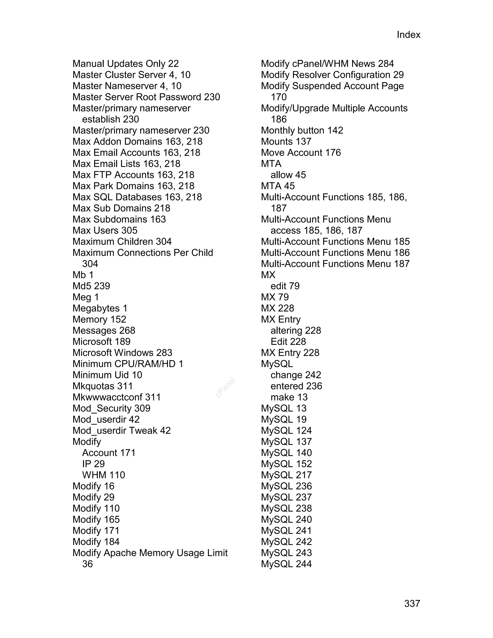 Index

Manual Updates Only 22              Modify cPanel/WHM News 284
Master Cluster Server 4, 10         Modify Resolver Configuration 29
Master Nameserver 4, 10             Modify Suspended Account Page
Master Server Root Password 230      170
Master/primary nameserver           Modify/Upgrade Multiple Accounts
  establish 230                      186
Master/primary nameserver 230       Monthly button 142
Max Addon Domains 163, 218          Mounts 137
Max Email Accounts 163, 218         Move Account 176
Max Email Lists 163, 218            MTA
Max FTP Accounts 163, 218            allow 45
Max Park Domains 163, 218           MTA 45
Max SQL Databases 163, 218          Multi-Account Functions 185, 186,
Max Sub Domains 218                  187
Max Subdomains 163                  Multi-Account Functions Menu
Max Users 305                        access 185, 186, 187
Maximum Children 304                Multi-Account Functions Menu 185
Maximum Connections Per Child       Multi-Account Functions Menu 186
  304                               Multi-Account Functions Menu 187
Mb 1                                MX
Md5 239                              edit 79
Meg 1                               MX 79
Megabytes 1                         MX 228
Memory 152                          MX Entry
Messages 268                         altering 228
Microsoft 189                        Edit 228
Microsoft Windows 283               MX Entry 228
Minimum CPU/RAM/HD 1                MySQL
Minimum Uid 10                       change 242
                               el




Mkquotas 311                         entered 236
                              an
                            cP




Mkwwwacctconf 311                    make 13
Mod_Security 309                    MySQL 13
Mod_userdir 42                      MySQL 19
Mod_userdir Tweak 42                MySQL 124
Modify                              MySQL 137
  Account 171                       MySQL 140
  IP 29                             MySQL 152
  WHM 110                           MySQL 217
Modify 16                           MySQL 236
Modify 29                           MySQL 237
Modify 110                          MySQL 238
Modify 165                          MySQL 240
Modify 171                          MySQL 241
Modify 184                          MySQL 242
Modify Apache Memory Usage Limit    MySQL 243
  36                                MySQL 244



                                                                   337
 
