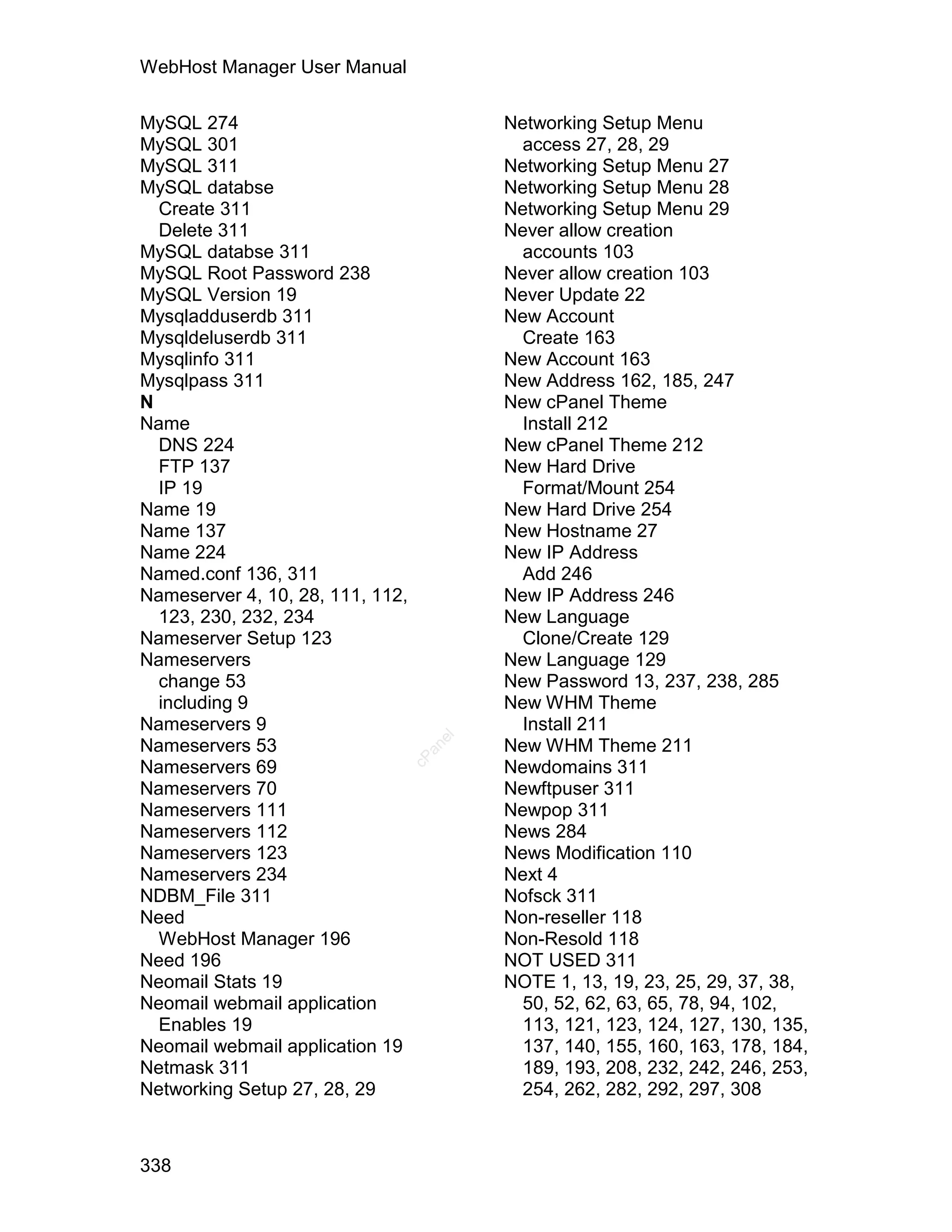 WebHost Manager User Manual

MySQL 274                                 Networking Setup Menu
MySQL 301                                   access 27, 28, 29
MySQL 311                                 Networking Setup Menu 27
MySQL databse                             Networking Setup Menu 28
  Create 311                              Networking Setup Menu 29
  Delete 311                              Never allow creation
MySQL databse 311                           accounts 103
MySQL Root Password 238                   Never allow creation 103
MySQL Version 19                          Never Update 22
Mysqladduserdb 311                        New Account
Mysqldeluserdb 311                          Create 163
Mysqlinfo 311                             New Account 163
Mysqlpass 311                             New Address 162, 185, 247
N                                         New cPanel Theme
Name                                        Install 212
  DNS 224                                 New cPanel Theme 212
  FTP 137                                 New Hard Drive
  IP 19                                     Format/Mount 254
Name 19                                   New Hard Drive 254
Name 137                                  New Hostname 27
Name 224                                  New IP Address
Named.conf 136, 311                         Add 246
Nameserver 4, 10, 28, 111, 112,           New IP Address 246
  123, 230, 232, 234                      New Language
Nameserver Setup 123                        Clone/Create 129
Nameservers                               New Language 129
  change 53                               New Password 13, 237, 238, 285
  including 9                             New WHM Theme
Nameservers 9                               Install 211
                                     el




Nameservers 53                            New WHM Theme 211
                                    an
                                  cP




Nameservers 69                            Newdomains 311
Nameservers 70                            Newftpuser 311
Nameservers 111                           Newpop 311
Nameservers 112                           News 284
Nameservers 123                           News Modification 110
Nameservers 234                           Next 4
NDBM_File 311                             Nofsck 311
Need                                      Non-reseller 118
  WebHost Manager 196                     Non-Resold 118
Need 196                                  NOT USED 311
Neomail Stats 19                          NOTE 1, 13, 19, 23, 25, 29, 37, 38,
Neomail webmail application                 50, 52, 62, 63, 65, 78, 94, 102,
  Enables 19                                113, 121, 123, 124, 127, 130, 135,
Neomail webmail application 19              137, 140, 155, 160, 163, 178, 184,
Netmask 311                                 189, 193, 208, 232, 242, 246, 253,
Networking Setup 27, 28, 29                 254, 262, 282, 292, 297, 308



338
 