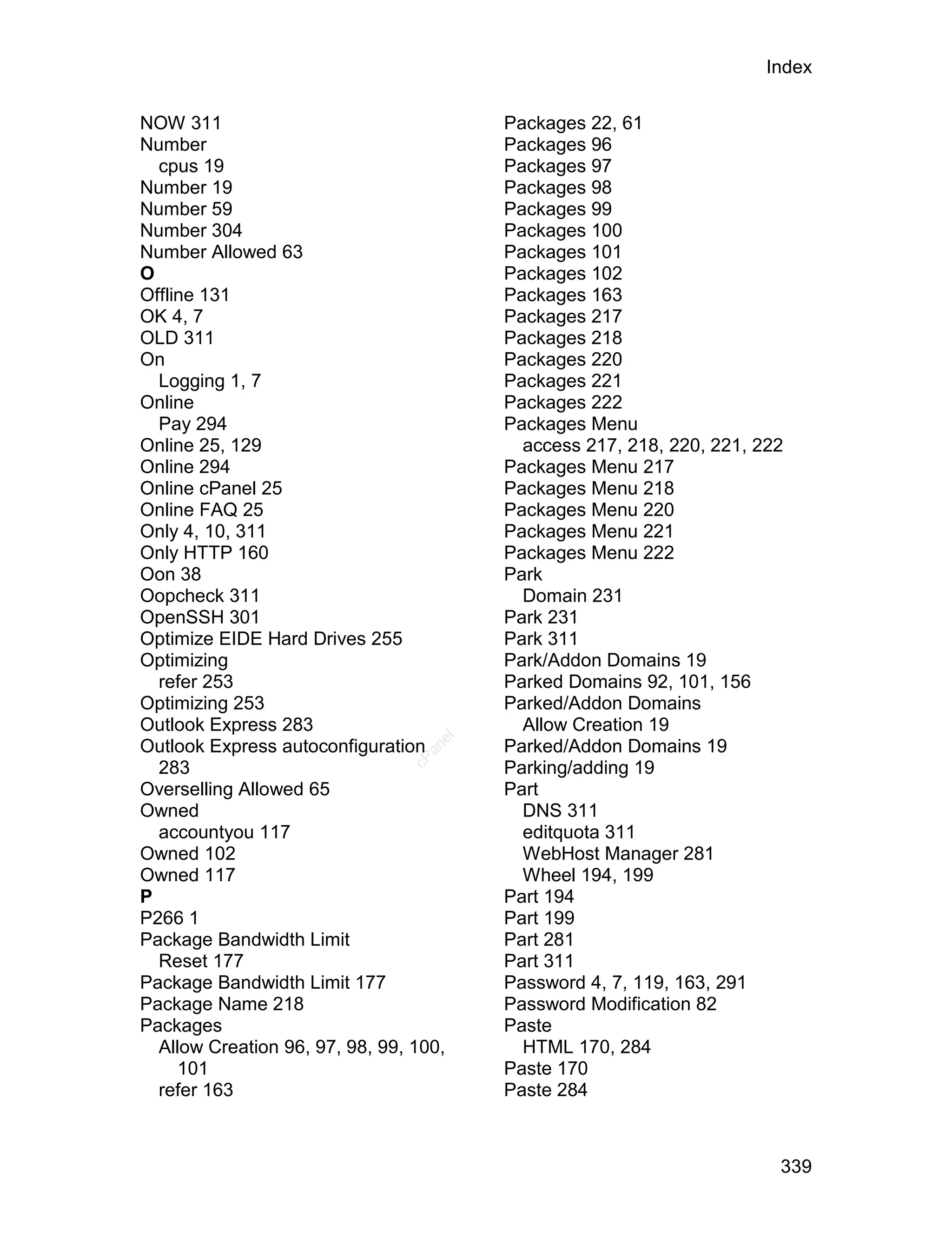 Index

NOW 311                                 Packages 22, 61
Number                                  Packages 96
  cpus 19                               Packages 97
Number 19                               Packages 98
Number 59                               Packages 99
Number 304                              Packages 100
Number Allowed 63                       Packages 101
O                                       Packages 102
Offline 131                             Packages 163
OK 4, 7                                 Packages 217
OLD 311                                 Packages 218
On                                      Packages 220
  Logging 1, 7                          Packages 221
Online                                  Packages 222
  Pay 294                               Packages Menu
Online 25, 129                            access 217, 218, 220, 221, 222
Online 294                              Packages Menu 217
Online cPanel 25                        Packages Menu 218
Online FAQ 25                           Packages Menu 220
Only 4, 10, 311                         Packages Menu 221
Only HTTP 160                           Packages Menu 222
Oon 38                                  Park
Oopcheck 311                              Domain 231
OpenSSH 301                             Park 231
Optimize EIDE Hard Drives 255           Park 311
Optimizing                              Park/Addon Domains 19
  refer 253                             Parked Domains 92, 101, 156
Optimizing 253                          Parked/Addon Domains
Outlook Express 283                       Allow Creation 19
                                   el




Outlook Express autoconfiguration       Parked/Addon Domains 19
                                  an
                                cP




  283                                   Parking/adding 19
Overselling Allowed 65                  Part
Owned                                     DNS 311
  accountyou 117                          editquota 311
Owned 102                                 WebHost Manager 281
Owned 117                                 Wheel 194, 199
P                                       Part 194
P266 1                                  Part 199
Package Bandwidth Limit                 Part 281
  Reset 177                             Part 311
Package Bandwidth Limit 177             Password 4, 7, 119, 163, 291
Package Name 218                        Password Modification 82
Packages                                Paste
  Allow Creation 96, 97, 98, 99, 100,     HTML 170, 284
     101                                Paste 170
  refer 163                             Paste 284



                                                                       339
 