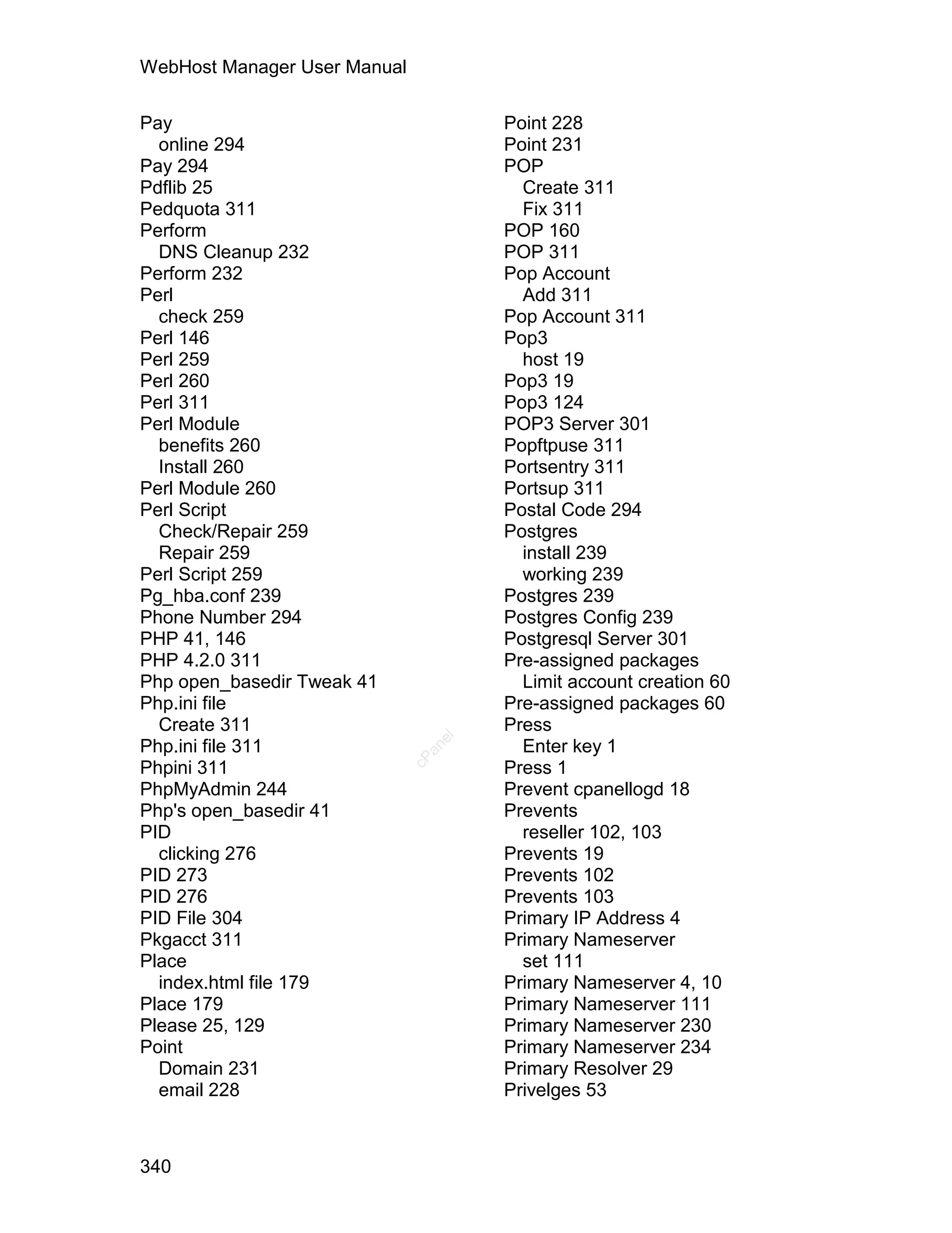 WebHost Manager User Manual

Pay                                   Point 228
  online 294                          Point 231
Pay 294                               POP
Pdflib 25                               Create 311
Pedquota 311                            Fix 311
Perform                               POP 160
  DNS Cleanup 232                     POP 311
Perform 232                           Pop Account
Perl                                    Add 311
  check 259                           Pop Account 311
Perl 146                              Pop3
Perl 259                                host 19
Perl 260                              Pop3 19
Perl 311                              Pop3 124
Perl Module                           POP3 Server 301
  benefits 260                        Popftpuse 311
  Install 260                         Portsentry 311
Perl Module 260                       Portsup 311
Perl Script                           Postal Code 294
  Check/Repair 259                    Postgres
  Repair 259                            install 239
Perl Script 259                         working 239
Pg_hba.conf 239                       Postgres 239
Phone Number 294                      Postgres Config 239
PHP 41, 146                           Postgresql Server 301
PHP 4.2.0 311                         Pre-assigned packages
Php open_basedir Tweak 41               Limit account creation 60
Php.ini file                          Pre-assigned packages 60
  Create 311                          Press
                                 el




Php.ini file 311                        Enter key 1
                                an
                              cP




Phpini 311                            Press 1
PhpMyAdmin 244                        Prevent cpanellogd 18
Php's open_basedir 41                 Prevents
PID                                     reseller 102, 103
  clicking 276                        Prevents 19
PID 273                               Prevents 102
PID 276                               Prevents 103
PID File 304                          Primary IP Address 4
Pkgacct 311                           Primary Nameserver
Place                                   set 111
  index.html file 179                 Primary Nameserver 4, 10
Place 179                             Primary Nameserver 111
Please 25, 129                        Primary Nameserver 230
Point                                 Primary Nameserver 234
  Domain 231                          Primary Resolver 29
  email 228                           Privelges 53



340
 