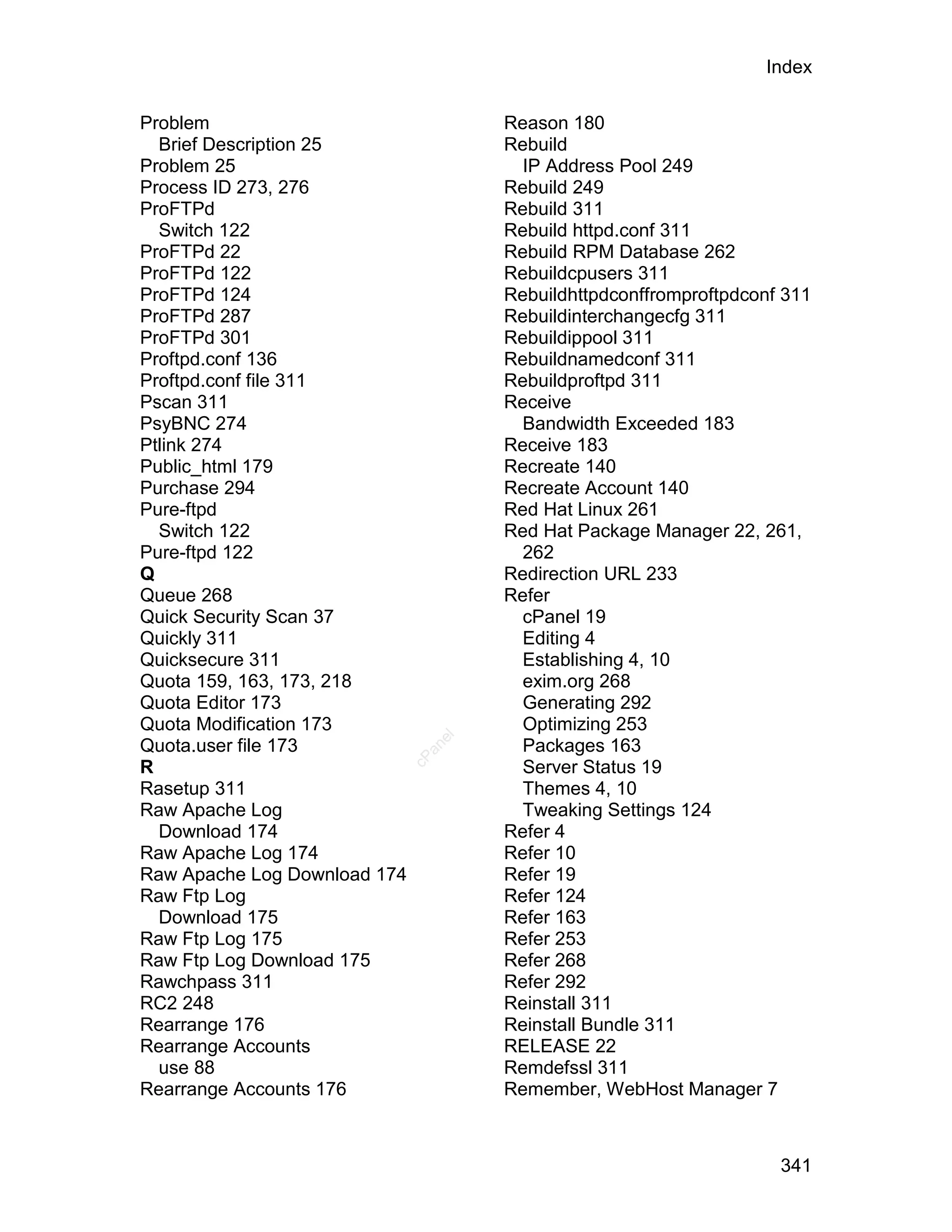 Index

Problem                               Reason 180
  Brief Description 25                Rebuild
Problem 25                              IP Address Pool 249
Process ID 273, 276                   Rebuild 249
ProFTPd                               Rebuild 311
  Switch 122                          Rebuild httpd.conf 311
ProFTPd 22                            Rebuild RPM Database 262
ProFTPd 122                           Rebuildcpusers 311
ProFTPd 124                           Rebuildhttpdconffromproftpdconf 311
ProFTPd 287                           Rebuildinterchangecfg 311
ProFTPd 301                           Rebuildippool 311
Proftpd.conf 136                      Rebuildnamedconf 311
Proftpd.conf file 311                 Rebuildproftpd 311
Pscan 311                             Receive
PsyBNC 274                              Bandwidth Exceeded 183
Ptlink 274                            Receive 183
Public_html 179                       Recreate 140
Purchase 294                          Recreate Account 140
Pure-ftpd                             Red Hat Linux 261
  Switch 122                          Red Hat Package Manager 22, 261,
Pure-ftpd 122                           262
Q                                     Redirection URL 233
Queue 268                             Refer
Quick Security Scan 37                  cPanel 19
Quickly 311                             Editing 4
Quicksecure 311                         Establishing 4, 10
Quota 159, 163, 173, 218                exim.org 268
Quota Editor 173                        Generating 292
Quota Modification 173                  Optimizing 253
                                 el




Quota.user file 173                     Packages 163
                                an
                              cP




R                                       Server Status 19
Rasetup 311                             Themes 4, 10
Raw Apache Log                          Tweaking Settings 124
  Download 174                        Refer 4
Raw Apache Log 174                    Refer 10
Raw Apache Log Download 174           Refer 19
Raw Ftp Log                           Refer 124
  Download 175                        Refer 163
Raw Ftp Log 175                       Refer 253
Raw Ftp Log Download 175              Refer 268
Rawchpass 311                         Refer 292
RC2 248                               Reinstall 311
Rearrange 176                         Reinstall Bundle 311
Rearrange Accounts                    RELEASE 22
  use 88                              Remdefssl 311
Rearrange Accounts 176                Remember, WebHost Manager 7



                                                                     341
 