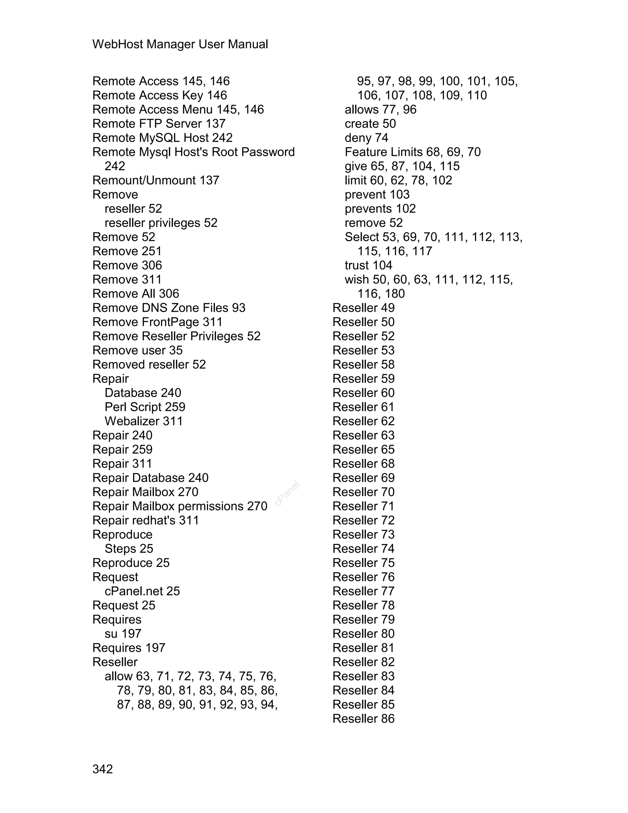 WebHost Manager User Manual

Remote Access 145, 146                      95, 97, 98, 99, 100, 101, 105,
Remote Access Key 146                       106, 107, 108, 109, 110
Remote Access Menu 145, 146              allows 77, 96
Remote FTP Server 137                    create 50
Remote MySQL Host 242                    deny 74
Remote Mysql Host's Root Password        Feature Limits 68, 69, 70
  242                                    give 65, 87, 104, 115
Remount/Unmount 137                      limit 60, 62, 78, 102
Remove                                   prevent 103
  reseller 52                            prevents 102
  reseller privileges 52                 remove 52
Remove 52                                Select 53, 69, 70, 111, 112, 113,
Remove 251                                  115, 116, 117
Remove 306                               trust 104
Remove 311                               wish 50, 60, 63, 111, 112, 115,
Remove All 306                              116, 180
Remove DNS Zone Files 93               Reseller 49
Remove FrontPage 311                   Reseller 50
Remove Reseller Privileges 52          Reseller 52
Remove user 35                         Reseller 53
Removed reseller 52                    Reseller 58
Repair                                 Reseller 59
  Database 240                         Reseller 60
  Perl Script 259                      Reseller 61
  Webalizer 311                        Reseller 62
Repair 240                             Reseller 63
Repair 259                             Reseller 65
Repair 311                             Reseller 68
Repair Database 240                    Reseller 69
                                  el




Repair Mailbox 270                     Reseller 70
                                 an
                               cP




Repair Mailbox permissions 270         Reseller 71
Repair redhat's 311                    Reseller 72
Reproduce                              Reseller 73
  Steps 25                             Reseller 74
Reproduce 25                           Reseller 75
Request                                Reseller 76
  cPanel.net 25                        Reseller 77
Request 25                             Reseller 78
Requires                               Reseller 79
  su 197                               Reseller 80
Requires 197                           Reseller 81
Reseller                               Reseller 82
  allow 63, 71, 72, 73, 74, 75, 76,    Reseller 83
     78, 79, 80, 81, 83, 84, 85, 86,   Reseller 84
     87, 88, 89, 90, 91, 92, 93, 94,   Reseller 85
                                       Reseller 86



342
 