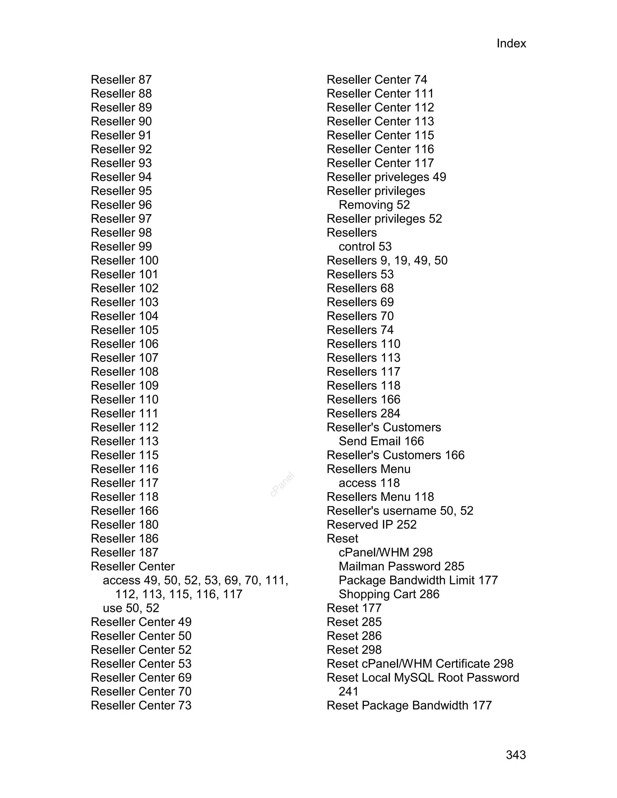 Index

Reseller 87                             Reseller Center 74
Reseller 88                             Reseller Center 111
Reseller 89                             Reseller Center 112
Reseller 90                             Reseller Center 113
Reseller 91                             Reseller Center 115
Reseller 92                             Reseller Center 116
Reseller 93                             Reseller Center 117
Reseller 94                             Reseller priveleges 49
Reseller 95                             Reseller privileges
Reseller 96                               Removing 52
Reseller 97                             Reseller privileges 52
Reseller 98                             Resellers
Reseller 99                               control 53
Reseller 100                            Resellers 9, 19, 49, 50
Reseller 101                            Resellers 53
Reseller 102                            Resellers 68
Reseller 103                            Resellers 69
Reseller 104                            Resellers 70
Reseller 105                            Resellers 74
Reseller 106                            Resellers 110
Reseller 107                            Resellers 113
Reseller 108                            Resellers 117
Reseller 109                            Resellers 118
Reseller 110                            Resellers 166
Reseller 111                            Resellers 284
Reseller 112                            Reseller's Customers
Reseller 113                              Send Email 166
Reseller 115                            Reseller's Customers 166
Reseller 116                            Resellers Menu
                                   el




Reseller 117                              access 118
                                  an
                                cP




Reseller 118                            Resellers Menu 118
Reseller 166                            Reseller's username 50, 52
Reseller 180                            Reserved IP 252
Reseller 186                            Reset
Reseller 187                              cPanel/WHM 298
Reseller Center                           Mailman Password 285
  access 49, 50, 52, 53, 69, 70, 111,     Package Bandwidth Limit 177
    112, 113, 115, 116, 117               Shopping Cart 286
  use 50, 52                            Reset 177
Reseller Center 49                      Reset 285
Reseller Center 50                      Reset 286
Reseller Center 52                      Reset 298
Reseller Center 53                      Reset cPanel/WHM Certificate 298
Reseller Center 69                      Reset Local MySQL Root Password
Reseller Center 70                        241
Reseller Center 73                      Reset Package Bandwidth 177



                                                                     343
 