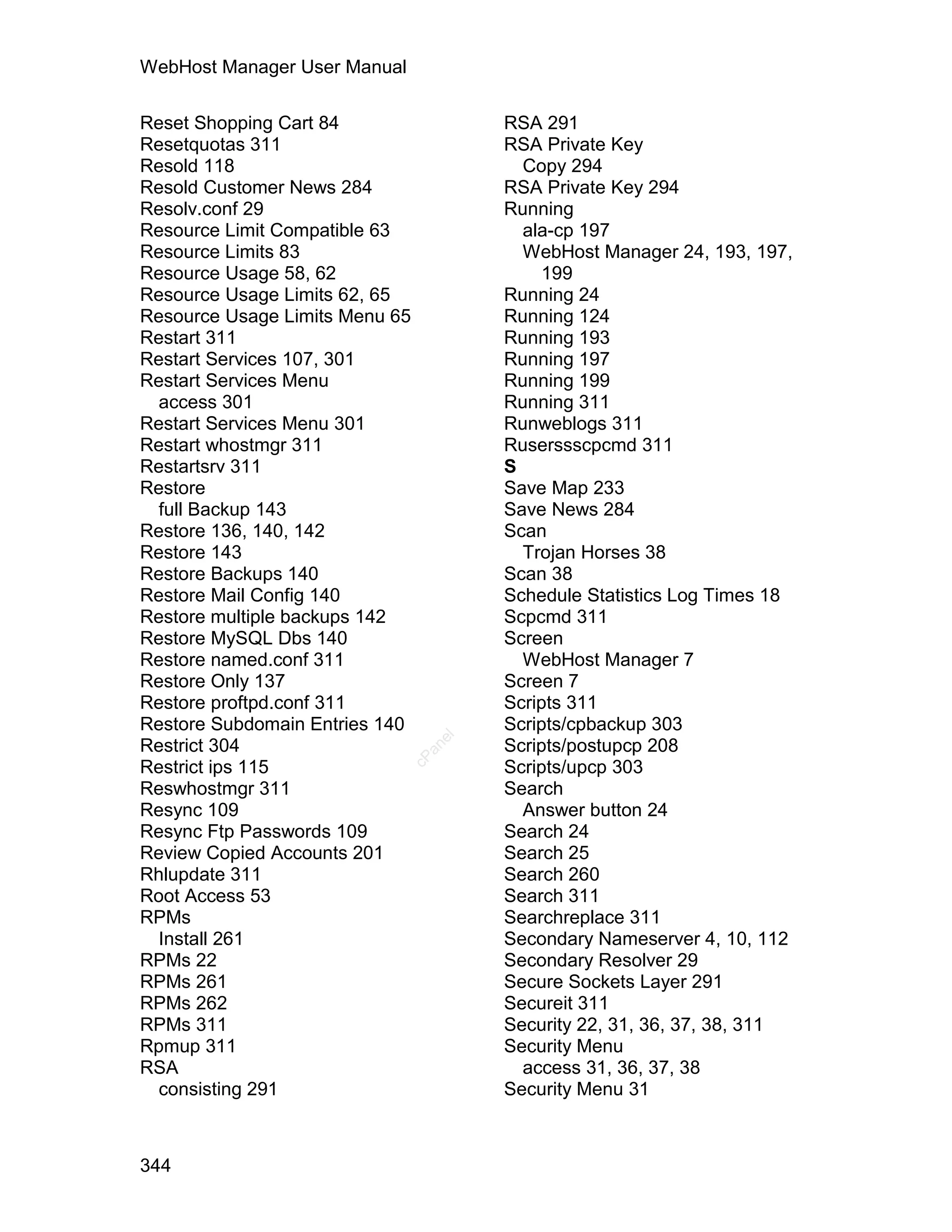 WebHost Manager User Manual

Reset Shopping Cart 84                RSA 291
Resetquotas 311                       RSA Private Key
Resold 118                              Copy 294
Resold Customer News 284              RSA Private Key 294
Resolv.conf 29                        Running
Resource Limit Compatible 63            ala-cp 197
Resource Limits 83                      WebHost Manager 24, 193, 197,
Resource Usage 58, 62                      199
Resource Usage Limits 62, 65          Running 24
Resource Usage Limits Menu 65         Running 124
Restart 311                           Running 193
Restart Services 107, 301             Running 197
Restart Services Menu                 Running 199
  access 301                          Running 311
Restart Services Menu 301             Runweblogs 311
Restart whostmgr 311                  Ruserssscpcmd 311
Restartsrv 311                        S
Restore                               Save Map 233
  full Backup 143                     Save News 284
Restore 136, 140, 142                 Scan
Restore 143                             Trojan Horses 38
Restore Backups 140                   Scan 38
Restore Mail Config 140               Schedule Statistics Log Times 18
Restore multiple backups 142          Scpcmd 311
Restore MySQL Dbs 140                 Screen
Restore named.conf 311                  WebHost Manager 7
Restore Only 137                      Screen 7
Restore proftpd.conf 311              Scripts 311
Restore Subdomain Entries 140         Scripts/cpbackup 303
                                 el




Restrict 304                          Scripts/postupcp 208
                                an
                              cP




Restrict ips 115                      Scripts/upcp 303
Reswhostmgr 311                       Search
Resync 109                              Answer button 24
Resync Ftp Passwords 109              Search 24
Review Copied Accounts 201            Search 25
Rhlupdate 311                         Search 260
Root Access 53                        Search 311
RPMs                                  Searchreplace 311
  Install 261                         Secondary Nameserver 4, 10, 112
RPMs 22                               Secondary Resolver 29
RPMs 261                              Secure Sockets Layer 291
RPMs 262                              Secureit 311
RPMs 311                              Security 22, 31, 36, 37, 38, 311
Rpmup 311                             Security Menu
RSA                                     access 31, 36, 37, 38
  consisting 291                      Security Menu 31



344
 