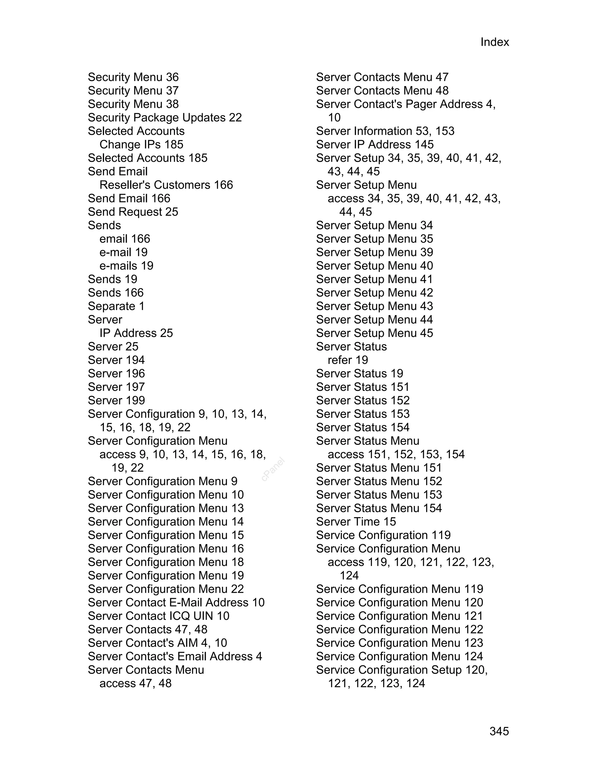 Index

Security Menu 36                           Server Contacts Menu 47
Security Menu 37                           Server Contacts Menu 48
Security Menu 38                           Server Contact's Pager Address 4,
Security Package Updates 22                  10
Selected Accounts                          Server Information 53, 153
  Change IPs 185                           Server IP Address 145
Selected Accounts 185                      Server Setup 34, 35, 39, 40, 41, 42,
Send Email                                   43, 44, 45
  Reseller's Customers 166                 Server Setup Menu
Send Email 166                               access 34, 35, 39, 40, 41, 42, 43,
Send Request 25                                44, 45
Sends                                      Server Setup Menu 34
  email 166                                Server Setup Menu 35
  e-mail 19                                Server Setup Menu 39
  e-mails 19                               Server Setup Menu 40
Sends 19                                   Server Setup Menu 41
Sends 166                                  Server Setup Menu 42
Separate 1                                 Server Setup Menu 43
Server                                     Server Setup Menu 44
  IP Address 25                            Server Setup Menu 45
Server 25                                  Server Status
Server 194                                   refer 19
Server 196                                 Server Status 19
Server 197                                 Server Status 151
Server 199                                 Server Status 152
Server Configuration 9, 10, 13, 14,        Server Status 153
  15, 16, 18, 19, 22                       Server Status 154
Server Configuration Menu                  Server Status Menu
  access 9, 10, 13, 14, 15, 16, 18,          access 151, 152, 153, 154
                                      el




    19, 22                                 Server Status Menu 151
                                   an
                                 cP




Server Configuration Menu 9                Server Status Menu 152
Server Configuration Menu 10               Server Status Menu 153
Server Configuration Menu 13               Server Status Menu 154
Server Configuration Menu 14               Server Time 15
Server Configuration Menu 15               Service Configuration 119
Server Configuration Menu 16               Service Configuration Menu
Server Configuration Menu 18                 access 119, 120, 121, 122, 123,
Server Configuration Menu 19                   124
Server Configuration Menu 22               Service Configuration Menu 119
Server Contact E-Mail Address 10           Service Configuration Menu 120
Server Contact ICQ UIN 10                  Service Configuration Menu 121
Server Contacts 47, 48                     Service Configuration Menu 122
Server Contact's AIM 4, 10                 Service Configuration Menu 123
Server Contact's Email Address 4           Service Configuration Menu 124
Server Contacts Menu                       Service Configuration Setup 120,
  access 47, 48                              121, 122, 123, 124



                                                                            345
 
