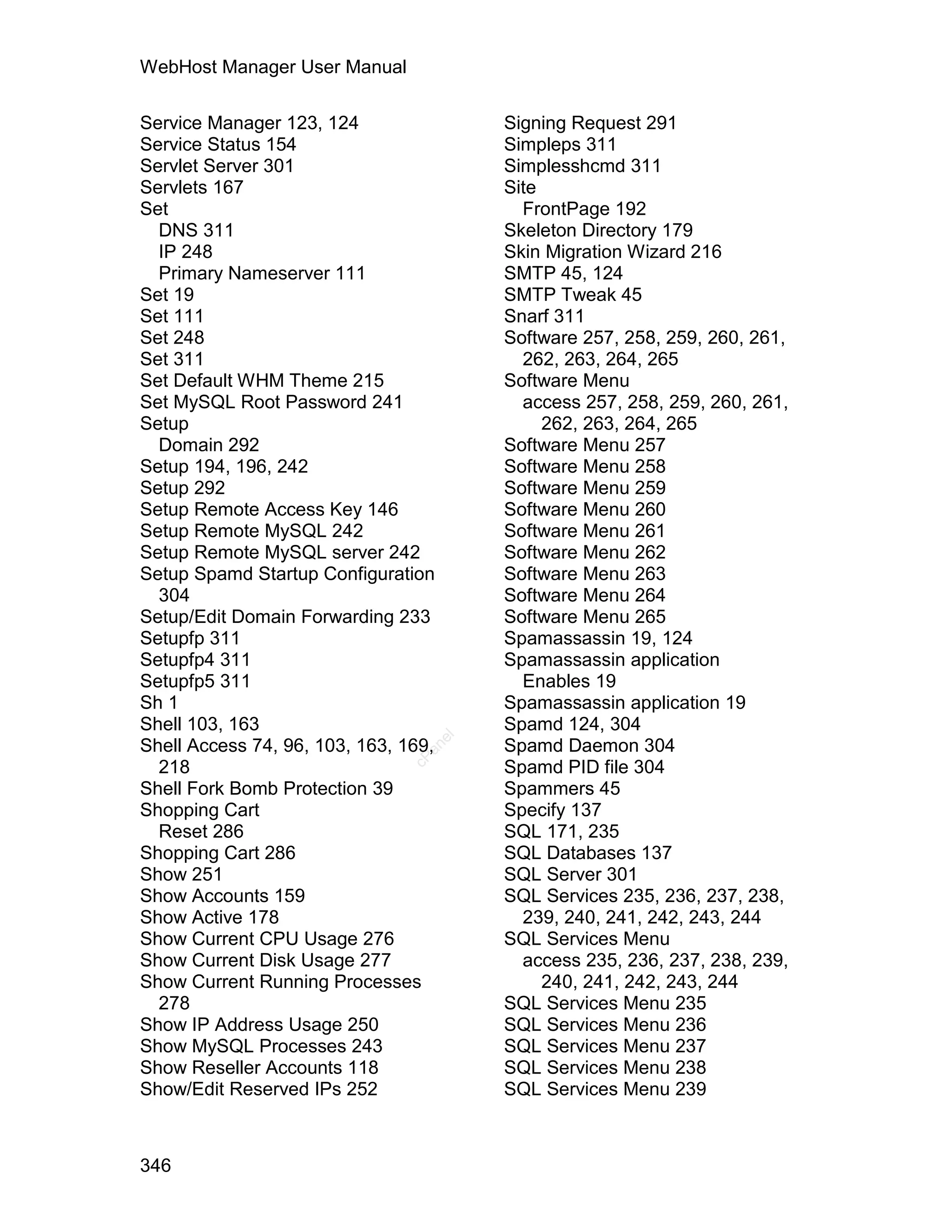 WebHost Manager User Manual

Service Manager 123, 124                   Signing Request 291
Service Status 154                         Simpleps 311
Servlet Server 301                         Simplesshcmd 311
Servlets 167                               Site
Set                                          FrontPage 192
  DNS 311                                  Skeleton Directory 179
  IP 248                                   Skin Migration Wizard 216
  Primary Nameserver 111                   SMTP 45, 124
Set 19                                     SMTP Tweak 45
Set 111                                    Snarf 311
Set 248                                    Software 257, 258, 259, 260, 261,
Set 311                                      262, 263, 264, 265
Set Default WHM Theme 215                  Software Menu
Set MySQL Root Password 241                  access 257, 258, 259, 260, 261,
Setup                                           262, 263, 264, 265
  Domain 292                               Software Menu 257
Setup 194, 196, 242                        Software Menu 258
Setup 292                                  Software Menu 259
Setup Remote Access Key 146                Software Menu 260
Setup Remote MySQL 242                     Software Menu 261
Setup Remote MySQL server 242              Software Menu 262
Setup Spamd Startup Configuration          Software Menu 263
  304                                      Software Menu 264
Setup/Edit Domain Forwarding 233           Software Menu 265
Setupfp 311                                Spamassassin 19, 124
Setupfp4 311                               Spamassassin application
Setupfp5 311                                 Enables 19
Sh 1                                       Spamassassin application 19
Shell 103, 163                             Spamd 124, 304
                                      el




Shell Access 74, 96, 103, 163, 169,        Spamd Daemon 304
                                  an
                                cP




  218                                      Spamd PID file 304
Shell Fork Bomb Protection 39              Spammers 45
Shopping Cart                              Specify 137
  Reset 286                                SQL 171, 235
Shopping Cart 286                          SQL Databases 137
Show 251                                   SQL Server 301
Show Accounts 159                          SQL Services 235, 236, 237, 238,
Show Active 178                              239, 240, 241, 242, 243, 244
Show Current CPU Usage 276                 SQL Services Menu
Show Current Disk Usage 277                  access 235, 236, 237, 238, 239,
Show Current Running Processes                  240, 241, 242, 243, 244
  278                                      SQL Services Menu 235
Show IP Address Usage 250                  SQL Services Menu 236
Show MySQL Processes 243                   SQL Services Menu 237
Show Reseller Accounts 118                 SQL Services Menu 238
Show/Edit Reserved IPs 252                 SQL Services Menu 239



346
 