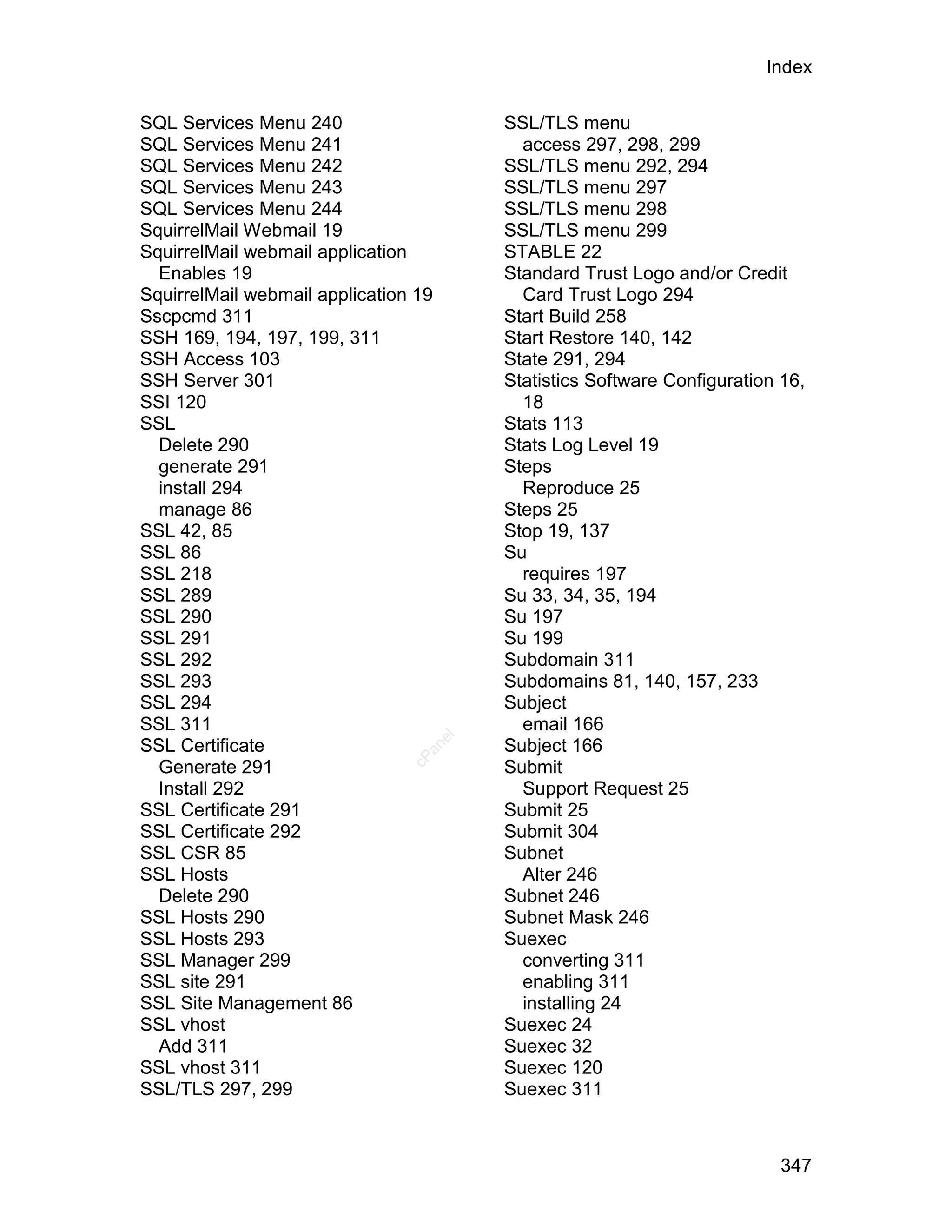 Index

SQL Services Menu 240                      SSL/TLS menu
SQL Services Menu 241                        access 297, 298, 299
SQL Services Menu 242                      SSL/TLS menu 292, 294
SQL Services Menu 243                      SSL/TLS menu 297
SQL Services Menu 244                      SSL/TLS menu 298
SquirrelMail Webmail 19                    SSL/TLS menu 299
SquirrelMail webmail application           STABLE 22
  Enables 19                               Standard Trust Logo and/or Credit
SquirrelMail webmail application 19          Card Trust Logo 294
Sscpcmd 311                                Start Build 258
SSH 169, 194, 197, 199, 311                Start Restore 140, 142
SSH Access 103                             State 291, 294
SSH Server 301                             Statistics Software Configuration 16,
SSI 120                                      18
SSL                                        Stats 113
  Delete 290                               Stats Log Level 19
  generate 291                             Steps
  install 294                                Reproduce 25
  manage 86                                Steps 25
SSL 42, 85                                 Stop 19, 137
SSL 86                                     Su
SSL 218                                      requires 197
SSL 289                                    Su 33, 34, 35, 194
SSL 290                                    Su 197
SSL 291                                    Su 199
SSL 292                                    Subdomain 311
SSL 293                                    Subdomains 81, 140, 157, 233
SSL 294                                    Subject
SSL 311                                      email 166
                                      el




SSL Certificate                            Subject 166
                                  an
                                cP




  Generate 291                             Submit
  Install 292                                Support Request 25
SSL Certificate 291                        Submit 25
SSL Certificate 292                        Submit 304
SSL CSR 85                                 Subnet
SSL Hosts                                    Alter 246
  Delete 290                               Subnet 246
SSL Hosts 290                              Subnet Mask 246
SSL Hosts 293                              Suexec
SSL Manager 299                              converting 311
SSL site 291                                 enabling 311
SSL Site Management 86                       installing 24
SSL vhost                                  Suexec 24
  Add 311                                  Suexec 32
SSL vhost 311                              Suexec 120
SSL/TLS 297, 299                           Suexec 311



                                                                            347
 
