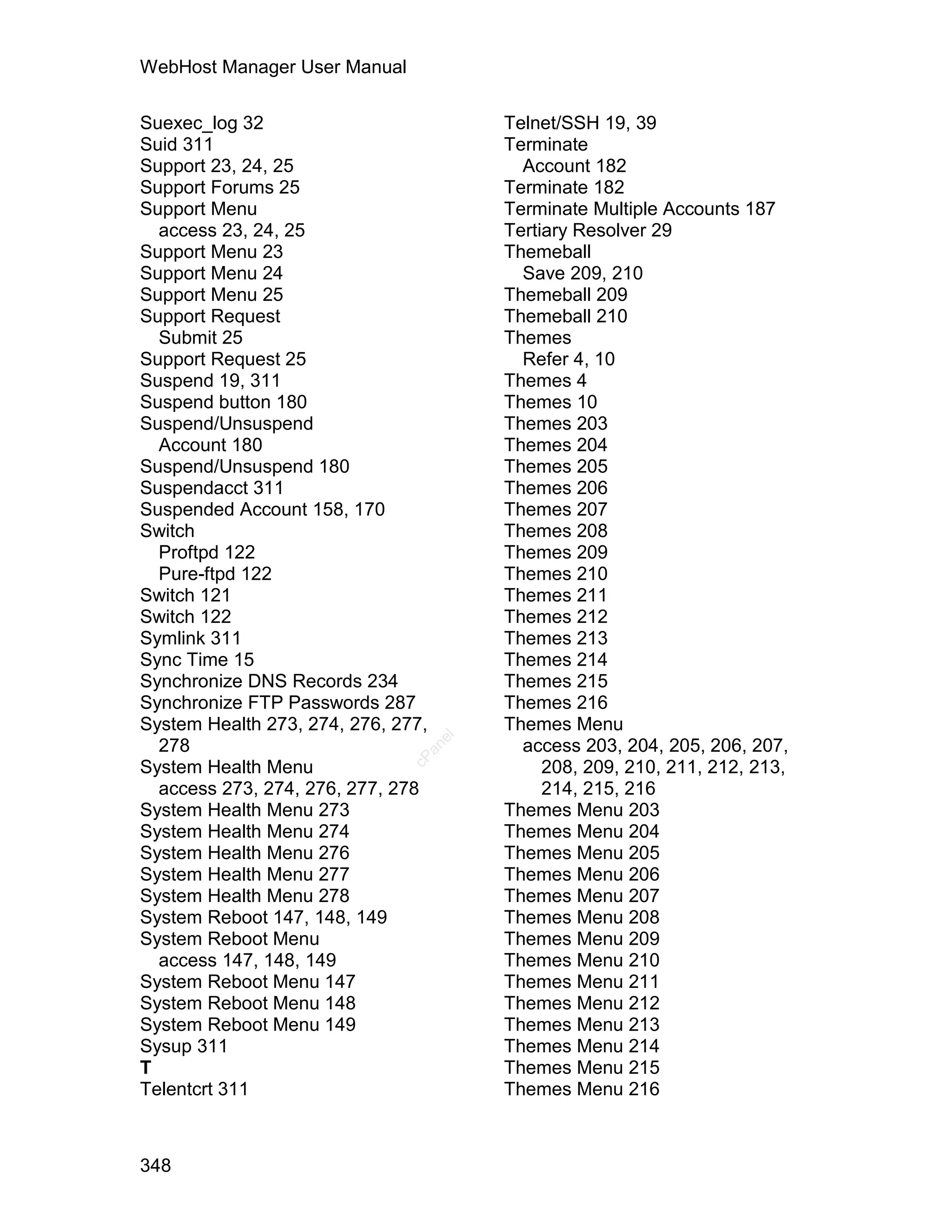 WebHost Manager User Manual

Suexec_log 32                            Telnet/SSH 19, 39
Suid 311                                 Terminate
Support 23, 24, 25                         Account 182
Support Forums 25                        Terminate 182
Support Menu                             Terminate Multiple Accounts 187
  access 23, 24, 25                      Tertiary Resolver 29
Support Menu 23                          Themeball
Support Menu 24                            Save 209, 210
Support Menu 25                          Themeball 209
Support Request                          Themeball 210
  Submit 25                              Themes
Support Request 25                         Refer 4, 10
Suspend 19, 311                          Themes 4
Suspend button 180                       Themes 10
Suspend/Unsuspend                        Themes 203
  Account 180                            Themes 204
Suspend/Unsuspend 180                    Themes 205
Suspendacct 311                          Themes 206
Suspended Account 158, 170               Themes 207
Switch                                   Themes 208
  Proftpd 122                            Themes 209
  Pure-ftpd 122                          Themes 210
Switch 121                               Themes 211
Switch 122                               Themes 212
Symlink 311                              Themes 213
Sync Time 15                             Themes 214
Synchronize DNS Records 234              Themes 215
Synchronize FTP Passwords 287            Themes 216
System Health 273, 274, 276, 277,        Themes Menu
                                    el




  278                                      access 203, 204, 205, 206, 207,
                                 an
                               cP




System Health Menu                            208, 209, 210, 211, 212, 213,
  access 273, 274, 276, 277, 278              214, 215, 216
System Health Menu 273                   Themes Menu 203
System Health Menu 274                   Themes Menu 204
System Health Menu 276                   Themes Menu 205
System Health Menu 277                   Themes Menu 206
System Health Menu 278                   Themes Menu 207
System Reboot 147, 148, 149              Themes Menu 208
System Reboot Menu                       Themes Menu 209
  access 147, 148, 149                   Themes Menu 210
System Reboot Menu 147                   Themes Menu 211
System Reboot Menu 148                   Themes Menu 212
System Reboot Menu 149                   Themes Menu 213
Sysup 311                                Themes Menu 214
T                                        Themes Menu 215
Telentcrt 311                            Themes Menu 216



348
 